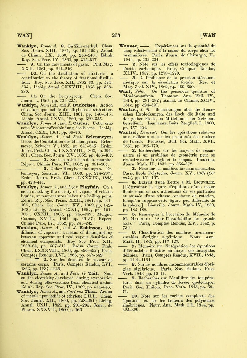 Wanklyn, James A. 8. On Zinc-methyl. Chem. Soc. Journ. XIII., 1861, pp. 124-129 ; Annal. de Chimie, LX., 1860, pp. 236-240 ; Edinb. Roy. Soc. Proc. IV., 1862, pp. 315-317. 9. On the movements of gases. Phil. Mag. XXII., 1861, pp. 211-216. — 10. On the distillation of mixtures : a contribution to the theory of fractional distilla- tion. Roy. Soc. Proc. XII., 1862-63, pp. 534- 535 ; Liebig, Annal. CXXVm., 1863, pp. 328- 330. 11. On the hexyl-group. Chem. Soc. Journ. I., 1863, pp. 221-235. Wanklyn, James A., and F. Buckeisen. Action of sodium upon iodide of methyl mixed with ether. Chem. Soc. Journ. XIIL, 1861, pp. 140-145; Liebig, Annal. CXVI., 1860, pp. 329-335. Wanklyn, James A., und L. Carius. Ueber eine neue Wasserstoffverbindung des Eisens. Liebig, Annal. CXX., 1861, pp. 69-76. Wanklyn, James A., und Emil Erlenmeyer. Ueber die Constitution des Melampyrins. Erlen- meyer, Zeitschr. V., 1862, pp. 641-646 ; Erdm. Journ. Prak. Chem. LXXXVIIL, 1863, pp. 294- 301; Chem. Soc. Journ. XV., 1862, pp. 456-462. 2. Sur la constitution de la mannite. Eepert. Chimie Pure, IV., 1862, pp. 361-363. —.— 3. Ueber Hexylverbindungen. Er- lenmeyer, Zeitschr. VI., 1863, pp. 274-287 ; Erdm. Journ. Prak. Chem. LXXXIX., 1863, pp. 428-441. Wanklyn, James A., and Lyo7i Flayfair. On a mode of taking the density of vapour of volatile liquids, at temperatures below the boiling point. Edinb. Roy. Soc. Trans. XXIL, 1861, pp. 441- 465; Chem. Soc. Journ. XV., 1862, pp. 142- 160; Liebig, Annal. CXXI., 1862, pp. 101- 105 ; CXXII., 1862, pp. 245-249 ; Moigno, Cosmos, XVIIL, 1861, pp. 36-37; Repert. Chimie Pure, IV., 1862, pp. 241-242. Wanklyn, James A., and J. Kobinsou. On diffusion of vapours : a means of distinguishing between apparent and real vapour densities of chemical compounds. Roy. Soc. Proc. XII., 1862-63, pp. 507-511 ; Erdm. Journ. Prak. Chem. LXXXVm., 1863, pp. 490-492 ; Paris, Comptes Rendus, LVL, 1863, pp. 547-549. —^ 2. Sur les densites de vapeur de certains corps. Paris, Comptes Rendus, LVL, 1863, pp. 1237-1239. Wanklyn, James A., and Peter G. Tait. Note on the electricity developed during evaporation and during effervescence from chemical action. Edinb. Roy. Soc. Proc. IV., 1862, pp. 544-546. Wanklyn, James A., and Carl von Than. Action of metals upon iodide of ethylene C4H4I2. Chem. Soc. Journ. XII., 1860, pp. 258-261 ; Liebig, Annal. CXIL, 1859, pp. 201-205; Journ. de Pharm. XXXVII., 1860, p. 160. Wanner, . Experiences sur la quantite du sang relativement a la masse du corps chez les mammiferes. Paris, Journ. de Chirurgie, II., 1844, pp. 232-234. 2. Note sur les effets toxicologiques de I'acide carbonique. Paris, Comptes Rendus, XLIV., 1857, pp. 1278-1279. 3. De I'influence de la pression utero-am- niotique sur la circulation foetale. Rev. et Mag. Zool. XIV., 1862, pp. 499-500. Want, John. On the poisonous qualities of Meadow-saffi'on. Thomson, Ann. Phil. IV., 1814, pp. 281-282; Annal. de Chimie, XCIV., 1815, pp. 324-327. Wantzel, J. M. Bemerkungen iiber die Home- schen Entdeckungen, das Loch, die Falte und den gelben Fleck, im Mittelpunct der Netzhaut betreffend. Isenflamm, Beitr. Zerglied. I., 1800, pp. 157-204. Wantzel, Laurent. Sur les operations relatives aux radicaux et sur les proprietes des racines de I'unite. Ferussac, Bull. Sci. Math. XVI., 1831, pp. 166-170. 2. Recherches sur les moyens de recon- naitre si un probleme de geometrie pent se resoudre avec la regie et le compas. Liouville, Journ. Math. II., 1837, pp. 366-372. 3. Note sur les nombres incommensurables. Paris, Ecole Polytechn. Journ. XV., 1837 (25^ cah.\ pp. 151-157. 4. Extrait d'une Lettre a M. Liouville. [Determiner la figure d'equilibre d'une masse fluide soumise aux attractions de ses particules et animee d'une vitesse constants de rotation, lorsqu'on suppose cette figure peu differente de la sphere.] Liouville, Journ. Math. IV., 1839, pp. 185-188. 5. Remai-ques a I'occasion du Memoire de M. Maukice : ',' Sur I'invariabilite des grands axes. Paris, Comptes Rendus, XV., 1842, p. 732. 6. Classification des nombres incommen- surables d'origine algebrique. Nouv. Ann. Math. IL, 1843, pp. 117-127. 7. Memoire sur I'integration des equations differentielles lineaires au moyen des integrales definies. Paris, Comptes Rendus, XVII., 1843, pp.1191-1194. 8. Sur les nombres incommensurables d'ori- gine algebrique. Paris, Soc. Philom. Proc. Verb. 1843, pp. 10-11. 9. Recherches sur I'equilibre des tempera- tures dans un cylindre de forme quelconque. Paris, Soc. Philom. Proc. Verb. 1843, pp. 68- 71. 10. Note sur les racines complexes des equations et sur les facteurs des polynomes algebriques. Nouv. Ann. Math. III., 1844, pp. 325-329.