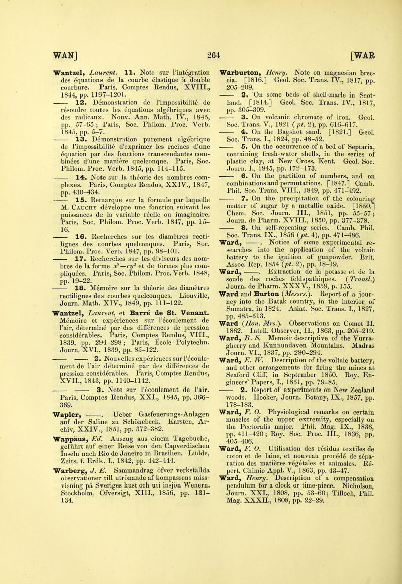 Wantzel) Laurent. 11. Note sur I'mtegration des equations de la courbe elastique a double courbure. Paris, Comptes Rendus, XVIII., 1844, pp. 1197-1201. 12. Demonstration de I'impossibilite de resoudre toutes les equations algebriques avec des radicaux. Nouv. Ann. Math. IV., 1845, pp. 57-65 ; Paris, Soc. Philom. Proc. Verb. 1845, pp. 5-7. 13. Demonstration purement algebrique de I'impossibilite d'exprimer les racines d'une equation par des fonctions transcendantes com- binees d'une raaniere quelconque. Paris, Soc. Philom. Proc. Verb. 1845, pp. 114-115. 14. Note sur la theorie des nombres com- plexes. Paris, Comptes Rendus, XXIV., 1847, pp. 430-434. 15. Remarque sur la formule par laquelle M. Cauchy developpe une fonction suivant les puissances de la variable reelle ou imaginaire. Paris, Soc, Philom. Proc. Verb. 1847, pp. 15- IG. . 16. Recherches sur les diametres recti- lignes des courbes quelconques. Paris, Soc. Philom. Proc. Verb. 1847, pp. 98-101. —- 17. Recherches sur les diviseurs des nom- bres de la forme aP'—cy^ et de formes plus com- pliquees. Paris, Soc. Philom. Proc. Verb. 1848, pp. 19-22. 18. Memoire sur la theorie des diametres rectilignes des courbes quelconques. Liouville, Journ. Math. XIV., 1849, pp. 111-122. Wantzel, Laurent, et Barre de St. Venant. Memoire et experiences sur I'ecoulement de I'air, determine par des differences de pression considerables. Paris, Comptes Rendus, VIII., 1839, pp. 294-298; Paris, Ecoie Polytechn. Journ. XVI., 1839, pp. 85-122. ■ 2. Nouvelles experiences sur I'ecoule- ment de I'air determine par des differences de pression considerables. Paris, Comptes Rendus, XVII., 1843, pp. 1140-1142. 3. Note sur I'ecoulement de I'air. Paris, Comptes Rendus, XXI., 1845, pp. 366- 369. Wapler, . Ueber Gasfeuerungs-Anlagen auf der Saline zu Schonebeck. Karsten, Ar- chiv, XXIV., 1851, pp. 372-382. Wappaus, Ed. Auszug aus einem Tagebuche, gefiihrt auf einer Reise von den Capverdischen Inseln nach Rio de Janeiro in Brasilien. Liidde, Zeits. f. Erdk. I., 1842, pp. 442-444. Warberg, J. E. Sammandrag ofver verkstallda observationer till utronande af kompassens miss- visning pa Sveriges kust och uti insjon Wenern. Stockholm. Ofversigt, XIII., 1856, pp. 131- 134. Warburton, Henry. Note on magnesian brec- cia. [1816.] Geol. Soc. Trans. IV., 1817, pp. 205-209. 2. On some beds of shell-marle in Scot- land. [1814.] Geol. Soc. Trans. IV., 1817, pp. 305-309. 3. On volcanic chromate of iron. Geol. Soc. Trans. V., 1821 {pt. 2), pp. 616-617. 4. On the Bagshot sand. [1821.] Geol. Soc. Trans. I., 1824, pp. 48-52. 5. On the occurrence of a bed of Septaria, containing fresh-water shells, in the series of plastic clay, at New Cross, Kent. Geol. Soc. Journ. I., 1845, pp. 172-178. 6. On the partition of numbers, and on combinations and permutations. [1847.] Camb. Phil. Soc. Trans. VIII., 1849, pp. 471-492. 7. On the precipitation of the colouring matter of sugar by a metallic oxide. [1850.] Chem. Soc. Journ. III., 1851, pp. 55-57; Journ. de Pharm. XVIII., 1850, pp. 377-378. 8. On self-repeating series. Camb. Phil. Soc. Trans. IX., 1856 {pt. 4), pp. 471-486. Ward, . Notice of some experimental re- searches into the application of the voltaic battery to the ignition of gunpowder. Brit. Assoc. Rep. 1854 {pt. 2), pp. 18-19. Ward, . Extraction de la potasse et de la sonde des roches feldspathiques. (Transl.) Journ. de Pharm. XXXV., 1859, p. 155. Ward and Burton {Messrs.). Report of a jour- ney into the Batak country, in the interior of Sumatra, in 1824. Asiat. Soc. Trans. I., 1827, pp. 485-513. Ward {Hon. Mrs.). Observations on Comet 11. 1862. Intell. Observer, II., 1863, pp. 205-219, Ward, B. S. Memoir descriptive of the Vurra- gherry and Kunnundaven Mountains, Madras Journ, VI., 1837, pp. 280-294. Ward, E. W. Description of the voliaic battery, and other arrangements for firing the mines at Seaford Cliff, in September 1850. Roy. En- gineers' Papers, I., 1851, pp. 79-85. 2. Report of experiments on New Zealand woods. Hooker, Journ. Botany, IX., 1857, pp. 178-183. Ward, F. 0. Physiological remarks on certain muscles of the upper extremity, especially on the Pectoralis major. Phil. Mag. IX., 1836, pp. 411-420; Roy. Soc. Proc, III,, 1836, pp, 405-406. Ward, F. 0. Utilisation des residus textiles de coton et de laine, et nouveau procede de sepa- ration des matieres vegetales et animales. Re- pert. Chimie Appl. V., 1863, pp. 43-47. Ward, Henry. Description of a compensation pendulum for a clock or time-piece. Nicholson, Journ. XXL, 1808, pp. 53-60; Tilloch, Phil. Mag. XXXII., 1808, pp. 22-29.