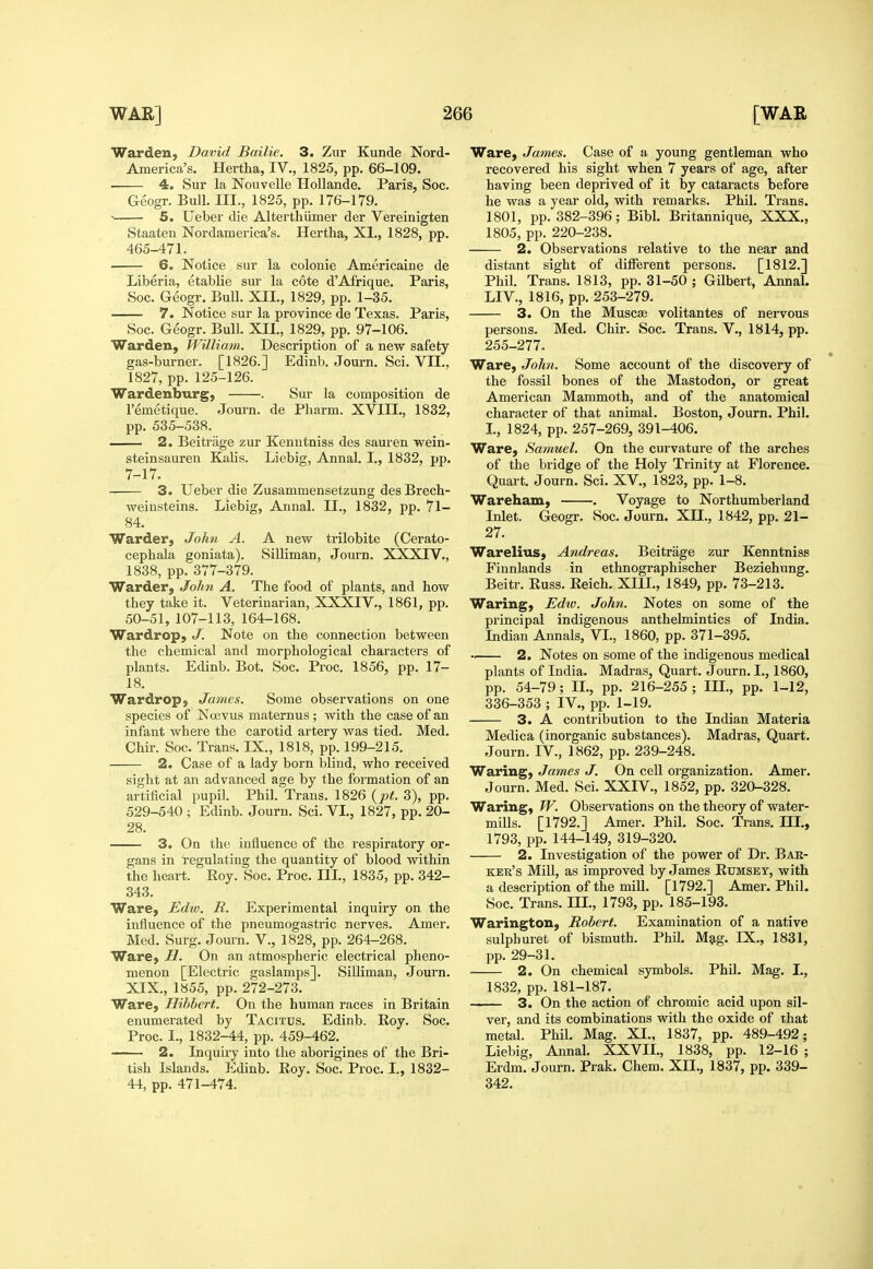 Warden, David Bailie. 3. Zur Kunde Nord- America's. Hertha, IV,, 1825, pp. 66-109. 4. Sur la Nouvelle Hollande. Paris, Soc. Geogr. Bull. III., 1825, pp. 176-179. — 5. Ueber die Alterthiimer der Vereinigten Staaten Nordamerica's. Hertha, XL, 1828, pp. 465-471. 6. Notice sur la colonie Americaine de Liberia, etablie sm- la cote d'Afrique. Paris, Soc. Geogr. Bull. XIL, 1829, pp. 1-35. 7. Notice sur la province de Texas. Paris, Soc. Geogr. Bull. XIL, 1829, pp. 97-106. Warden, William. Description of a new safety gas-burner. [1826.] Edinb. Journ. Sci. VII., 1827, pp. 125-126. Wardenburg, . Sur la composition de I'emetique. Journ. de Pharm. XVIIL, 1832, pp. 535-538. 2. Beitrage zur Kenutniss des sauren wein- steinsauren Kalis. Liebig, Annal. I., 1832, pp. 7-17. 3. Ueber die Zusammensetzung des Brech- weinsteins. Liebig, Annal. IL, 1832, pp. 71- 84. Warder, John A. A new trilobite (Cerato- cephala goniata). Silliman, Jom-n. XXXIV., 1838, pp. 377-379. Warder, John A. The food of plants, and how they take it. Veterinarian, XXXIV., 1861, pp. 50-51, 107-113, 164-168. Wardrop, J. Note on the connection between the chemical and morphological characters of plants. Edinb. Bot. Soc. Proc. 1856, pp. 17- 18. Wardrop, James. Some observations on one species of Ncevus maternus ; with the case of an infant where the carotid artery was tied. Med. Chir. Soc. Trans. IX., 1818, pp. 199-215. 2. Case of a lady born bliud, who received sight at an advanced age by the formation of an artificial pupil. Phil. Trans. 1826 {pt. 3), pp. 529-540 ; Edinb. Journ. Sci. VL, 1827, pp. 20- 28. 3. On the influence of the respiratory or- gans in regulating the quantity of blood within the heart. Roy. Soc. Proc. IIL, 1835, pp. 342- 343. Ware, Edw. R. Experimental inquiry on the influence of the pneumogastric nerves. Amer. Med. Surg. Journ. V., 1828, pp. 264-268. Ware, H. On an atmospheric electrical pheno- menon [Electric gaslamps]. Silliman, Journ. XIX., 1855, pp. 272-273. Ware, Hibbert. On the human races in Britain enumerated by Tacitus. Edinb. Roy. Soc. Proc. I., 1832-44, pp. 459-462. —— 2. Inquiry into the aborigines of the Bri- tish Islands. Edinb. Roy. Soc. Proc. L, 1832- 44, pp. 471-474. Ware, James. Case of a young gentleman who recovered his sight when 7 years of age, after having been deprived of it by cataracts before he was a year old, with remarks. Phil. Trans. 1801, pp. 382-396; Bibl. Britannique, XXX., 1805, pp. 220-238. 2. Observations relative to the near and distant sight of different persons. [1812.] Phil. Trans. 1813, pp. 31-50 ; Gilbert, AnnaL LIV., 1816, pp. 253-279. 3. On the Muscse volitantes of nervous persons. Med. Chir. Soc. Trans. V., 1814, pp. 255-277. Ware, John. Some account of the discovery of the fossil bones of the Mastodon, or great American Mammoth, and of the anatomical character of that animal. Boston, Journ. Phil. L, 1824, pp. 257-269, 391-406. Ware, Samuel. On the curvature of the arches of the bridge of the Holy Trinity at Florence. Quart. Journ. Sci. XV., 1823, pp. 1-8. Wareham, . Voyage to Northumberland Inlet. Geogr. Soc. Journ. XH., 1842, pp. 21- 27. Warelius, Andreas. Beitrage zur Kenntniss Finnlands in ethnographischer Beziehung. Beitr. Russ. Reich. XIII., 1849, pp. 73-213. Waring, Edio. John. Notes on some of the principal indigenous anthelmintics of India. Indian Annals, VL, 1860, pp. 371-395. -. 2. Notes on some of the indigenous medical plants of India. Madras, Quart. Journ. I., 1860, pp. 54-79; IL, pp. 216-255 ; IIL, pp. 1-12, 336-353 ; IV., pp. 1-19. 3. A contribution to the Indian Materia Medica (inorganic substances). Madras, Quart. Journ. IV., 1862, pp. 239-248. Waring, James J. On cell organization. Amer. Journ. Med. Sci. XXIV., 1852, pp. 320-328. Waring, W. Observations on the theory of water- mills. [1792.] Amer. Phil. Soc. Trans. IIL, 1793, pp. 144-149, 319-320. 2. Investigation of the power of Dr. Bak- kek's Mill, as improved by James Rumset, with a description of the mill. [1792.] Amer. Phil. Soc. Trans. HI., 1793, pp. 185-193. Warington, Robert. Examination of a native sulphuret of bismuth. Phil. M5ig. IX., 1831, pp. 29-31. 2. On chemical symbols. Phil. Mag. I., 1832, pp. 181-187. 3. On the action of chromic acid upon sil- ver, and its combinations with the oxide of that metal. Phil. Mag. XI., 1837, pp. 489-492; Liebig, Annal. XXVIL, 1838, pp. 12-16 ; Erdm. Journ. Prak. Chem. XIL, 1837, pp. 339- 342.