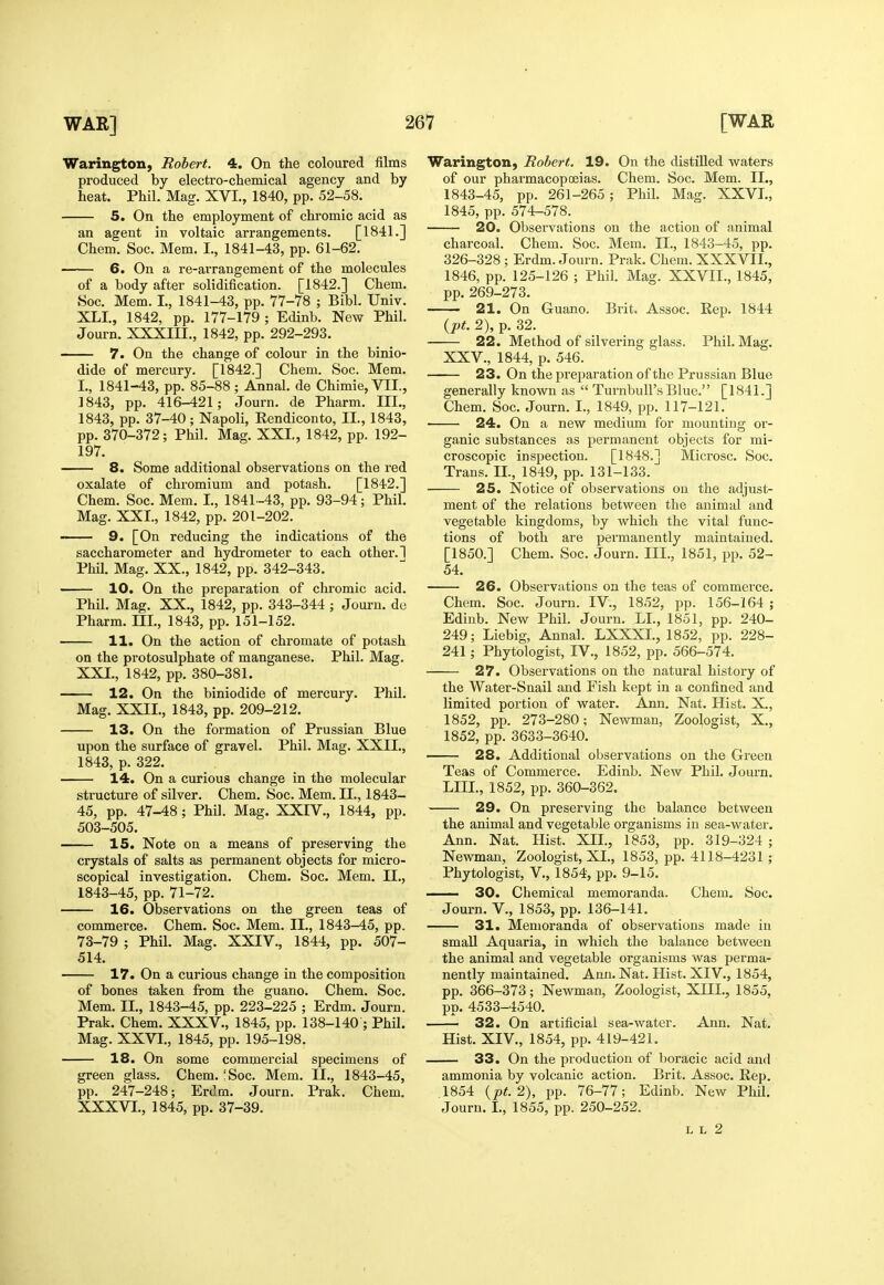 Warington, Robert. 4. On the coloured films produced by electro-chemical agency and by heat. Phil. Mag. XVI., 1840, pp. 52-58. 5. On the employment of chromic acid as an agent in voltaic arrangements. [1841.] Chem. Soc. Mem. I., 1841-43, pp. 61-62. 6. On a re-arrangement of the molecules of a body after solidification. [1842.] Chem. Soc. Mem. I., 1841-43, pp. 77-78 ; Bibl. Univ. XLI., 1842, pp. 177-179 ; Edinb. New Phil. Journ. XXXIII., 1842, pp. 292-293. 7. On the change of colour in the binio- dide of mercury. [1842.] Chem. Soc. Mem. I., 1841-43, pp. 85-88; AnnaL de Chimie, VII., 1843, pp. 416-421; Journ. de Pharm. III., 1843, pp. 37-40; Napoli, Rendiconto, II., 1843, pp. 370-372; Phil. Mag. XXL, 1842, pp. 192- 197. 8. Some additional observations on the red oxalate of chromium and potash. [1842.] Chem. Soc. Mem. I., 1841-43, pp. 93-94; Phil. Mag. XXI., 1842, pp. 201-202. 9. [On reducing the indications of the saccharometer and hydrometer to each other. 1 Phil. Mag. XX., 1842, pp. 342-343. 10. On the preparation of chromic acid. Phil. Mag. XX., 1842, pp. 343-344 ; Journ. do Pharm. III., 1843, pp. 151-152. 11. On the action of chromate of potash on the protosulphate of manganese. Phil. Mag. XXI., 1842, pp. 380-381. 12. On the biniodide of mercury. Phil. Mag. XXII., 1843, pp. 209-212. 13. On the formation of Prussian Blue upon the surface of gravel. Phil. Mag. XXII., 1843, p. 322. 14. On a curious change in the molecular structure of silver. Chem. Soc. Mem. II., 1843- 45, pp. 47-^8 ; Phil. Mag. XXIV., 1844, pp. 503-505. 15. Note on a means of preserving the crystals of salts as permanent objects for micro- scopical investigation. Chem. Soc. Mem. II., 1843-45, pp. 71-72. 16. Observations on the green teas of commerce. Chem. Soc. Mem. II., 1843-45, pp. 73-79 ; Phil. Mag. XXIV., 1844, pp. 507- 514. 17. On a curious change in the composition of bones taken from the guano. Chem. Soc. Mem. II., 1843-45, pp. 223-225 ; Erdm. Journ. Prak. Chem. XXXV., 1845, pp. 138-140 ; Phil. Mag. XXVI., 1845, pp. 195-198. 18. On some commercial specimens of green glass. Chem. ;Soc. Mem. II., 1843-45, pp. 247-248; Erdm. Journ. Prak. Chem. XXXVL, 1845, pp. 37-39. Warington, Robert. 19. On the distilled waters of our pharmacopoeias. Chem. Soc. Mem. IL, 1843-45, pp. 261-265; Phil. Mag. XXVI., 1845, pp. 574-578. 20. Observations on the action of animal charcoal. Chem. Soc. Mem. II., 1843-45, pp. 326-328 ; Erdm. Journ. Prak. Chem. XXXVII., 1846, pp. 125-126 ; Phil. Mag. XXVII., 1845, pp. 269-273. 21. On Guano. Brit. Assoc. Rep. 1844 {pt. 2), p. 32. 22. Method of silvering glass. Phil. Mag. XXV., 1844, p. 546. 23. On the preparation of the Prussian Blue generally known as  TurnbuU's Blue. [1841.] Chem. Soc. Journ. I., 1849, pp. 117-121. ■ 24. On a new medium for mounting or- ganic substances as permanent objects for mi- croscopic inspection, [1848.] Microsc. Soc. Trans. IL, 1849, pp. 131-133. 25. Notice of observations on the adjust- ment of the relations between the animal and vegetable kingdoms, by which the vital func- tions of both are permanently maintained. [1850.] Chem. Soc. Journ. III., 1851, pp. 52- 54. 26. Observations on the teas of commerce. Chem. Soc. Journ. IV., 1852, pp. 156-164 ; Ediub. New Phil. Journ. LL, 1851, pp. 240- 249; Liebig, Annal. LXXXI., 1852, pp. 228- 241; Phytologist, IV., 1852, pp. 566-574. 27. Observations on the natural history of the Water-Snail and Fish kept in a confined and limited portion of water. Ann. Nat. Hist. X., 1852, pp. 273-280; Newman, Zoologist, X., 1852, pp. 3633-3640. 28. Additional observations on the Green Teas of Commerce. Edinb. New Phil. Journ. LIIL, 1852, pp. 360-362. 29. On preserving the balance between the animal and vegetable organisms in sea-water. Ann. Nat. Hist. XIL, 1853, pp. 319-324 ; Newman, Zoologist, XL, 1853, pp. 4118-4231; Phytologist, v., 1854, pp. 9-15. — 30. Chemical memoranda. Chem. Soc. Journ. v., 1853, pp. 136-141. 31. Memoranda of observations made in small Aquaria, in which the balance between the animal and vegetable organisms was perma- nently maintained. Ann. Nat. Hist. XIV., 1854, pp. 366-373; Newman, Zoologist, XHL, 1855, pp. 4533-4540. 32. On artificial sea-water. Ann. Nat. Hist. XIV., 1854, pp. 419-421. 33. On the production of boracic acid and ammonia by volcanic action. Brit. Assoc. Rep. 1854 {pt.2), pp. 76-77; Edinb. New Phil. Journ. L, 1855, pp. 250-252. L L 2