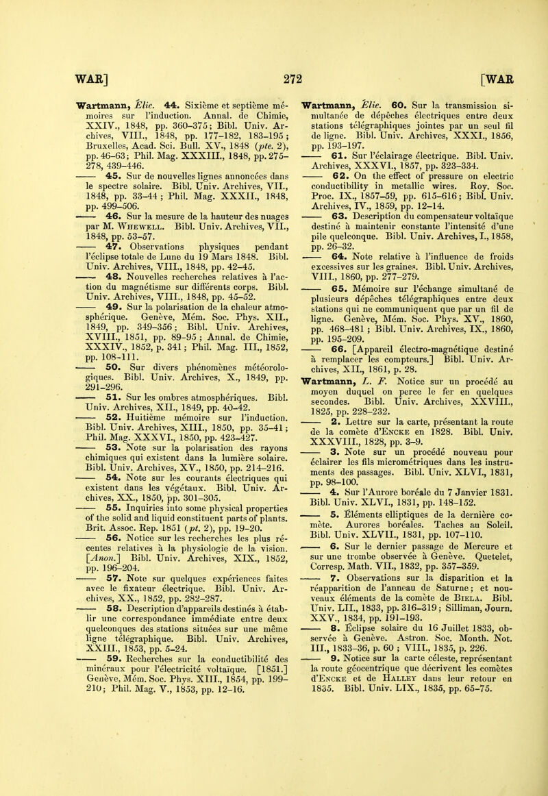 WartmanU) Elie. 44. Sixieme et septieme me- moires sur I'induction. Annal. de Chimie, XXIV., 1848, pp. 360-375; Bibl. Univ. Ar- chives, VIIL, 1848, pp. 177-182, 183-195; Bruxelles, Acad. Sci. Bull. XV., 1848 {pte. 2), pp. 46-63; Phil. Mag. XXXIII., 1848, pp. 275- 278, 439-446. 45. Sur de nouvelles lignes annoncees dans le spectre solaire. Bibl. Univ. Archives, VII., 1848, pp. 33-44 ; Phil. Mag. XXXII., 1848, pp. 499-506. 46. Sur la mosure de la hauteur des nuages par M. Whewell. Bibl. Univ. Archives, VII., 1848, pp. 53-57. 47. Observations physiques pendant I'eclipse totale de Lune du 19 Mars 1848. Bibl. Univ. Archives, VIIL, 1848, pp. 42-45. —— 48. Nouvelles recherches relatives a Tac- tion du magnetisme sur differents corps. Bibl. Univ. Archives, VIII., 1848, pp. 45-52. 49. Sur la polarisation de la chaleur atmo- spherique. Geneve, Mem. Soc. Phys. XII., 1849, pp. 349-356; Bibl. Univ. Archives, XVIII., 1851, pp. 89-95 ; Annal. de Chimie, XXXIV., 1852, p. 341; Phil. Mag. III.. 1852, pp. 108-111. • 50. Sur divers phenomenes meteorolo- giques. Bibl. Univ. Archives, X., 1849, pp. 291-296. 51. Sur les ombres atraospheriques. Bibl. Univ. Archives, XII., 1849, pp. 40-42. 52. Huiti^me memoire sur I'induction. Bibl. Univ. Archives, XIII., 1850, pp. 35-41; Phil. Mag. XXXVI., 1850, pp. 423-427. 53. Note sur la polarisation des rayons chimiques qui existent dans la lumiere solaire. Bibl. Univ. Archives, XV., 1850, pp. 214-216. ■ 54. Note sur les courants electriques qui existent dans les vegetaux. Bibl. Univ. Ar- chives, XX., 1850, pp. 301-305. 55. Inquiries into some physical properties of the solid and liquid constituent parts of plants. Brit. Assoc. Eep. 1851 {pt. 2), pp. 19-20. 56. Notice sur les recherches les plus re- centes relatives a la physiologic de la vision. \_Ano7i.'] Bibl. Univ. Archives, XIX., 1852, pp. 196-204. 57. Note sur quelques experiences faites avec le fixateur electrique. Bibl. Univ. Ar- chives, XX., 1852, pp. 282-287. ' 58. Description d'appareils destines a etab- lir une correspoudance immediate entre deux quelconques des stations situees sur une meme ligne telegraphique. Bibl. Univ. Archives, XXIII., 1853, pp. 5-24. 59. Recherches sur la conductibilite des mineraux pour Telectricite volta'ique. [1851.] Geufeve, Mem. Soc. Phys. XIIL, 1854, pp. 199- 210; Phil. Mag. v., 1853, pp. 12-16. Wartxnann, JElie. 60. Sur la transmission si- multanee de depeches electriques entre deux stations telegraphiques jointes par un seul fil de ligne. Bibl. Univ. Archives, XXXI., 1856, pp. 193-197. 61. Sur Teclairage electrique. Bibl. Univ. Ai-chives, XXXVl., 1857, pp. 323-334. 62. On the effect of pressure on electric conductibility in metallic wires. Roy. Soc. Proc. IX., 1857-59, pp. 615-616; Bibl. Univ. Archives, IV., 1859, pp. 12-14. 63. Description du compensateur volta'ique destine a maintenir constante I'intensite d'une pile quelconque. Bibl. Univ. Archives, I., 1858, pp. 26-32. . 64. Note relative a I'influence de froids excessives sur les graines. Bibl. Univ. Archives, VIIL, 1860, pp. 277-279. 65. Memoire sur I'echange simultane de plusieurs depeches telegraphiques entre deux stations qui ne communiquent que par un fil de ligne. Geneve, Mem. Soc. Phys. XV., 1860, pp. 468-481 ; Bibl. Univ. Archives, IX., 1860, pp. 195-209. 66. [Appareil electro-magnetique destine a remplacer les compteurs.] Bibl. Univ. Ar- chives, XIL, 1861, p. 28. Wartmanii) L. F. Notice sur un procede au moyen duquel on perce le fer en quelques secondes. Bibl. Univ. Archives, XXVIIL, 1825, pp. 228-232. 2. Lettre sur la cai'te, presentant la route de la comete d'ENCKE en 1828. Bibl. Univ. XXXVIIL, 1828, pp. 3-9. 3. Note sur un procede nouveau pour ^clairer les fils micrometriques dans les instru- ments des passages. Bibl. Univ. XLVI., 1831, pp. 98-100. . 4. Sur I'Aurore boreale du 7 Janvier 1831. Bibl. Univ. XLVI., 1831, pp. 148-152. 5. Elements elliptiques de la derniere co- mete. Aurores boreales. Taches au Soleil. Bibl. Univ. XLVIL, 1831, pp. 107-110. . 6. Sur le dernier passage de Mercure et sur une trombe observee a Geneve. Quetelet, Corresp. Math. VIL, 1832, pp. 357-359. 7. Observations sur la disparition et la reapparition de I'anneau de Saturne; et nou- veaux elements de la comete de Biela. Bibl. Univ. LIL, 1833, pp. 316-319; Silliman, Journ. XXV., 1834, pp. 191-193. 8. Eclipse solaire du 16 Juillet 1833, ob- servee a Geneve. Astron. Soc. Month. Not. III., 1833-36, p. 60 ; VIIL, 1835, p. 226. 9. Notice sur la carte celeste, representant la route geocentrique que decrivent les cometes d'ENCKE et de Halley dans leur retour en 1835. Bibl. Univ. LIX., 1835, pp. 65-75. .Ill