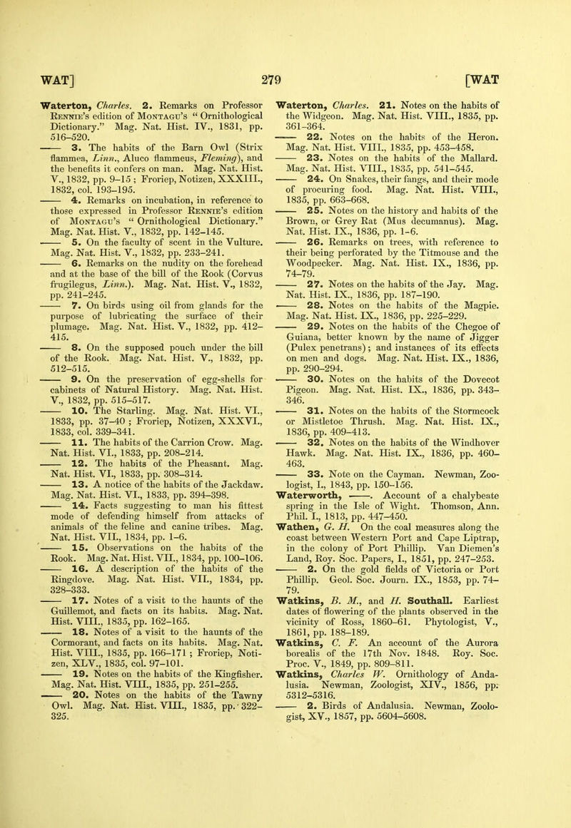 Waterton, Charles. 2. Remarks on Professor Kennie's edition of Montagu's  Ornithological Dictionary. Mag. Nat. Hist. IV., 1831, pp. 516-520. —— 3. The habits of the Barn Owl (Strix flammea, Linn., Aluco flammeus, Fleming), and the benefits it confers on man. Mag. Nat. Hist, v., 1832, pp. 9-15 ; Froriep, Notizen, XXXIIL, 1832, col. 193-195. 4. Remarks on incubation, in reference to those expressed in Pi'ofessor Rennie's edition of Montagu's  Ornithological Dictionary. Mag. Nat. Hist. V., 1832, pp. 142-145. 5. On the faculty of scent in the Vulture. Mag. Nat. Hist. V., 1832, pp. 233-241. ■ 6. Remarks on the nudity on the forehead and at the base of the bill of the Rook (Corvus frugilegus. Linn.). Mag. Nat. Hist. V., 1832, pp. 241-245. 7. On birds using oil from glands for the purpose of lubricating the surface of their plumage. Mag. Nat. Hist. V., 1832, pp. 412- 415. 8. On the supposed pouch under the bill of the Rook. Mag. Nat. Hist. V., 1832, pp. 512-515. 9. On the preservation of egg-shells for cabinets of Natural History. Mag. Nat. Hist, v., 1832, pp. 515-517. 10. The Starling. Mag. Nat. Hist. VI., 1833, pp. 37-40 ; Froriep, Notizen, XXXVI., 1833, col. 339-341. 11. The habits of the Carrion Crow. Mag. Nat. Hist. VI., 1833, pp. 208-214. 12. The habits of the Pheasant. Mag. Nat. Hist. VI., 1833, pp. 308-314. 13. A notice of the habits of the Jackdaw. Mag. Nat. Hist. VI., 1833, pp. 394-398. 14. Facts suggesting to man his fittest mode of defending himself from attacks of animals of the feline and canine tribes. Mag. Nat. Hist. VII., 1834, pp. 1-6. 15. Observations on the habits of the Rook. Mag. Nat. Hist, VII., 1834, pp. 100-106. 16. A description of the habits of the Ringdove. Mag. Nat. Hist. VII,, 1834, pp. 328-333. 17. Notes of a visit to the haimts of the Guillemot, and facts on its habiis. Mag. Nat. Hist. VIII., 1835, pp. 162-165. 18. Notes of a visit to the haunts of the Cormorant, and facts on its habits. Mag. Nat. Hist. VIII., 1835, pp. 166-171 ; Froriep, Noti- zen, XL v., 1835, col. 97-101. 19. Notes on the habits of the Kingfisher. Mag. Nat. Hist. VQI., 1835, pp. 251-255. 20. Notes on the habits of the Tawny Owl. Mag. Nat. Hist. VIII., 1835, pp. 322- 325. Waterton, Charles. 21. Notes on the habits of the Widgeon. Mag. Nat. Hist. VIII., 1835, pp. 361-364. — 22. Notes on the habits of the Heron. Mag. Nat. Hist. VIII., 1835, pp. 453-458. 23. Notes on the habits of the Mallard. Mag. Nat. Hist. VIH., 1835, pp. 541-545. 24. On Snakes, their fangs, and their mode of procuring food. Mag. Nat. Hist. VQI., 1835, pp. 663-668. 25. Notes on the history and habits of the Brown, or Grey Rat (Mus decumanus). Mag. Nat. Hist. IX., 1836, pp. 1-6. 26. Remarks on trees, with reference to their being perforated by the Titmouse and the Woodpecker. Mag. Nat. Hist. IX., 1836, pp. 74-79. 27. Notes on the habits of the Jay. Mag. Nat. Hist. IX,, 1836, pp, 187-190, • 28. Notes on the habits of the Magpie. Mag. Nat. Hist. IX., 1836, pp. 225-229. 29. Notes on the habits of the Chegoe of Guiana, better known by the name of Jigger (Pulex penetrans); and instances of its effects on men and dogs. Mag. Nat. Hist. IX., 1836, pp. 290-294. • 30. Notes on the habits of the Dovecot Pigeon. Mag. Nat. Hist. IX., 1836, pp. 343- 346. 31. Notes on the habits of the Stormcock or Mistletoe Thrush. Mag. Nat. Hist. IX., 1836, pp. 409-413. ■ 32. Notes on the habits of the Windhover Hawk. Mag. Nat. Hist. IX., 1836, pp. 460- 463. 33. Note on the Cayman. Newman, Zoo- logist, I., 1843, pp. 150-156. Waterworth, . . Account of a chalybeate spring in the Isle of Wight. Thomson, Ann. Phil. I., 1813, pp. 447-450. Wathen, G. H. On the coal measures along the coast between Western Port and Cape Liptrap, in the colony of Port Phillip. Van Diemen's Land, Roy. Soc. Papers, I., 1851, pp. 247-253. 2. On the gold fields of Victoria or Port Phillip. Geol. Soc. Journ. IX., 1853, pp. 74- 79. Watkins, B. M., and H. Southall. Earliest dates of flowering of the plants observed in the vicinity of Ross, 1860-61. Phytologist, V., 1861, pp. 188-189. Watkins, C. F. An account of the Aurora borealis of the I7th Nov. 1848. Roy. Soc, Proc, v., 1849, pp. 809-811. Watkins, Charles W. Ornithology of Anda- lusia. Newman, Zoologist, XIV., 1856, pp; 5312-5316. 2. Birds of Andalusia. Newman, Zoolo- gist, XV., 1857, pp. 5604-5608.