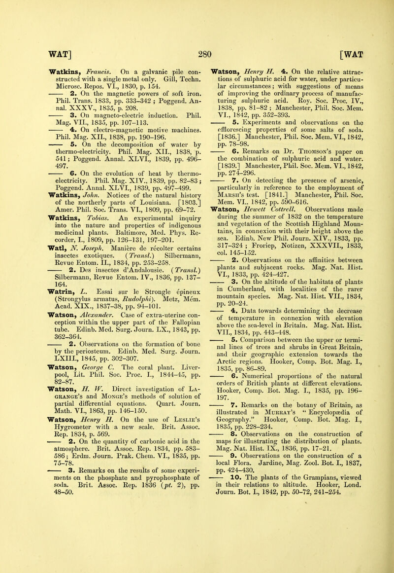 Watkius, Francis. On a galvanic pile con- structed with a single metal only. Gill, Techn. Microsc. Eepos. VI., 1830, p. 154. 2. On the magnetic powers of soft iron. Phil. Trans. 1833, pp. 333-342 ; Poggend. An- nal. XXXV., 1835, p. 208. • 3. On magneto-electric induction. Phil. Mag. VII., 1835, pp. 107-113. 4. On electro-magnetic motive machines. Phil. Mag. XII., 1838, pp. 190-196. 5. On the decomposition of water by thermo-electricity. Phil. Mag. XII., 1838, p. 541; Poggend. Annal. XLVI., 1839, pp. 496- 497. 6. On the evolution of heat by thermo- electricity. Phil. Mag. XIV., 1839, pp. 82-83 ; Poggend. Annal. XLVI., 1839, pp. 497-499. WatkinS) John. Notices of the natural history of the northerly parts of Louisiana. [1803.] Amer. Phil. Soc. Trans. VL, 1809, pp. 69-72. Watkins, Tobias. An experimental inquiry into the nature and properties of indigenous medicinal plants. Baltimore, Med. Phys. Re- corder, L, 1809, pp. 126-131, 197-201. Watl, N. Joseph. Maniere de recolter certains insectes exotiques. (Transl.) Silbermann, Revue Entom. II., 1834, pp. 253-258. 2. Des insectes d'Andalousie. (Transl.) Silbermann, Revue Entom. IV., 1836, pp. 137- 164. WatriU) L. Essai sur le Strongle epineux (Strongylus armatus, Rudolphi). Metz, Mem. Acad. XIX., 1837-38, pp. 94-101. Watson, Alexander. Case of extra-uterine con- ception within the upper part of the Fallopian tube. Edinb. Med. Surg. Journ. LX., 1843, pp. 362-364. 2. Observations on the formation of bone by the periosteum. Edinb. Med. Surg. Journ. LXIIL, 1845, pp. 302-307. Watson, George C. The coral plant. Liver- pool, Lit. Phil. Soc. Proc. L, 1844-45, pp. 82-87. Watson, H. W. Direct investigation of La- grange's and Monge's methods of solution of partial differential equations. Quart. Journ. Math. VL, 1863, pp. 146-150. Watson, Henry H. On the use of Leslie's Hygrometer with a new scale. Brit. Assoc. Rep. 1834, p. 569. —— 2. On the quantity of carbonic acid in the atmosphere. Brit. Assoc. Rep. 1834, pp. 583- 586; Erdm. Journ. Prak. Chem. VL, 1835, pp. 75-78. 3. Remarks on the results of some experi- ments on the phosphate and pyrophosphate of soda. Brit. Assoc. Rep. 1836 {pt. 2), pp. 48-50. Watson, Henry H. 4. On the relative attrac- tions of sulphuric acid for water, under particu- lar circumstances; with suggestions of means of improving the ordinary process of manufac- turing sulphuric acid. Roy. Soc. Proc. IV., 1838, pp. 81-82 ; Manchester, Phil. Soc. Mem. VL, 1842, pp. 352-393. — 5. Experiments and observations on the efflorescing properties of some salts of soda. [1836.] Manchester, Phil. Soc. Mem. VL, 1842, pp. 78-98. 6. Remarks on Dr. Thomson's paper on the combination of sulphuric acid and water. [1839.1 Manchester, Phil. Soc. Mem. VL, 1842, pp. 274-296. 7. On detecting the presence of arsenic, particularly in reference to the employment of Marsh's test. [1841.] Manchester, Phil. Soc. Mem. VL. 1842, pp. 590-616. Watson, Hewett Cottrell. Observations made during the summer of 1832 on the temperature and vegetation of the Scottish Highland Moun- tains, in connexion with their height above the sea. Edinb. New Phil. Journ. XIV., 1833, pp. 317-324 ; Froriep, Notizen, XXXVIL, 1833, col. 145-152. 2. Observations on the affinities between plants and subjacent rocks. Mag. Nat. Hist. VL, 1833, pp. 424-427. 3. On the altitude of the habitats of plants in Cumberland, with localities of the rarer mountain species. Mag. Nat. Hist. VII., 1834, pp. 20-24. 4. Data towards determining the decrease of temperature in connexion with elevation above the sea-level in Britain. Mag. Nat. Hist. VII., 1834, pp. 443-448. 5. Comparison between the upper or termi- nal lines of trees and shrubs in Great Britain, and their geographic extension towards the Arctic regions. Hooker, Comp. Bot. Mag. L, 1835, pp. 86-89. 6. Numerical proportions of the natural orders of British plants at different elevations. Hooker, Comp. Bot. Mag. I., 1835, pp. 196- 197. 7. Remarks on the botany of Britain, as illustrated in Murray's  Encycloptedia of Geography. Hooker, Comp. Bot. Mag. L, 1835, pp. 228-234. 8. Observations on the construction of maps for illustrating the distribution of plants. Mag. Nat. Hist. IX., 1836, pp. 17-21. 9. Observations on the construction of a local Flora. Jardine, Mag. Zool. Bot. I., 1837, pp. 424-430. 10. The plants of the Grampians, viewed in their relations to altitude. Hooker, Lend. Journ. Bot. L, 1842, pp. 50-72, 241-254. ,