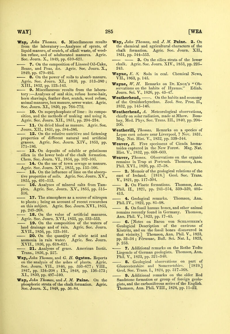 Way, John Thomas. 6. Miscellaneous results from the laboratory:—Analyses of sprats, of liquid manure, of scutch, of alkali waste, of wool- len refuse, and of adulterated manures. Agric. Soc. Journ. X., 1849, pp. 610-621. ■ 7. On the composition of Linseed Oil-Cake, Beans, and Peas, &c. Agric. Soc. Journ. X., 1849, pp. 479-495. 8. On the power of soils to absorb manure. Agric. Soc. Journ. XL, 1850, pp. 313-380 ; XIIL, 1852, pp. 123-143. 9. Miscellaneous results from the labora- tory :—Analyses of seal skin, refuse horse-hair, horn shavings, feather dust, scutch, wool refuse, animal manures, box manure, sewer water. Agric. Soc. Journ. XL, 1850, pp. 764-772, 10. On superphosphate of lime : its compo- sition, and the methods of making and using it. Agric. Soc. Journ. XII., 1851, pp. 204-234. 11. On dried blood as manure. Agric. Soc. Journ. XII., 1851, pp. 584-586. 12. On the relative nutritive and fattening properties of different natural and artificial grasses. Agric. Soc. Journ. XIV., 1853, pp. 171-186. 13. On deposits of soluble or gelatinous silica in the lower beds of the chalk formation. Chem. Soc. Journ. VI., 1854, pp. 102-105. 14. On the use of town sewage as manure. Agric. Soc. Journ. XV., 1855, pp. 135-166. 15. On the influence of lime on the absorp- tive properties of soils. Agric. Soc. Journ. XV., 1855, pp. 491-513. ■ 16. Analyses of mineral salts from Tam- pico. Agric. Soc. Journ. XV., 1855, pp. 515- 516. 17. The atmosphere as a source of nitrogen to plants ; being an account of recent researches on this subject. Agric. Soc. Journ. XVI., 1855, pp. 249-268. 18. On the value of artificial manures. ' Agric. Soc. Journ. XVL, 1855, pp. 533-553. 19. On the composition of the waters of land drainage and of rain. Agric. Soc. Journ. XVII., 1856, pp. 123-161. 20. On the quantity of nitric acid and ammonia in rain water. Agric. Soc. Journ. XVIL, 1856, pp. 618-621. 21. Analyses of grass. American Instit. Trans., 1856, p. 257. Way, John Thomas, and G. H. Ogston. Reports on the analysis of the ashes of plants. Agric. Soc. Journ. VIL, 1846, pp. 593-677; VIII., 1847, pp. 134-208; IX., 1848, pp. 136-173; XL, 1850, pp. 497-540. Way, John Thomas, and J. M. Faine. On the phosphoric strata of the chalk formation. Agric. Soc. Journ. X., 1848, pp. 56-84. Way, John Thomas, and J. M. Faine. 2. On the chemical and agricultural characters of the chalk formation. Agric. Soc. Journ. XII., 1851, pp. 544-553. 3. On the silica strata of the lower chalk. Agric. Soc. Journ. XIV., 1853, pp. 225- 243. Wayne, E. S. Soda in coal. Chemical News, VIL, 1863, p. 145. Wayne, W. H. Remarks on Dr. Knox's  Ob- servations on the habits of Hycenas. Edinb. Journ. Sci. V., 1826, pp. 43-47. Weatherhead, . On the habits and economy of the Ornithorhynchus. Zool. Soc. Proc. II., 1832, pp. 145-146. Weatherhead, A. Meteorological observations, chiefly on solar radiation, made at Mhow. Bom- bay, Med. Phys. Soc. Trans. III., 1840, pp. 204- 206. Weatherill, Thomas. Remarks on a species of Lepas cast ashore near Liverpool, 7 Nov. 1831. Mag. Nat. Hist. V., 1832, pp. 339-344. Weaver, R. Five specimens of Cicada hsema- toides captured in the New Forest. Mag. Nat. Hist, v., 1832, pp. 668-669. Weaver, Thomas. Observations on the organic remains in Trap at Portrush. Thomson, Ann. Phil. XVL, 1820, pp. 57-58. 2. Memoir of the geological relations of the east of Ireland. [1818.] Geol. Soc. Trans. v., 1821, pp. 117-304. 3. On Floetz formations. Thomson, Ann. Phil. IL, 1821, pp. 241-254, 339-359, 405- 415. 4. Geological remarks. Thomson, Ann. Phil. IV., 1822, pp. 81-98. 5. On fossil human bones, and other animal remains recently found in Germany. Thomson, Ann. Phil. V., 1823, pp. 17-43. 6. [Notes on Baron von Schlotheim's Geological Description of the environs of Kostritz, and on the fossil bones discovered in that vicinity.] Thomson, Ann. Phil. V., 1823, pp. 32-34 ; Ferussac, Bull. Sci. Nat. I., 1823, p. 253. 7. Additional remarks on the Rothe Todte Liegende of German geologists. Thomson, Ann. Phil, v., 1823, pp. 321-340. 8. Geological observations on part of Gloucestershire and Somersetshire. [1819.] Geol. Soc. Trans. I., 1824, pp. 317-368. 9. Additional remarks on the older Red Sandstone formation or group of foreign geolo- gists, and the carboniferous series of the English. Thomson, Ann. Phil. VIIL, 1824, pp. 11-22. .1