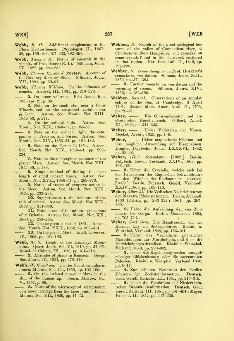 Webb, R. H. Additional supplement to the Flora Hertfordiensis. Phytologist, IL, 1857- 58, pp. 156-163, 197-202, 492-498. Webb, Thomas H. Notice of minerals in the vicinity of Providence (R. I.). Silliman, Journ. IV., 1822, pp. 284-285. Webb, Thojnas H., and J. Porter. Account of the Roxbury Rocking Stone. Silliman, Journ. Vn., 1824, pp. 59-61. Webb, Thomas William. On the influence of comets. Analyst, ni., 1835, pp. 218-229. 2. On lunar volcanos. Brit. Assoc. Rep. 1838 {pt. 2), p. 93. 3. Note on the small star neai- a Canis Minoris, and on the suspected variable star /3 Corvi. Astron. Soc. JMonth. Not. XIII., 1852-53, p. 271. 4. On the zodiacal light. Astron. Soc. Month. Not. XIV., 1853-54, pp. 83-85. 5. Note on the zodiacal light, the com- panion of Procyon, and Sirius. Astron. Soc. Month. Not. XIV., 1853-54, pp. 181-182. 6. Note on the Comet II. 1854. Astron. Soc. Month. Not. XIV., 1853-54, pp. 222- 224. 7. Note on the telescopic appearance of the planet Mars. Astron. Soc. Month. Not. XVI., 1855-56, p. 188. -> 8. Simple method of finding the focal length of small convex lenses. Astron. Soc. Month. Not. XVn., 1856-57, pp. 269-270. 9. Notice of traces of eruptive action in the Moon. Astron. Soc. Month. Not. XIX., 1859, pp. 233-234. • 10. Suggestions as to the structure of the tails of comets. Astron. Soc. Month. Not. XIX., 1859, pp. 351-353. 11. Note on one of the minute companions of c Orionis. Astron. Soc. Month. Not. XX., 1860, pp. 253-254. 12. On the great comet of 1861. Astron. Soc. Month. Not. XXII., 1862, pp. 302-314. 13. On the planet Mars. Intell. Observer, rV., 1863, pp. 182-193. Webb, W. S. Height of the Himalaya Moun- tains. Quart. Journ. Sci. VI., 1819, pp. 51-65 ; Annal. de Chimie, IX., 1818, pp. 310-314. 2. Altitudes of places in Kumaon. Geogr. Soc. Journ. IV., 1834, pp. 376-418. Webb, W. Woodham. On the Noctiluca miliaris. Journ. Microsc. Sci. HI,, 1855, pp. 102-106. 2. On the striated muscular fibres in the skin of the human lip. Journ. Microsc. Sci. v., 1857, p. 89. 3. Notes of the microscopical examination of a loose cartilage from the knee joint. Journ. Microsc. Sci. VII., 1859, pp. 11-13. Webber, S, Sketch of the great geological fea- tures of the valley of Connecticut river, at Charlestown, New Hampshire, and remarks on some crystals found in the slate-rock scattered in that region. Nat. Inst. Bull. IL, 1842, pp. 197-200. Webber, .S. Some thoughts on Prof. Hosking's remarks on ventilation. Silliman, Journ. XIH., 1852, pp. 374-385. 2. Further remarks on ventilation and the warming of rooms. Silliman, Journ. XIV., 1852, pp. 182-190. Webber, Samuel. Observations of an annular eclipse of the Sun, at Cambridge, 3 April 1791. Boston, Mem. Amer. Acad. II., 1793, pp. 20-21. Weber, . Ein Glascondensator und ein electrischer Hauchversuch. Gilbert, Annal. XL, 1802, pp. 344-353. Weber, . Ueber Varietaten der Venen. Meckel, Archiv, 1829, pp. 1-9. Weber, . Ueber magnetische Friction und ihre mogliche Anwendung auf Eisenbahnen. Dingier, Polytechn. Journ. LXXXVL, 1842, pp. 22-28. Weber, {Dr.) Selenalaun. [1862.] BerUn, Poly tech. GeseU. Verhandl. XXIV., 1863, pp. 108-109. ■ 2. Ueber die Crystalle, welche sich bei der Fabrication der Englischen Schwefelsaure an den Wanden der Bleikammern absetzen. [1862.] Berlin, Polytech. GeseU. Verhandl. XXIV., 1863, pp. 109-110. Weber, Albrecht. Die Vedischen Nachrichten von den Naxatra (Mondstationen). Berlin, Abhaudl. 1860 {Phil), pp. 283-332 ; 1861, pp. 267- 400. 2. Ueber die Aufzahlung der vier Zeit- maasse bei Garga. . Berlin, Monatsber. 1862, pp. 705-714. Weber, Carl Otto. Die Basaltsaulen von der Kasseler Ley im Siebengebirge. Rheinl, u. Westphal. Verhand. 1849, pp. 155-161. 2. Ueber das Verhaltniss pflanzhcher Missbildungen zur Morphologic, und iiber die Entwickelungen derselben. Rheinl. u. Westphal. Verhand. 1849, pp. 290-302. 3. Ueber das Regelmassigwerden unregel- massiger Bliithenkronen oder die sogenannten Pelorien. Rheinl. u. Westphal. Verhand. 1850, pp. 6-17. 4. Zur naheren Kenntniss der fossilen Pflanzen der Zechsteinformation. Deutsch. Gaol. GeseU. Zeitschr. IH., 1851, pp. 315-319. —— 5. Ueber die Tertiarflora der Niederrhein- ischen Braunkohlenformation. Deutsch. GeoL GeseU. Zeitschr. III., 1851, pp. 391-404 ; Meyer, Pala3ont. IL, 1852, pp. 117-236.