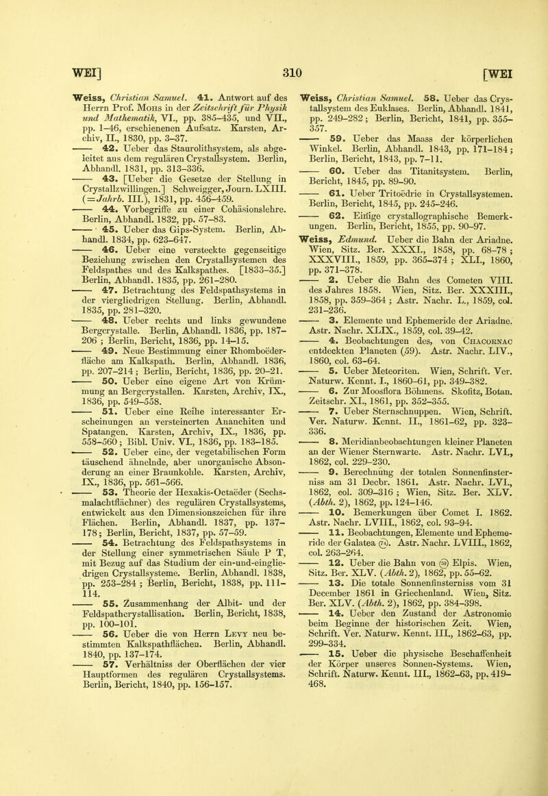 Weiss, Christian Samuel. 41. Antwort auf des Herrn Prof. Mohs in der Zeitschrift fUr Physik und Mathematik, VI., pp. 385-435, und VII., pp. 1-46, erschienenen Aufsatz. Karsten, Ar- chiv, IL, 1830, pp. 3-37. 42, Ueber das Staurolithsystem, als abge- leitet aus dem regularen Crystallsystem. Berlin, AbhancU. 1831, pp. 313-336. 43. [Ueber die Gesetze der Stellung in Crystallzwillingen. ] Schweigger, Journ. LXIII. {=Jahrh. III.), 1831, pp. 456-459. 44. VorbegrifFe zu einer Cohasionslehre. Berlin, Abbandl. 1832, pp. 57-83. ■ 45. Ueber das Gips-System. Berlin, Ab- bandl. 1834, pp. 623-647. 46. Ueber eine versteckte gegenseitige Beziehung zwischen den Crystallsystemen des Feldspathes und des Kalkspathes. [1833-35.] Berlin, Abhandl. 1835, pp. 261-280. 47. Betrachtung des Feldspathsystems in der viergliedrigen Stellung. Berlin, Abhandl. 1835, pp. 281-320. • 48. Ueber recbts und links gewundene Bergcrystalle. Berlin, Abhandl. 1836, pp. 187- 206 ; Berlin, Bericht, 1836, pp. 14-15. ■ 49. Neue Bestimmung einer Ehomboeder- flache am Kalkspath. Berlin, Abhandl. 1836, pp. 207-214 ; BerUn, Bericht, 1836, pp. 20-21. 50. Ueber eine eigene Art von Kriim- mung an Bei'gcrystallen. Karsten, Archiv, IX., 1836, pp. 549-558. 51. Ueber eine Reihe interessanter Er- scheinungen an yersteinerten Ananchiten und Spatangen. Karsten, Archiv, IX., 1836, pp. 558-560; Bibl. Univ. VI., 1836, pp. 183-185. ■ 52. Ueber eine, der vegetabilischen Form tauschend ahnelnde, aber unorganische Abson- derung an einer Braunkohle. Karsten, Archiv, IX., 1836, pp. 561-566. —— 53. Theorie der Hexakis-Octaeder (Sechs- malachtflachner) des regularen CrystaUsystems, entwickelt aus den Dimensionszeichen fiir ihre Fliiehen. Berlin, Abhandl. 1837, pp. 137- 178; Berlin, Bericht, 1837, pp. 57-59. 54. Betrachtung des Feldspathsystems in der Stellung einer symmetrischen Siiule P T, mit Bezug auf das Studium der ein-und-einglie- drigen Crystallsysteme. Berlin, Abhandl. 1838, pp. 253-284 ; Berlin, Bericht, 1838, pp. 111- 114. 55. Zusammenhang der Albit- und der Feldspathcrystallisation. Berlin, Bericht, 1838, pp. 100-101. 56. Ueber die von Herrn Levy neu be- stimmten Kalkspathflachen. Berlin, Abhandl. 1840, pp. 137-174. 57. Verhaltniss der Oberflachen der vier Hauptformen des regularen CrystaUsystems. Berlin, Bericht, 1840, pp. 156-157. Weiss, Christian Samuel. 58. Ueber das Crys- tallsystem des Euklases. Berhn, Abhandl. 1841, pp. 249-282; Berlin, Bericht, 1841, pp. 355- 357. 59. Ueber das Maass der korperlichen Winkel. Berlin, Abhandl. 1843, pp. 171-184; Berlin, Bericht, 1843, pp. 7-11. 60. Ueber das Titanitsystem. Berlin, Bericht, 1845, pp. 89-90. 61. Ueber Tritoedrie in Crystallsystemen. Berlin, Bericht, 1845, pp. 245-246. 62. Eiriige crystallographische Bemerk- ungen. Berlin, Bericht, 1855, pp. 90-97. Weiss, Edmund. Ueber die Bahn der Ariadne. Wien, Sitz. Ber. XXXI., 1858, pp. 68-78 ; XXXVIII., 1859, pp. 365-374 ; XLL, 1860, pp. 371-378. 2. Ueber die Bahn des Come ten VIII. des Jahres 1858. Wien, Sitz. Ber. XXXIIL, 1858, pp. 359-364 ; Astr. Nachr. L.. 1859, cd. 231-236. 3. Elemente und Ephemeride der Ariadne. Astr. Nachr. XLIX., 1859, col. 39-42. 4. Beobachtungen des, von Chacobnac entdeckten Planeten (59). Astr. Nachr. LIV., 1860, col. 63-64. 5. Ueber Meteoriten. Wien, Schrift. Ver. Naturw. Kennt. I., 1860-61, pp. 349-382. 6. Zur Moosflora Bohmens. Skofitz, Botan. Zeitschr. XI., 1861, pp. 352-355. 7. Ueber Sternschnuppen. Wien, Schrift. Ver. Naturw. Kennt. II., 1861-62, pp. 323- 336. —— 8. Meridianbeobachtungen kleiner Planeten an der Wiener Sternwarte. Astr. Nachr. LVI., 1862, col. 229-230. 9. Berechnung der totalen Sonnenfinster- niss am 31 Decbr. 1861. Astr. Nachr. LVI., 1862, col. 309-316 ; Wien, Sitz. Ber. XLV. {Abth. 2), 1862, pp. 124-146. 10. Bemerkungen iiber Comet I. 1862. Astr. Nachr. LVIII., 1862, col. 93-94. 11. Beobachtungen, Elemente und Epheme- ride der Galatea (g). Astr. Nachr. LVIII., 1862, col. 263-264. 12. Ueber die Bahn von @ Elpis. Wien, Sitz. Ber. XLV. (Abth. 2), 1862, pp. 55-62. 13. Die totale Sonnenfinsterniss vom 31 December 1861 in Griechenland. Wien, Sitz. Ber. XLV. (Abth. 2), 1862, pp. 384-398. ' 14. Ueber den Zustand der Astronomic beim Beginne der historischen Zeit. Wien, Schrift. Ver. Naturw. Kennt. Ill,, 1862-63, pp. 299-334. 15. Ueber die physische Beschalfenheit der Korper unseres Sonneu-Systems. Wien, Schrift, Naturw. Kennt. III., 1862-63, pp. 419- 468.