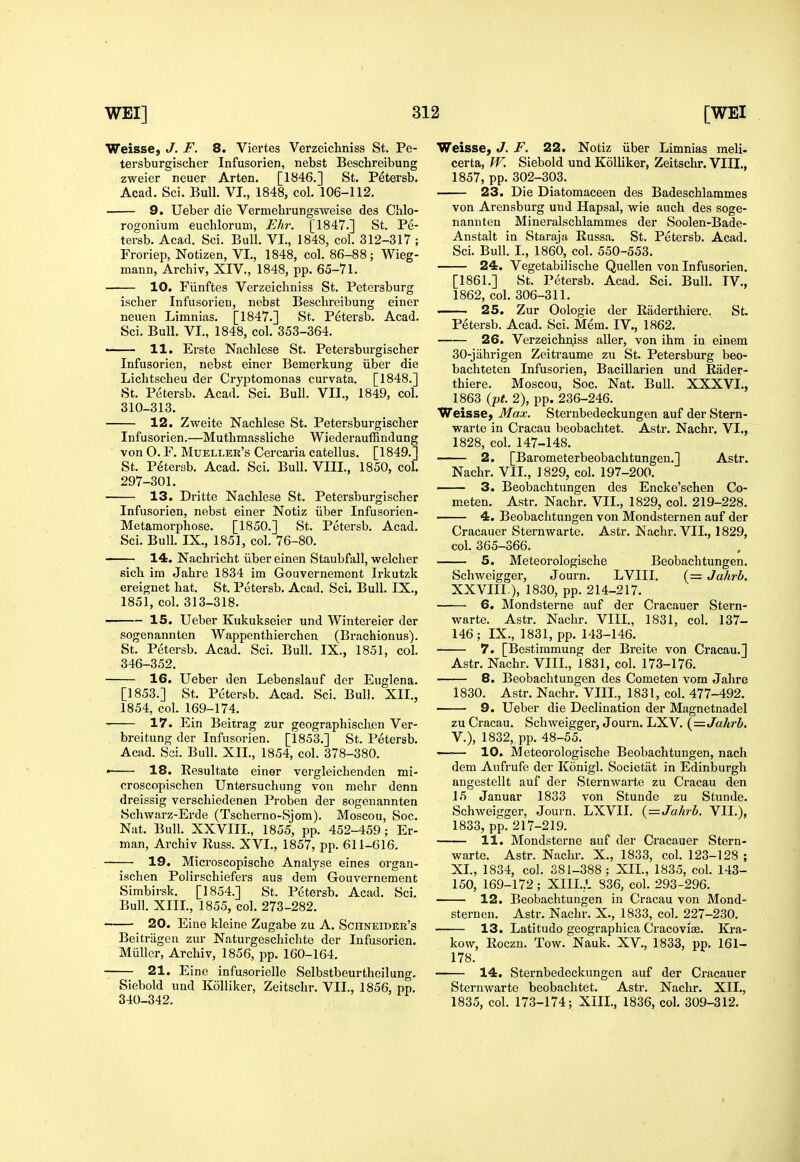 Weisse, J. F. 8. Viertes Verzeichniss St. Pe- tersburgischer Infusorien, nebst Beschreibung zweier neuer Arten. [1846.] St. Petersb. Acad. Sci. Bull. VI., 1848, col. 106-112. 9. Ueber die Vermehrungsweise des Chlo- rogoniura euchlorum, Ehr. [1847.] St. Pe- tersb. Acad. Sci. Bull. VI., 1848, col. 312-317 ; Froriep, Notizen, VI., 1848, col. 86-88; Wieg- mann, Archiv, XIV., 1848, pp. 65-71. 10. Fiinftes Verzeichniss St. Petersburg ischer Infusorien, nebst Beschreibung einer neuen Limnias. [1847.] St. Petex'sb. Acad. Sci. Bull. VI., 1848, col. 353-364. ■ 11. Erste Nachlese St. Petersburgischer Infusorien, nebst einer Bemerkung iiber die Lichtscheu der Cryptomonas curvata. [1848.] St. Petersb. Acad. Sci. Bull. VII., 1849, col. 310-313. 12. Zvfeite Nachlese St. Petersburgischer Infusorien.—Muthmassliche Wiederauffindung von O. F. Mueller's Cercaria catellus. [1849.] St. Petersb. Acad. Sci. Bull. VIII., 1850, col. 297-301. 13. Dritte Nachlese St. Petersburgischer Infusorien, nebst einer Notiz iiber Infusorien- Metamorphose. [1850.] St. Petersb. Acad. Sci. Bull. IX., 1851, col. 76-80. 14. Nachricht iiber einen Staubfall, welcher sich ira Jahre 1834 im Gouvernement Irkutzk ereignet hat. St. Petersb. Acad. Sci. Bull. IX., 1851, col. 313-318. 15. Ueber Kukukseier und Wintereier der sogenannten Wappenthierchen (Brachionus). St. Petersb. Acad. Sci. Bull. IX., 1851, col. 346-352. 16. Ueber den Lebenslauf der Euglena. [1853.] St. Petersb. Acad. Sci. Bull. XII., 1854, col. 169-174. 17. Ein Beitrag zur geographischen Ver- breitung der Infusorien. [1853.] St. Petersb. Acad. Sci. Bull. XII., 1854, col. 378-380, ■ 18. Resultate einer vergleichenden mi- croscopischen Untersuchung von mehr denn dreissig verschiedenen Proben der sogenannten Schwarz-Erde (Tscherno-Sjom). Moscou, Soc. Nat. Bull. XXVIII., 1855, pp. 452-459 ; Er- man, Archiv Russ. XVI., 1857, pp. 611-616. 19. Microscopische Analyse eines organ- ischen Polirschiefers aus dem Gouvernement Simbirsk. [1854.] St. Petersb. Acad. Sci. Bull. XIII., 1855, col. 273-282. 20. Eiue kleine Zugabe zu A. Schneider's Beitriigcn zur Naturgeschiclite der Infusorien. Miiller, Archiv, 1856, pp. 160-164. 21. Eine infusoriclle Selbstbeurtheilung. Siebold und Kolliker, Zeitschr. VII., 1856, pp. 340-342. Weisse, J. F. 22. Notiz iiber Limnias meli- certa, W. Siebold und Kolliker, Zeitschr. VIII., 1857, pp. 302-303. 23. Die Diatomaceen des Badeschlammes von Arensburg und Hapsal, wie auch des soge- nannten Mineralschlammes der Soolen-Bade- Anstalt in Staraja Russa. St. Petersb. Acad. Sci. Bull. I., 1860, col. 550-553. 24. Vegetabilische Quellen von Infusorien. [1861.] St. Petersb. Acad. Sci. Bull. TV., 1862, col. 306-311. . 25. Zur Oologie der Raderthiere. St. Petersb. Acad. Sci. Mem. IV., 1862. 26. Verzeichn^iss aller, von ihm in einem 30-jahrigen Zeitraume zu St. Petersburg beo- bachteten Infusorien, BaciUarien und Rader- thiere. Moscou, Soc. Nat. Bull. XXXVI., 1863 {pt. 2), pp. 236-246. Weisse, Max. Sternbedeckungen auf der Stern- warte in Cracau beobachtet. Astr. Nachr. VI., 1828, col. 147-148. 2. [Barometerbeobachtungen.] Astr. Nachr. VII., 1829, col. 197-200. 3. Beobachtungen des Encke'schen Co- meten. Astr. Nachr. VII., 1829, col. 219-228. 4. Beobachtungen von Mondsternen auf der Cracauer Sternwarte. Astr. Nachr. VII., 1829, col. 365-366. 5. Meteorologische Beobachtungen. Schweigger, Journ. LVIII. (= Jahrb. XXVIII ), 1830, pp. 214-217. 6. Mondsterne auf der Cracauer Stern- warte. Astr. Nachr. VIII., 1831, col. 137- 146; IX., 1831, pp. 143-146. 7. [Bestimmung der Breite von Cracau.] Astr. Nachr. VIII., 1831, col. 173-176. 8. Beobachtungen des Cometen vom Jahre 1830. Astr. Nachr. VIII., 1831, col. 477-492. 9. Ueber die Declination der Magnetnadel zu Cracau. Schweigger, Journ. LXV. (=Jahrh. v.), 1832, pp. 48-55. —— 10. Meteorologische Beobachtungen, nach dem Aufrufe der Kdnigl. Societat in Edinburgh angestellt auf der Sternwarte zu Cracau den 15 Januar 1833 von Stunde zu Stunde. Schweigger, Journ. LXVII. {=Jahrb. VII.), 1833, pp. 217-219. 11. Mondsterne auf der Cracauer Stern- warte. Astr. Nachr. X., 1833, col. 123-128 ; XL, 1834, col. 381-388; XIL, 1835, col. 143- 150, 169-172; XIIL.L 836, col. 293-296. 12. Beobachtungen in Cracau von Mond- sternen. Astr. Nachr. X., 1833, col. 227-230. 13. Latitudo geographica CracoviiE. Kra- kow, Roczn. Tow. Nauk. XV., 1833, pp. 161- 178. 14. Sternbedeckungen auf der Cracauer Sternwarte beobachtet. Astr. Nachr. XIL, 1835, col. 173-174; XIIL, 1836, col. 309-312.