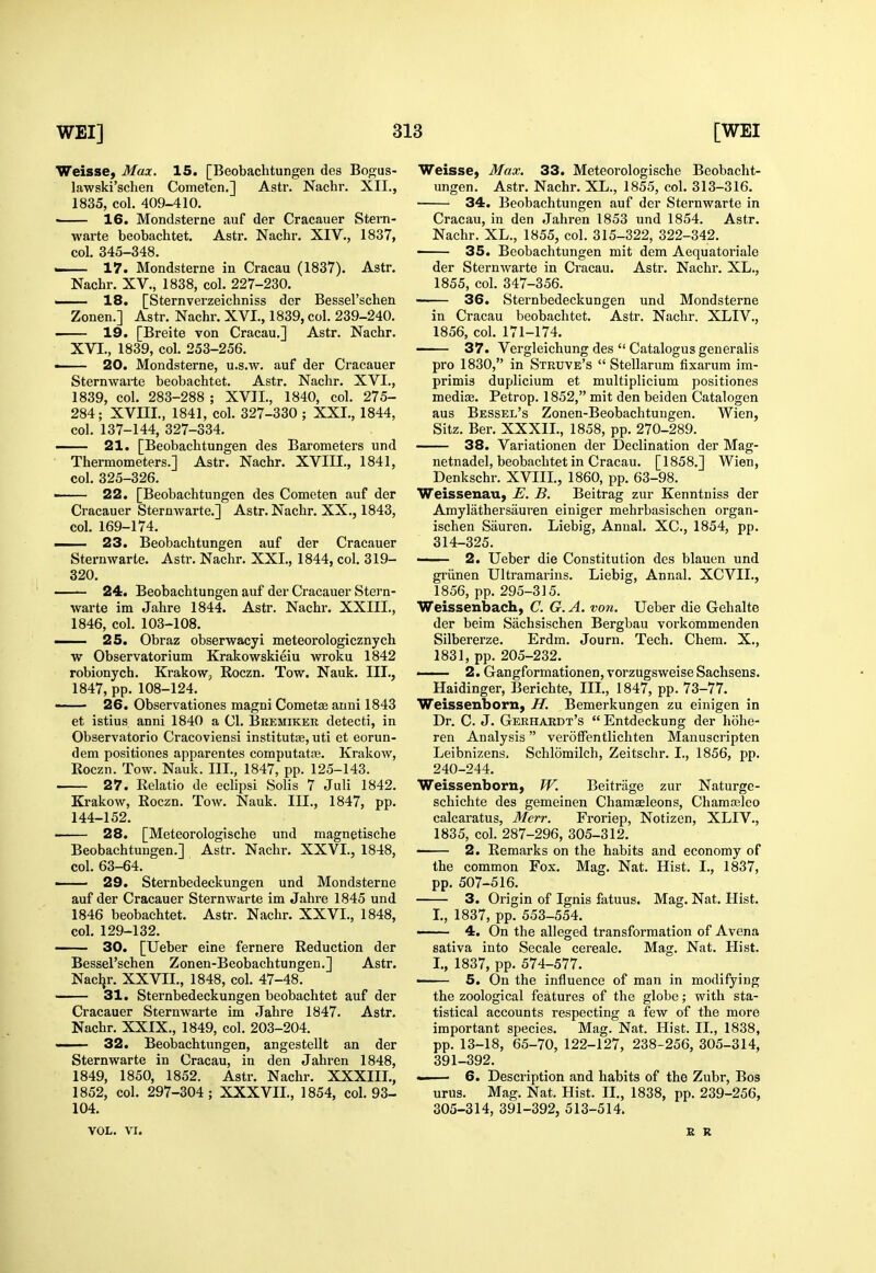 Weisse, Max. 15. [Beobachtungen des Bogus- lawski'schen Cometcn.] Astr. Nachr. XII., 1835, col. 409-410. • 16. Mondsterne auf der Cracauer Stem- warte beobachtet. Astr. Nachr. XIV., 1837, col. 345-348. — 17. Mondsterne in Cracau (1837). Astr. Nachr, XV., 1838, col. 227-230. ■ 18. [Sternverzeichniss der Bessel'schen Zonen.] Astr. Nachr. XVI., 1839, col. 239-240. 19. [Breite von Cracau.] Astr. Nachr. XVI., 1839, col. 253-256. • 20. Mondsterne, u.s.w. auf der Cracauer Sternwarte beobachtet. Astr. Nachr. XVI., 1839, col. 283-288 ; XVII., 1840, col. 275- 284; XVIII., 1841, col. 327-330 ; XXL, 1844, col. 137-144, 327-334. 21. [Beobachtungen des Barometers und Thermometers.] Astr. Nachr. XVIII., 1841, col, 325-326. ■■ 22. [Beobachtungen des Cometen auf der Cracauer Sternwarte.] Astr. Nachr. XX., 1843, col. 169-174. I 23. Beobachtungen auf der Cracauer Sternwarte. Astr. Nachr. XXI., 1844, col. 319- 320. 24. Beobachtungen auf der Cracauer Stern- warte ira Jahre 1844. Astr. Nachr. XXIII., 1846, col. 103-108. —- 25. Obraz obserwacyi meteorologicznych w Observatorium Krakowskieiu wroku 1842 robionych. Krakow, Roczn. Tow. Nauk. III., 1847, pp. 108-124. 26. Observationes magni Cometse anni 1843 et istius anni 1840 a CI. Beemikek detecti, in Observatorio Cracoviensi institutas, uti et eorun- dem positiones apparentes computatae. Krakow, Eoczn. Tow. Nauk. III., 1847, pp. 125-143. 27. Relatio de eclipsi Solis 7 Juli 1842. Krakow, Roczn. Tow. Nauk. III., 1847, pp. 144-152. • 28. [Meteorologische und magnetische Beobachtungen.] Astr. Nachr. XXVI., 1848, col. 63-64. —— 29. Sternbedeckungen und Mondsterne auf der Cracauer Sternwarte im Jahre 1845 und 1846 beobachtet. Astr. Nachr. XXVI., 1848, col. 129-132. 30. [Ueber eine fernere Reduction der Bessel'schen Zonen-Beobachtungen.] Astr. Nacljr. XXVIL, 1848, col. 47-48. 31. Sternbedeckungen beobachtet auf der Cracauer Sternwarte im Jahre 1847. Astr. Nachr. XXIX., 1849, col. 203-204. 32. Beobachtungen, angestellt an der Sternwarte in Cracau, in den Jahren 1848, 1849, 1850, 1852. Astr. Nachr. XXXIIL, 1852, col. 297-304; XXXVIL, 1854, col. 93- 104. Weisse, Max. 33. Meteorologische Beobacht- ungen. Astr. Nachr. XL., 1855, col. 313-316. 34. Beobachtungen auf der Sternwarte in Cracau, in den Jahren 1853 und 1854. Astr. Nachr. XL., 1855, col. 315-322, 322-342. — 35. Beobachtungen mit dem Aequatoriale der Sternwarte in Cracau. Astr. Nachr. XL., 1855, col. 347-356. 36. Sternbedeckungen und Mondsterne in Cracau beobachtet. Astr. Nachr. XLIV., 1856, col. 171-174. 37. Vergleichung des  Catalogus generalis pro 1830, in Struve's  Stellarum fixarum im- primis duplicium et multiplicium positiones mediae. Petrop. 1852, mit den beiden Catalogen aus Bessel's Zonen-Beobachtungen. Wien, Sitz. Ber. XXXIL, 1858, pp. 270-289. 38. Variationen der Declination der Mag- netnadel, beobachtet in Cracau. [1858,] Wien, Denkschr. XVIIL, 1860, pp, 63-98. Weissenau, E. B. Beitrag zur Kenntuiss der Amylathersiiuren einiger mehrbasischen organ- ischen Sauren, Liebig, Annal. XC, 1854, pp. 314-325. —— 2. Ueber die Constitution des blauen und griinen Ultramarins. Liebig, Annal. XCVIL, 1856, pp. 295-315. Weissenbach, C. G. A. von. Ueber die Gehalte der beim Sachsischen Bergbau voi-kommenden Silbererze. Erdm. Journ. Tech. Chem. X., 1831, pp. 205-232. <— 2. Gangformationen, vorzugsweise Sachsens. Haidinger, Berichte, III., 1847, pp. 73-77. Weissenborn, H. Bemerkungen zu einigen in Dr. C. J. Gerhardt's  Entdeckung der hohe- ren Analysis veroffentlichten Manuscripten Leibnizens, Schlomilch, Zeitschr. I., 1856, pp. 240-244. Weissenboru, TV. Beitriige zur Naturge- schichte des gemeinen Chamaeleons, Chamasleo calcaratus, 3Ierr. Froriep, Notizen, XLIV., 1835, col. 287-296, 305-312. ■ 2. Remarks on the habits and economy of the common Fox. Mag. Nat. Hist. I., 1837, pp, 507-516. 3. Origin of Ignis fatuus. Mag. Nat. Hist. L, 1837, pp. 553-554. 4. On the alleged transformation of Avena sativa into Secale cereale. Mag. Nat. Hist, I,, 1837, pp, 574-577, —— 5. On the influence of man in modifying the zoological features of the globe; with sta- tistical accounts respecting a few of the more important species, Mag. Nat. Hist. II., 1838, pp. 13-18, 65-70, 122-127, 238-256, 305-314, 391-392. 6. Description and habits of the Zubr, Bos urus. Mag. Nat. Hist. II., 1838, pp. 239-256, 305-314, 391-392, 513-514. VOL, VI. Xt R