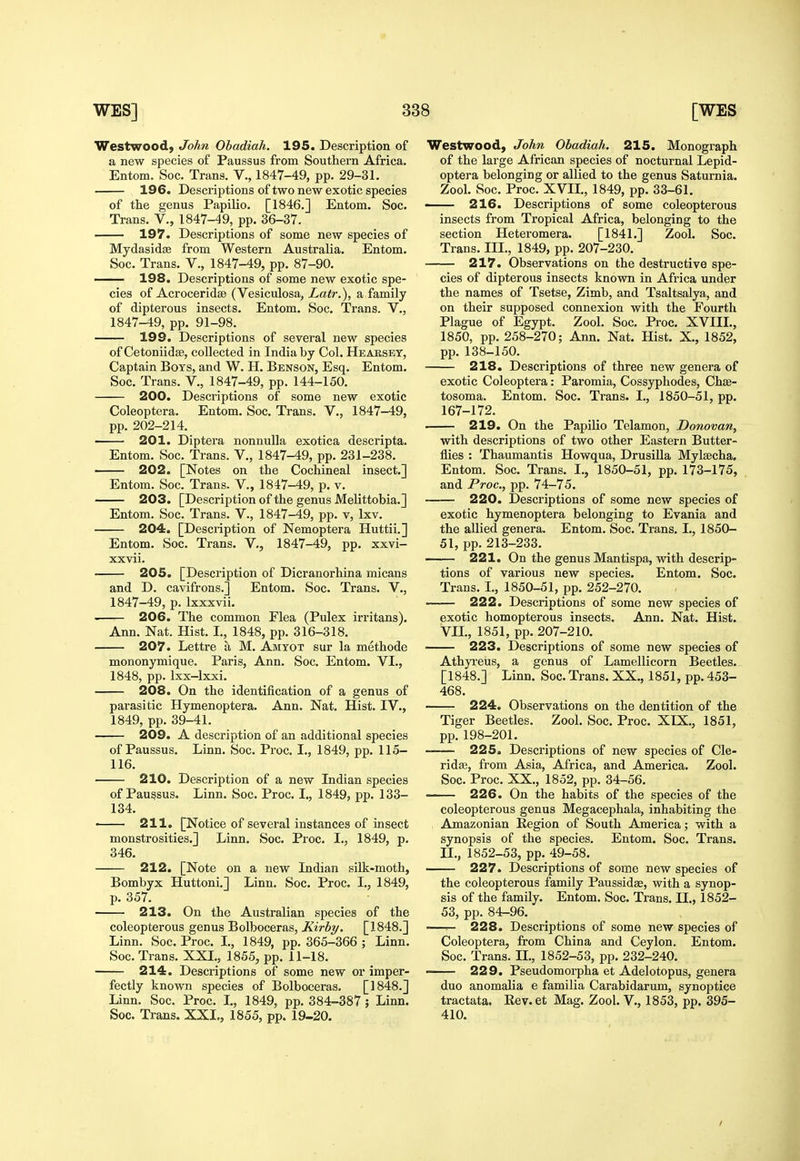 Westwood, John Obadiah. 195. Description of a new species of Paussus from Southern Africa. Entom. Soc. Trans. V., 1847-49, pp. 29-31. 196. Descriptions of two new exotic species of the genus Papilio. [1846.] Entom. Soc. Trans. V., 1847-49, pp. 36-37. 197. Descriptions of some new species of Mydasidse from Western Australia. Entom. Soc. Trans. V., 1847-49, pp. 87-90. 198. Descriptions of some new exotic spe- cies of Acrocerid© (Vesiculosa, Latr.), a family of dipterous insects. Entom. Soc. Trans. V., 1847-49, pp. 91-98. 199. Descriptions of several new species of Cetoniidse, collected in India by Col. Hearsby, Captain Boys, and W. H. Benson, Esq. Entom. Soc. Trans. V., 1847-49, pp. 144-150. 200. Descriptions of some new exotic Coleoptera. Entom. Soc. Trans. V., 1847-49, pp. 202-214. 201. Diptera nonnulla exotica descripta. Entom. Soc. Trans. V., 1847-49, pp. 231-238. 202. [Notes on the Cochineal insect.] Entom. Soc. Trans. V., 1847-49, p. v. 203. [Description of the genus Melittobia.] Entom. Soc. Trans. V., 1847-49, pp. v, Ixv. 204. [Description of Nemoptera Huttii.] Entom. Soc. Trans. V,, 1847-49, pp. xxvi- xxvii. 205. [Description of Dicranorhina micans and D. cavifrons.] Entom. Soc. Trans. V., 1847-49, p. Ixxxvii. —r- 206. The common Flea (Pulex irritans). Ann. Nat. Hist. I., 1848, pp. 316-318. 207. Lettre a M. Amyot sur la methode mononymique. Paris, Ann. Soc. Entom. VI., 1848, pp. Ixx-lxxi. 208. On the identification of a genus of parasitic Hymenoptera. Ann. Nat. Hist. IV., 1849, pp. 39-41. 209. A description of an additional species of Paussus. Linn. Soc. Proc. I., 1849, pp. 115- 116. 210. Description of a new Indian species of Paussus. Linn. Soc. Proc. I., 1849, pp. 133- 134. < 211. [Notice of several instances of insect monstrosities.] Linn. Soc. Proc. I., 1849, p. 346. 212. [Note on a new Indian silk-moth, Bombyx Huttoni.] Linn. Soc. Proc. I., 1849, p. 357. 213. On the Australian species of the coleopterous genus Bolboceras, Kirby. [1848.] Linn. Soc. Proc. L, 1849, pp. 365-366 ; Linn. Soc. Trans. XXI., 1855, pp. 11-18. 214. Descriptions of some new or imper- fectly known species of Bolboceras. [1848.] Linn. Soc. Proc. I., 1849, pp. 384-387 ; Linn. Soc. Trans. XXI., 1855, pp. 19-20. Westwood, John Obadiah. 215. Monograph of the large African species of nocturnal Lepid- optera belonging or allied to the genus Saturnia. Zool. Soc. Proc. XVIL, 1849, pp. 33-61. — 216. Descriptions of some coleopterous insects from Tropical Africa, belonging to the section Heteromera. [1841.] Zool. Soc. Trans. III., 1849, pp. 207-230. 217. Observations on the destructive spe- cies of dipterous insects known in Africa under the names of Tsetse, Zimb, and Tsaltsalya, and on their supposed connexion with the Fourth Plague of Egypt. Zool. Soc. Proc. XVIIL, 1850, pp. 258-270; Ann. Nat. Hist. X., 1852, pp.138-150. 218. Descriptions of three new genera of exotic Coleoptera: Paromia, Cossyphodes, Chse- tosoma. Entom. Soc. Trans. I., 1850-51, pp. 167-172. 219. On the Papilio Telamon, Donovan, with descriptions of two other Eastern Butter- flies : Thaumantis Howqua, Drusilla Mylsecha, Entom. Soc. Trans. I., 1850-51, pp. 173-175, and Proc, pp. 74-75. 220. Descriptions of some new species of exotic hymenoptera belonging to Evania and the allied genera. Entom. Soc. Trans. I., 1850- 51, pp. 213-233. 221. On the genus Mantispa, with descrip- tions of various new species. Entom. Soc. Trans. I., 1850-51, pp. 252-270. 222. Descriptions of some new species of exotic homopterous insects. Ann. Nat. Hist. VIL, 1851, pp. 207-210. 223. Descriptions of some new species of Athyi'eus, a genus of Lamellicorn Beetles. [1848.] Linn. Soc. Trans. XX., 1851, pp. 453- 468. 224. Observations on the dentition of the Tiger Beetles. Zool. Soc. Proc. XIX., 1851, pp. 198-201. 225. Descriptions of new species of Cle- rida3, from Asia, Africa, and America. Zool. Soc. Proc. XX., 1852, pp. 34-56. 226. On the habits of the species of the coleopterous genus Megacephala, inhabiting the Amazonian Region of South America; with a synopsis of the species. Entom. Soc. Trans. II., 1852-53, pp. 49-58. 227. Descriptions of some new species of the coleopterous family Paussidas, with a synop- sis of the family. Entom. Soc. Trans. II., 1852- 53, pp. 84-96. -—^ 228. Descriptions of some new species of Coleoptera, from China and Ceylon. Entom. Soc. Trans. II., 1852-53, pp. 232-240. 229. Pseudomorpha et Adelotopus, genera duo anomalia e familia Carabidarum, synoptice tractata. Rev.et Mag. Zool. V., 1853, pp. 395- 410. /