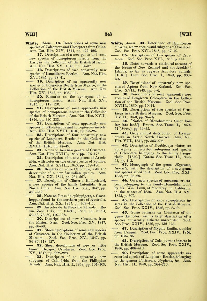 White, Adam. 16. Descriptions of some new species of Coleoptera and Homoptera from China. Ann. Nat. Hist. XIV., 1844, pp. 422-426. 17. Descriptions of a new genus and some new species of homopterous insects from the East, in the Collection of the British Museum. Ann. Nat. Hist. XV., 1845, pp. 34-37. 18. Descriptions of two apparently new species of Lamellicorn Beetles. Ann. Nat. Hist. XV., 1845, pp. 38-41. •■' ' 19. Description of an apparently new species of Longicorn Beetle from Mexico, in the Collection of the British Museum. Ann. Nat. Hist. XV., 1845, pp. 108-111. 20. Remarks on the synonyms of an homopterous insect. Ann. Nat. Hist. XV., 1845, pp. 119-120. 21. Descriptions of some apparently new species of homopterous insects in the Collection of the British Museum. Ann. Nat. Hist. XVII., 1846, pp. 330-333. 22. Descriptions of some apparently new species of orthopterous and homopterous insects. Ann. Nat. Hist. XVIII., 1846, pp. 23-26. ■ 23. Descriptions of four apparently new species of Longicorn Beetles in the Collection of the British Museum. Ann. Nat. Hist. . XVIII., 1846, pp. 47-49. 24. Notes on four new genera of Crustacea. Ann. Nat. Hist. XVIII., 1846, pp. 176-178. 25. Description of a new genus of Arach- nida, with notes on two other species of Spiders. Ann. Nat. Hist. XVIII., 1846, pp. 179-180. 1 26. Remarks on some Cetoniidae, with the description of a new Australian species. Ann. Nat. Hist. XX., 1847, pp. 264-267. 27. Description of Clinteria HofFmeisteri, a new species of the family Cetoniidte, from North India. Ann. Nat. Hist. XX., 1847. pp. 341-342. 28. Note on Petasida ephippigera, a Grass- hopper found in the northern part of Australia. Ann. Nat. Hist. XX., 1847, pp. 409-411. 29. Insectes de la Nouvelle Zelande. Re- vue Zool. 1847, pp. 84-97 ; 1848, pp. 20-24, 54-56, 76-80, 110-118. 30. Descriptions of new Crustacea from the Eastern Seas. Zool. Soc. Proc. XV., 1847, pp. 56-58. 31. Short descriptions of some new species of Crustacea in the Collection of the British Museum. Zool. Soc. Proc. XV., 1847, pp. 84-86, 118-127. —— 32. Short descriptions of new or little known Decapod Crustacea. Zool. Soc. Proc. XV., 1847, pp. 222-228. 33. Description of an apparently new subgenus of Calandridas from the Philippine Islands. Ann. Nat. Hist. I., 1848, pp. 107-109. White, Adam. 34. Description of Echinocerus cibarius, a new species and subgenus of Crustacea. Zool. Soc. Proc. XVI., 1848, pp. 47-49. 35. Descriptions of two species of Crus- tacea. Zool. Soc. Proc. XVI., 1848, p. 144. 36. Notes towards a statistical account of the Fauna of New Zealand and the Auckland Islands, so far as regards Annulose animals. [1846.] Linn. Soc. Proc. I., 1849, pp. 306- 307. 37. Descriptions of apparently new spe- cies of Aptera from New Zealand. Zool. Soc. Proc. XVII., 1849, pp. 3-6. 38. Descriptions of some apparently new species of Longicorn Coleoptera in the Collec- tion of the British Museum. Zool. Soc. Proc. XVIIL, 1850, pp. 10-14. 39. Descriptions of two species of Crus- tacea in the British Museum. Zool. Soc. Proc. XVIIL, 1850, pp. 95-97. 40. [Notice of Monohammus Sutor bor* ing into lead.] Entom. Soc. Trans. I., 1850- 51 (Proc), pp. 34-35. 41. Geographical distribution of Hymen- optera in Arctic North America. Ann. Nat. Hist. VIIL, 1851, pp. 503-505. 42. Description of Doubledaya viator, an apparently undescribed sub-genus and species of Coleoptera belonging to the family Langu- riada;. [1850.] Entom. Soc. Trans. IL, 1852- 53, pp. 1-3. 43. Monograph of the genus JEgosoma, Serville, with the description of a new genus and species allied to it. Zool. Soc. Proc. XXL, 1853, pp. 26-29. 44. On a new species of anourous crusta- cean belonging to the family Homolidse, found by Mr. Wm. Lobb, at Monterey, in California, in the v/inter of 1850. Ann. Nat. Hist. XV., 1855, p. 307. 45. Descriptions of some coleopterous in- sects in the Collection of the British Museum. Zool. Soc. Proc. XXIV., 1856, pp. 8-17. ■ ■■ 46. Some remarks on Crustacea of the genus Lithodes, with a brief description of a species apparently hitherto unrecorded. Zool. Soc. Proc. XXIV., 1856, pp. 132-135. 47. Description of Mygale Emilia, a spider from Panama. Zool. Soc. Proc. XXIV., 1856, pp. 183-185. 48. Descriptions of Coleopterous insects in the British Museum. Zool. Soc. Proc. XXIV., 1856, pp. 406-410. 49. Descriptions of some apparently un- recorded species of Longicorn Beetles, belonging to the genera Phrissoma, Nyphona, &c. Ann. Nat. Hist. IL, 1858, pp. 264-276.