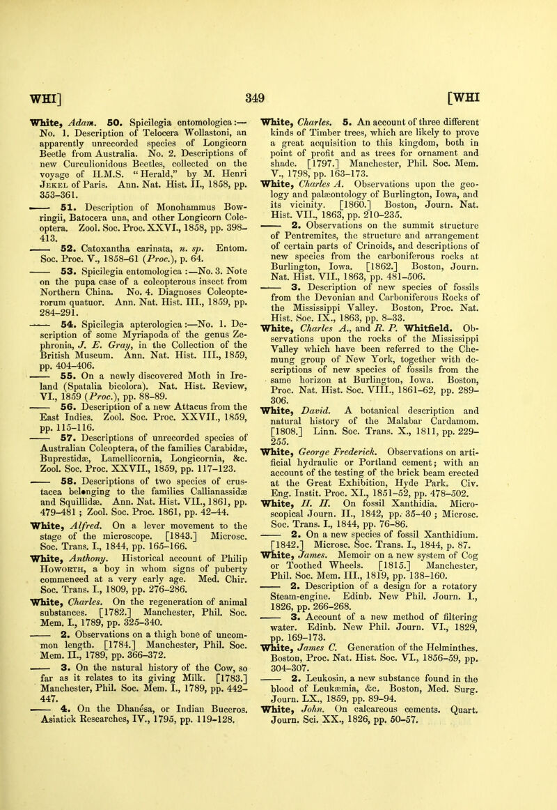 Wlute, Adam. 60. Spicilegia entomologica:— No. 1. Description of Telocera WoUastoni, an apparently unrecorded species of Longicorn Beetle from Australia. No, 2. Descriptions of new Curculionidous Beetles, collected on the voyage of H.M.S. Herald, by M. Henri Jekel of Paris. Ann. Nat. Hist. II., 1858, pp. 353-361. —— 51. Description of Monohammus Bow- ringii, Batocera una, and other Longicorn Cole- optera. Zool. Soc. Proc. XXVI., 1858, pp. 398- 413. 52. Catoxantha carinata, n. sp. Entora. Soc. Proc. v., 1858-61 (Proc), p. 64. 53. Spicilegia entomologica :—No. 3. Note on the pupa case of a coleopterous insect from Northern China. No. 4. Diagnoses Coleopte- rorum quatuor. Ann. Nat. Hist. III., 1859, pp. 284-291. —— 54. Spicilegia apterologica :—No. 1. De- scription of some Myriapoda of the genus Ze- phronia, J. E. Gray, in the Collection of the British Museum. Ann. Nat. Hist. III., 1859, pp. 404-406. 55. On a newly discovered Moth in Ire- land (Spatalia bicolora). Nat. Hist. Review, VI., 1859 (Proc), pp. 88-89. 56. Description of a new Attacus from the East Indies. Zool. Soc. Proc. XXVII., 1859, pp.115-116. 57. Descriptions of unrecorded species of Australian Coleoptera, of the families Carabidse, Buprestidse, Lamellicornia, Longicornia, &c. Zool. Soc. Proc. XXVIL, 1859, pp. 117-123. 58. Descriptions of two species of Crus- tacea belonging to the families Callianassidae and Squillidae. Ann. Nat. Hist. VII., 1861, pp. 479-481 ; Zool. Soc. Proc. 1861, pp. 42-44. White, Alfred. On a lever movement to the stage of the microscope. [1843.] Microsc. Soc. Trans. I., 1844, pp. 165-166. White, Anthony. Historical account of Philip HowoRTH, a boy in whom signs of puberty commenced at a very early age. Med. Chir. Soc. Trans. I., 1809, pp. 276-286. White, Charles. On the regeneration of animal substances. [1782.] Manchester, Phil. Soc. Mem. I., 1789, pp. 325-340. 2. Observations on a thigh bone of uncom- mon length. [1784.] Manchester, Phil. Soc. Mem. II., 1789, pp. 366-372. 3. On the natural history of the Cow, so far as it relates to its giving Milk. [1783.] Manchester, Phil. Soc. Mem. I., 1789, pp. 442- 447. ■ 4. On the Dhanesa, or Indian Buceros. Asiatick Researches, IV., 1795, pp. 119-128. White, Charles. 5. An account of three different kinds of Timber trees, which are likely to prove a great acquisition to this kingdom, both in point of profit and as trees for ornament and shade. [1797.] Manchester, Phil. Soc. Mem. v., 1798, pp. 163-173. White, Charles A. Observations upon the geo- logy and palaeontology of Burlington, Iowa, and its vicinity. [I860.] Boston, Journ. Nat. Hist. VIL, 1863, pp. 210-235. — 2. OlDservations on the summit structure of Pentremites, the structure and arrangement of certain parts of Crinoids, and descriptions of new species from the carboniferous rocks at Burlington, Iowa. [1862.] Boston, Journ. Nat. Hist. VII., 1863, pp. 481-506. 3. Description of new species of fossils from the Devonian and Carboniferous Rocks of the Mississippi Valley. Boston, Proc. Nat. Hist. Soc. IX., 1863, pp. 8-33. White, Charles A., and R. P. Whitfield. Ob- servations upon the rocks of the Mississippi Valley which have been referred to the Che- mung group of New York, together with de- scriptions of new species of fossils from the • same horizon at Burlington, Iowa. Boston, Proc. Nat. Hist. Soc. VIII., 1861-62, pp. 289- 306. White, David. A botanical description and natural history of the Malabar Cardamom. [1808.] Linn. Soc. Trans. X., 1811, pp. 229- 255. White, George Frederick. Observations on arti- ficial hydraulic or Portland cement; with an account of the testing of the brick beam erected at the Great Exhibition, Hyde Park. Civ. Eng. Instit. Proc. XL, 1851-52, pp. 478-502. White, H. H. On fossil Xanthidia. Micro- scopical Journ. II., 1842, pp. 35-40 ; Microsc. Soc. Trans. L, 1844, pp. 76-86. 2. On a new species of fossil Xanthidium. [1842.] Microsc. Soc. Trans. I., 1844, p. 87. White, James. Memoir on a new system of Cog or Toothed Wheels. [1815.] Manchester, Phil. Soc. Mem. IIL, 1819, pp. 138-160. 2. Description of a design for a rotatory Steam-engine. Edinb. New Phil. Journ. I., 1826, pp. 266-268. ■ 3. Account of a new method of filtering water. Edinb. New Phil. Journ. VL, 1829, pp. 169-173. White, James C. Generation of the Helminthes. Boston, Proc. Nat. Hist. Soc. VL, 1856-59, pp. 304-307. 2. Leukosin, a new substance found in the blood of Leukemia, &c. Boston, Med. Surg. Journ. LX., 1859, pp. 89-94. White, John. On calcareous cements. Quart. Journ. Sci. XX., 1826, pp. 50-57.