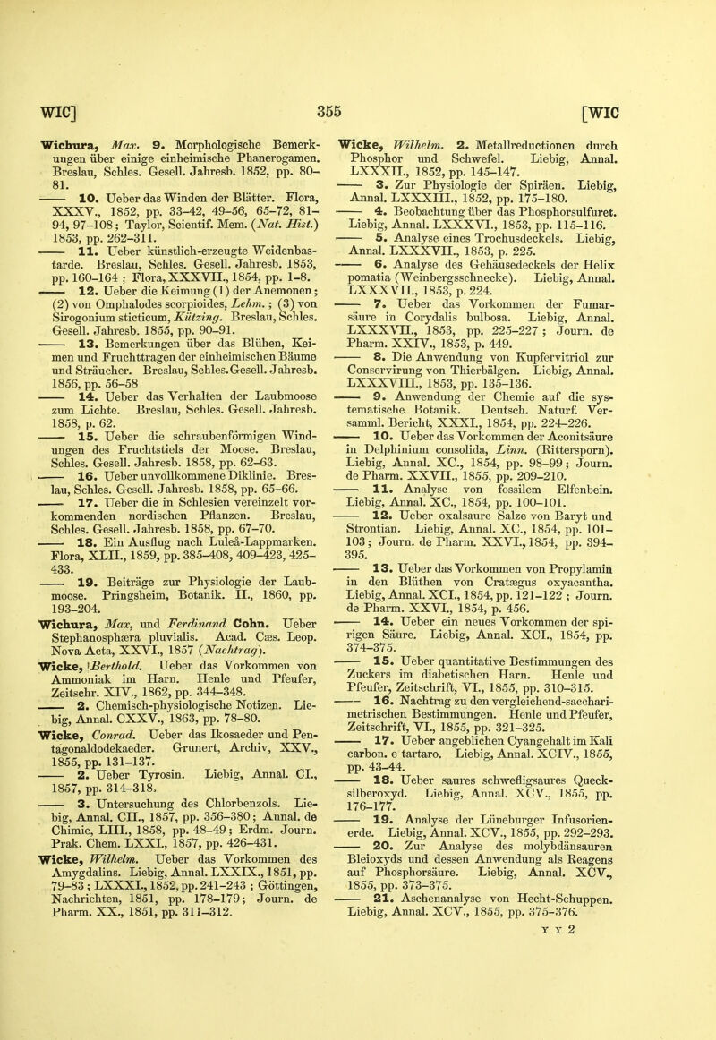 Wichura) Max. 9. Morphologische Bemerk- ungen iiber einige einheimisclie Phanerogamen. Breslau, Schles. Gesell. Jahresb. 1852, pp. 80- 81. 10. Uebei- das Winden der Blatter. Flora, XXXV., 1852, pp. 33-42, 49-56, 65-72, 81- 94, 97-108; Taylor, Scientif. Mem. {Nat. Hist.) 1853, pp. 262-311. 11. Ueber kiinstlicb-erzeugte Weidenbas- tarde. Breslau, Schles. Gesell. Jahresb. 1853, pp. 160-164 ; Flora, XXXVII., 1854, pp. 1-8. 12. Ueber die Keimung (1) der Anemonen; (2) von Omphalodes scorpioides, Lehm.; (3) von Sirogonium sticticum, Kiitzing. Breslau, Schles. Gesell. Jahresb. 1855, pp. 90-91. — 13. Bemerkungen iiber das Bliihen, Kei- men und Fruchttragen der einheimischen Baume und Straucher. Breslau, Schles.Gesell. Jahresb. 1856, pp. 56-58 14. Ueber das Verhalten der Laubmoose zum Lichte. Breslau, Schles. Gesell. Jahresb. 1858, p. 62. 15. Ueber die schraubenformigen Wind- ungen des Fruchtstiels der Moose. Breslau, Schles. Gesell. Jahresb. 1858, pp. 62-63. 16. Ueber unvoUkommene Diklinie. Bres- lau, Schles. Gesell. Jahresb. 1858, pp. 65-66. 17. Ueber die in Schlesien vereinzelt vor- kommenden nordischen Pflanzen. Breslau, Schles. GeseU. Jahresb. 1858, pp. 67-70. 18. Ein Ausflug nach Lulea-Lappmarken. Flora, XLII., 1859, pp. 385-408, 409-423, 425- 433. 19. Beitrage zur Physiologic der Laub- moose. Pringsheim, Botanik. II., 1860, pp. 193-204. Wichuraj Max, und Ferdinand Cohn. Ueber Stephanosphssra pluvialis. Acad. Cses. Leop. Nova Acta, XXVI., 1857 (Nachtrag). Wicke, ^Berthold. Ueber das Vorkommen von Ammoniak im Harn. Henle und Pfeufer, Zeitschr. XIV., 1862, pp. 344-348. 2. Chemisch-physiologische Notizen. Lie- big, Annal. CXXV., 1863, pp. 78-80. Wicke, Conrad. Ueber das Ikosaeder und Pen- tagonaldodekaeder. Gruiiert, Archiv, XXV., 1855, pp. 131-137. 2. Ueber Tyrosin. Liebig, Annal. CI., 1857, pp. 314-318, 3. Untersuchung des Chlorbenzols. Lie- big, Annal. CIL, 1857, pp. 356-380; Annal. de Chimie, LIIL, 1858, pp. 48-49; Erdm. Journ. Prak. Chem. LXXL, 1857, pp. 426-431. Wicke, Wilhelm. Ueber das Vorkommen des Amygdalins. Liebig, Annal. LXXIX., 1851, pp. 79-83 ; LXXXL, 1852, pp. 241-243 ; Gottingen, Nachrichten, 1851, pp. 178-179; Journ. de Pharm. XX., 1851, pp. 311-312. Wicke, Wilhelm. 2. Metallreductionen durch Phosphor und Schwefel. Liebig, Annal. LXXXIL, 1852, pp. 145-147. 3. Zur Physiologic der Spiraen. Liebig, Annal. LXXXIIL, 1852, pp. 175-180, 4. Beobachtung iiber das Phosphorsulfuret. Liebig, Annal. LXXXVI., 1853, pp. 115-116. 5. Analyse eines Trochusdeckels. Liebig, Annal. LXXXVIL, 1853, p. 225. 6. Analyse des Gehausedeckels der Helix pomatia (Weinbergsschnecke). Liebig, Annal. LXXXVIL, 1853, p. 224. 7. Ueber das Vorkommen der Fumar- saure in Corydalis bulbosa. Liebig, Annal. LXXXVIL, 1853, pp. 225-227 ; Journ. dc Pharm. XXIV., 1853, p. 449. 8. Die Anwendung von Kupfervitriol zur Conservirung von Thierbalgen. Liebig, Annal. LXXXVIIL, 1853, pp. 135-136. ■ 9. Anwendung der Chemie auf die sys- tematische Botanik. Deutsch, Naturf. Ver- samml. Bericht, XXXL, 1854, pp. 224-226. 10. Ueber das Vorkommen der Aconitsaurc in Delphinium consolida. Linn. (Rittersporn). Liebig, Annal. XC, 1854, pp. 98-99; Journ. de Pharm. XXVIL, 1855, pp. 209-210. 11. Analyse von fossilem Elfenbein. Liebig, Annal. XC, 1854, pp. 100-101. 12. Ueber oxalsaure Salze von Baryt und Strontian. Liebig, Annal. XC, 1854, pp. 101- 103; Journ. de Pharm. XXVL, 1854, pp. 394- 395. 13. Ueber das Vorkommen von Propylamin in den Bliithen von Cratffigus oxyacantha. Liebig, Annal. XCL, 1854, pp. 121-122 ; Journ. de Pharm. XXVL, 1854, p. 456. ■ 14. Ueber ein neues Vorkommen der spi- rigen Saure. Liebig, Annal. XCL, 1854, pp. 374-375. 15. Ueber quantitative Bestimmungen des Zuckers im diabetischen Harn. Henle und Pfeufer, Zeitschrift, VL, 1855, pp. 310-315. 16. Nachtrag zu den vergleichend-sacchari- metrischen Bestimmungen. Henle und Pfeufer, Zeitschrift, VI., 1855, pp. 321-325. 17. Ueber angeblichen Cyangehalt im Kali carbon, e tartaro. Liebig, Annal. XCIV., 1855, pp. 43-44. 18. Ueber saures schwefligsaures Queck- silberoxyd. Liebig, Annal. XCV., 1855, pp. 176-177. 19. Analyse der Liineburger Infusorien- erde. Liebig, Annal. XCV., 1855, pp. 292-293. 20. Zur Analyse des molybdansauren Bleioxyds und dessen Anwendung als Eeagens auf Phosphorsaure. Liebig, Annal. XCV., 1855, pp. 373-375. 21. Aschenanalyse von Hecht-Schuppen. Liebig, Annal. XCV., 1855, pp. 375-376. Y X 2