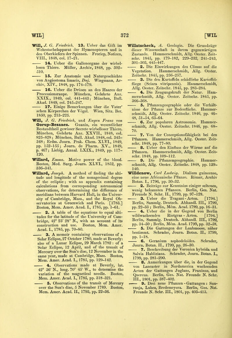 Will, J. G. Friedrich. 13. Ueber das Gift im Wehrstachelapparat der Hymenopteren und in den Oberkiefern der Spinnen. Froriep, Notizen, VIII., 1848, col. 17-21. 14. Ueber die Gallenorgane der wirbel- losen Thiere. Miiller, Archiv, 1848, pp. 502- 510. ■ 15. Zur Anatomie und Naturgeschichte von Angiostoma limacis, Duj. Wiegmann, Ar- chiv, XIV., 1848, pp. 174-179. 16. Ueber die Driisen an den Haaren der Processionsraupe. Miinchen, Gelehrte Anz. XXIX., 1849, col. 441-443; Miinchen, Bull. Akad. 1849, col. 245-247. 17. Einige Bemerkungen iiber die Vater' schen Korperchen der Vogel. Wien, Sitz. Ber. 1850, pp. 213-225. Will, J. G. Friedrich, und Eugen Franz von Gorup-Besanez. Guanin, ein wesentlicher Bestandtheil gewisser Secrete wirbelloser Thiere. Miinchen, Gelehrte Anz. XXVII., 1848, col. 825-828; Miinchen, Bull. Akad. 1848, col. 345- 348; Erdm. Journ. Prak. Chem. XLVI., 1849, pp. 152-155; Journ. de Pharm. XV., 1849, p. 467; Liebig, Annal. LXIX., 1849, pp. 117- 120. Willard, Emma. Motive power of the blood. Boston, Med. Surg. Journ. XLVI., 1852, pp. 336-341. Willard, Joseph. A method of finding the alti- tude and longitude of the nonagesimal degree of the ecliptic ; with an appendix containing calculations from corresponding astronomical observations, for determining the difference of meridians between Harvard Hall, in the Univer- sity of Cambridge, Mass., and the Royal Ob- servatories at Greenwich and Paris. [1783.] Boston, Mem. Amer. Acad. I., 1785, pp. 1-61. u 2. A table of the equations to equal alti- tudes for the latitude of the University of Cam- bridge, 42° 23' 28 N., with an account of its construction and use. Boston, Mem. Amer. Acad. I., 1785, pp. 70-80. — 3. A memoir containing observations of a Solar Eclipse, 27 October 1780, made at Beverly: also of a Lunar Eclipse, 29 March 1782 : of a 'Solar Eclipse, 12 April, and of the transit of Mercury over the Sun's disc, 12 November in the same year, made at Cambridge, Mass. Boston, Mem. Amer. Acad. I., 1785, pp. 129-142. 4. Observations made at Beverly, lat. 42° 36' N., long. 70° 45' W., to determine the variation of the magnetical needle. Boston, Mem. Amer. Acad. I., 1785, pp. 318-321. 5. Observations of the transit of Mercury over the Sun's disc, 5 November 1789. Boston, Mem. Amer. Acad. II., 1793, pp. 22-36. Willatscheck, A. Geologie. Die Grundziige dieser Wissenschaft in ihrem gegenwartigea Zustande. Hammerschmidt, AUg. Oester. Zeit- schr. 1845, pp. 179-182, 229-232, 241-243, 301-303, 445-447. 2. Die Einwirkungen des Climas auf die Vegetation. Hammerschmidt, Allg. Oester, Zeitschr. 1845, pp. 256-257. 3. Die den Kartoffeln schiidliehe Kartoffel- fliege (Sciara vitripennis). Hammerschmidt, Allg. Oester. Zeitschr. 1845, pp. 283-284. 4. Die Zeugungskraft der Natur. Ham- mei'schmidt, Allg. Oester. Zeitschr. 1845, pp. 366-368. 5. Pflanzengeographie oder die Verhalt- nisse der Pflanze zur Bodenflache. Hammer- schmidt, Allg. Oester. Zeitschr. 1846, pp. 46- 48, 51-54, 63-64. 6. Zur popularen Astronomic. Hammer- schmidt, Allg. Oester. Zeitschr. 1846, pp. 68- 70. 7. Von der Conceptionsfahigkeit bei den Pflanzen. Hammerschmidt, Allg. Oester. Zeit- schr. 1848, pp. 77-80. 8. Ueber den Einfluss der Wiirme auf die Pflanzen. Hammerschmidt, AUg. Oester. Zeit- schr. 1848, pp. 109-112. — 9. Die Pflanzengeographie. Hammer- schmidt, Allg. Oester. Zeitschr. 1848, pp. 139- 140. Willdenow, Carl Ludwig. Dialium guineense, eine ueue Africanische Pflanze. Romer, Archiv Botan. L, 1796, pp. 30-32. 2. Beitrage zur Kenntniss einiger seltenen, wenig bekannten Pflanzen. Berlin, Ges. Nat. Freunde N. Schr. IL, 1799, pp. 97-128. — 3. Ueber die Tragant - Arten. [1794.] BerHn, Sammlg. Deutsch. Abhandl. III., 1799, pp. 22-33 ; Berlin, Mem. Acad. 1799, pp. 16-31. 4. Ueber die in der Gegend von Berlin wildwachsenden Rietgras - Arten. [1794.] Berlin, Sammlg. Deutsch. Abhandl. III., 1799, pp. 34-50 ; Berhn, Mem. Acad. 1799, pp. 32-58. ■ 5. Die Gattungen der Laubmoose, naher bestimmt. Schrader, Journ. Botan. II., 1799, pp. 1-18. 6. Geranium asphodeloides. Schrader, Journ. Botan. II., 1799, pp. 26-30. 7. Beschreibung der Vei'onica hybrida und Salvia Habliziana. Schrader, Journ. Botan. L, 1799, pp. 281-290. 8. Anmerkungen iiber die, in der Gegend von Lancaster in Nordamerica wachsenden Arten der Gattungen Juglans, Fraxinus, und Quercus. Berlin, Ges. Nat. Freunde N. Schr. III., 1801, pp. 387-402. ■ 9. Drei neue Pflanzen - Gattungen : Sau- rauja, Luhea, Bredemeyera. Berlin, Ges. Nat. Freunde N. Schr. III., 1801, pp. 403-413. i