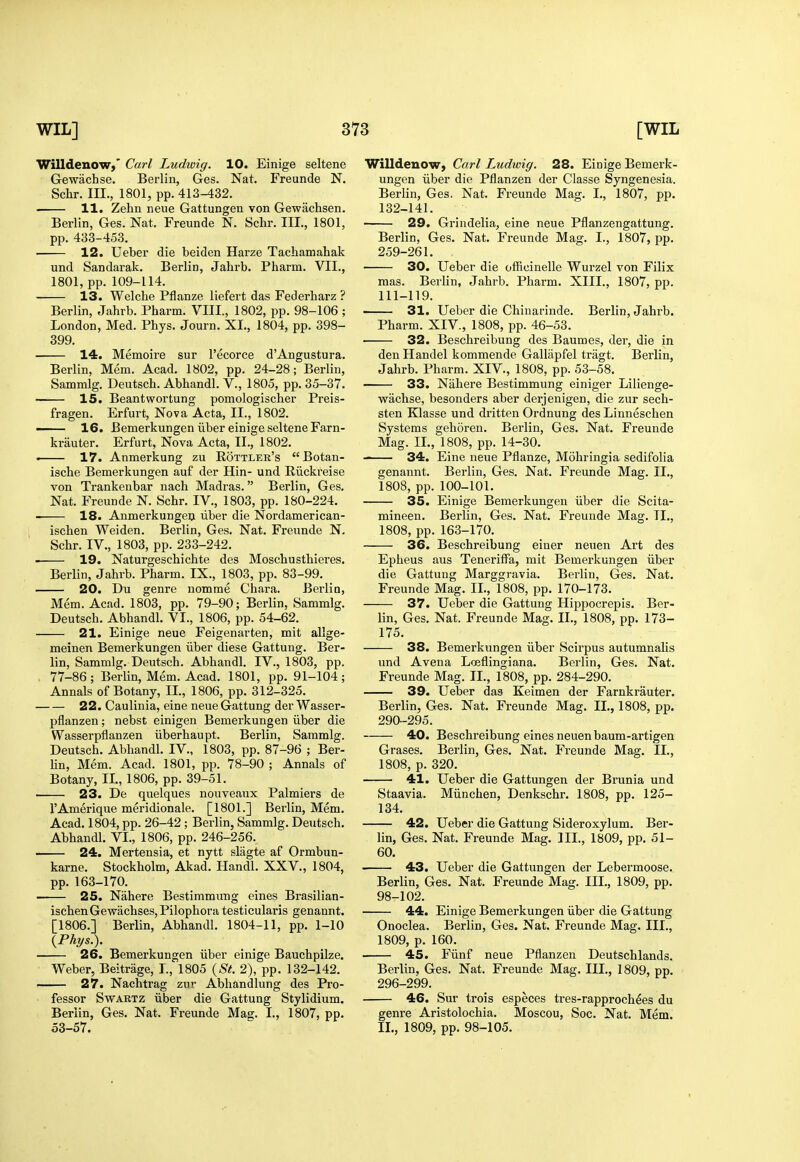 Willdenow,' Carl Ludiuig. 10. Einige seltene Gewachse. Berlin, Ges. Nat. Freunde N. Schr. III., 1801, pp. 413-432. 11. Zehn neue Gattungen von Gewachsen, Berlin, Ges. Nat. Freunde N. Schr. III., 1801, pp. 433-453. 12. Ueber die beiden Harze Tachamaliak und Sandarak. Berlin, Jahrb. Pharm. VII., 1801, pp. 109-114. 13. Welche Pflanze liefert das Federharz ? Berlin, Jahrb. Pharm. VIII, 1802, pp. 98-106 ; London, Med. Phys. Journ. XL, 1804, pp. 398- 399. 14. Memoire sur I'ecorce d'Angustura. Berlin, Mem. Acad. 1802, pp. 24-28; Berlin, Sammlg. Deutsch. Abhandl. V., 1805, pp. 35-37. ' 15. Beantwortung pomologischer Preis- fragen. Erfurt, Nova Acta, II., 1802. — 16. Bemerkungen iiber einige seltene Farn- kriiuter. Erfurt, Nova Acta, TL, 1802. . 17. Anmerkung zu Rottler's Botan- ische Bemerkungen auf der Hin- und Riickreise von Trankeubar nach Madras. Berlin, Ges. Nat. Freunde N. Schr. IV., 1803, pp. 180-224. 18. Anmerkungeij liber die Nordamerican- ischen Weiden. Berlin, Ges. Nat. Freunde N. Schr. IV., 1803, pp. 233-242. 19. Naturgeschichte des Moschusthieres. Berlin, Jahrb. Pharm. IX., 1803, pp. 83-99. 20. Du genre nomme Chara. Berlin, Mem. Acad. 1803, pp. 79-90; Berlin, Sammlg. Deutsch. Abhandl. VI., 1806, pp. 54-62. 21. Einige neue Feigenarten, mit allge- meinen Bemerkungen iiber diese Gattung. Ber- lin, Sammlg. Deutsch. Abhandl. IV., 1803, pp. 77-86; Berlin, Mem. Acad. 1801, pp. 91-104; Annals of Botany, IL, 1806, pp. 312-325. 22. Caulinia, eine neue Gattung der Wasser- pflanzen; nebst einigen Bemerkungen iiber die Wasserpflanzen iiberhaupt. Berlin, Sammlg. Deutsch. Abhandl. IV., 1803, pp. 87-96 ; Ber- Un, Mem. Acad. 1801, pp. 78-90 ; Annals of Botany, IL, 1806, pp. 39-51. 23. De quelques nouveaux Palmiers de I'Amerique meridionale. [1801.] Berlin, Mem. Acad. 1804, pp. 26-42; Berlin, Sammlg. Deutsch. Abhandl. VI., 1806, pp. 246-256. 24. Mertensia, et nytt slagte af Ormbun- karne. Stockholm, Akad. Handl. XXV., 1804, pp. 163-170. 25. Nahere Bestimmung eines Brasilian- ischenGewachses,Pilophora testicularis genannt. [1806.] Berlin, Abhandl. 1804-11, pp. 1-10 {Phys.). 26. Bemerkungen iiber einige Bauchpilze. Weber, Beitrage, L, 1805 {St. 2), pp. 132-142. 27. Nachtrag zur Abhandlung des Pro- fessor SwARTZ iiber die Gattung Stylidium. Berlin, Ges. Nat. Freunde Mag. L, 1807, pp. 53-57. Willdenow, Carl Ludwig. 28. Einige Bemerk- ungen iiber die Pflanzen der Classe Syngenesia. Berlin, Ges. Nat. Freunde Mag. I., 1807, pp. 132-141. 29. Grindelia, eine neue Pflanzengattung. Berlin, Ges. Nat. Freunde Mag. I., 1807, pp. 259-261. 30. Ueber die officinelle Wurzel von Filix mas. Berlin, Jahrb. Pharm. XIII., 1807, pp. 111-119. 31. Ueber die Chinarinde. Berlin, Jahrb. Pharm. XIV., 1808, pp. 46-53. 32. Beschreibung des Baumes, der, die in den Handel kommende Gallapfel tragt. Berlin, Jahrb. Pharm. XIV., 1808, pp. 53-58. 33. Nahere Bestimmung einiger Lilienge- wachse, besonders aber derjenigen, die zur sech- sten Klasse und dritten Ordnung des Linneschen Systems gehoren. Berlin, Ges. Nat. Freunde Mag. IL, 1808, pp. 14-30. 34. Eine neue Pflanze, Mohringia sedifolia genannt. Berlin, Ges. Nat. Freunde Mag. IL, 1808, pp. 100-101. 35. Einige Bemerkungen iiber die Scita- mineen. Berlin, Ges. Nat. Freunde Mag. TL, 1808, pp. 163-170. 36. Beschreibung einer neuen Art des Epheus aus Teneriffa, mit Bemerkungen iiber die Gattung Marggravia. Berlin, Ges. Nat. Freunde Mag. IL, 1808, pp. 170-173. 37. Ueber die Gattung Hippocrepis. Ber- lin, Ges. Nat. Freunde Mag. XL, 1808, pp. 173- 175. 38. Bemerkungen iiber Scirpus autumnahs und Avena Lceflingiana. Berlin, Ges. Nat. Freunde Mag. IL, 1808, pp. 284-290. 39. Ueber das Keimen der Farnkrauter. Berlin, Ges. Nat. Freunde Mag. IL, 1808, pp. 290-295. 40. Beschreibung eines neuen baum-artigen Grases. Berlin, Ges. Nat. Freunde Mag. IL, 1808, p. 320. 41. Ueber die Gattungen der Brunia und Staavia. Miinchen, Denkschr. 1808, pp. 125- 134. 42. Ueber die Gattung Sideroxylum. Ber- lin, Ges. Nat. Freunde Mag. IIL, 1809, pp. 51- 60. 43. Ueber die Gattungen der Lebermoose. Berlin, Ges. Nat. Freunde Mag. IIL, 1809, pp. 98-102. 44. Einige Bemerkungen iiber die Gattung Onoclea. Berlin, Ges. Nat. Freunde Mag. IIL, 1809, p. 160. 45. Fiinf neue Pflanzen Deutschlands. Berlin, Ges. Nat. Freunde Mag. IIL, 1809, pp. 296-299. 46. Sur trois especes tres-rapprochees du genre Aristolochia. Moscou, Soc. Nat. Mem. IL, 1809, pp. 98-105.