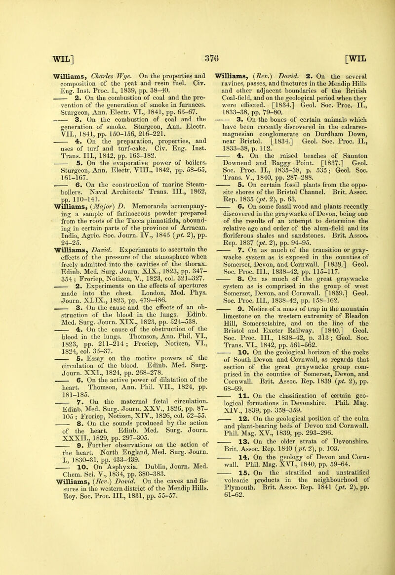 Williams, Charles Wye. On the properties and composition of the peat and resin fuel. Civ. Eng. Inst. Proc. I., 1839, pp. 38-40. 2. On the combustion of coal and the pre- vention of the Exoneration of smoke in furnaces. Sturgeon, Ann.Electr. VI., 1841, pp. 6.5-67. —-— 3. On the combustion of coal and the generation of smoke. Sturgeon, Ann. Electr. VII., 1841, pp. 150-156, 216-221. 4. On the preparation, properties, and uses of turf and turf-cake. Civ. Eng. Inst. Trans. III., 1842, pp. 163-182. 5. On the evaporative power of boilers. Sturgeon, Ann. Electr. VIII., 1842, pp. 58-65, 161-167. ^.— 6. On the construction of marine Steam- boilers. Naval Architects' Trans. III., 1862, pp. 110-141. Williams, {Major) D. Memoranda accompany- ing a sample of farinaceous powder prepared from the roots of the Tacca pinnatifida, abound- ing in certain parts of the province of Arracan. India, Agric. Soc. Journ. IV., 1845 {pt. 2), pp. 24-25. Williams, David. Experiments to ascertain the effects of the pressure of the atmosphere when freely admitted into the cavities of the thorax. Edinb. Med. Surg. Journ. XIX., 1823, pp. 347- 354; Froriep, Notizen, V., 1823, col. 321-327. 2. Experiments on the effects of apertures made into the chest. London, Med. Phys. Journ. XLIX., 1823, pp. 479-486. — 3. On the cause and the effects of an ob- struction of the blood in the lungs. Edinb. Med. Surg. Journ. XIX., 1823, pp. 524-538. 4. On the cause of the obstruction of the blood in the lungs. Thomson, Ann. Phil. VI., 1823, pp. 211-214 ; Froriep, Notizen, VI., 1824, col. 35-37. 5. Essay on the motive powers of the circulation of the blood. Edinb. Med. Surg. Journ. XXI., 1824, pp. 268-278. 6. On the active power of dilatation of the heart. Thomson, Ann. Phil. VII., 1824, pp. 181-185. 7. On the maternal fcetal circulation. Edinb. Med. Surg. Journ. XXV., 1826, pp. 87- 105 ; Froriep, Notizen, XIV., 1826, col. 52-55. 8. On the sounds produced by the action of the heart. Edinb. Med. Surg. Journ. XXXII., 1829, pp. 297-305. 9. Further observations on the action of the heart. North England, Med. Surg. Journ. I., 1830-31, pp. 433-439. 10. On Asphyxia. Dublin, Journ. Med. Chem. Sci. V., 1834, pp. 380-383. Williams, {Rev.) David. On the caves and fis- sures in the western district of the Mendip Hills. Eoy. Soc. Proc. III., 1831, pp. 55-57. Williams, {Rev.) David. 2. On the several ravines, passes, and fractures in the Mendip Hills and other adjacent boundaries of the British Coal-field, and on the geological period when they were effected. [1834.] Geol. Soc. Proc. II., 1833-38, pp. 79-80. 3. On the bones of certain animals which have been recently discovered in the calcareo- magnesian conglomerate on Durdham Down, near Bristol. [1834.] Geol. Soc. Proc. II., 1833-38, p.112. 4. On the raised beaches of Saunton Downend and Baggy Point. [1837.] Geol. Soc. Proc. II., 1835-38, p. 535; Geol. Soc. Trans. V., 1840, pp. 287-288. 5. On certain fossil plants from the oppo- site shores of the Bristol Channel. Brit. Assoc. Rep. 1835 {pt. 2), p. 63. 6. On some fossil wood and plants recently discovered in the graywacke of Devon, being one of the results of an attempt to determine the relative age and order of the alum-field and its floriferous shales and sandstones. Brit. Assoc. Rep. 1837 {pt. 2), pp. 94-95. • 7. On as much of the transition or gray- wacke system as is exposed in the counties of Somerset, Devon, and Cornwall. [1839.] Geol. Soc. Proc. III., 1838-42, pp. 115-117. 8. On as much of the great graywacke system as is comprised in the group of west Somerset, Devon, and Cornwall. [1839.1 Geol. Soc. Proc. III., 1838-42, pp. 158-162. 9. Notice of a mass of trap in the mountain limestone on the western extremity of Bleadon Hill, Somersetshire, and on the line of the Bristol and Exeter Railway. [1840.] Geol. Soc. Proc. III., 1838-42, p. 313; Geol. Soc. Trans. VI., 1842, pp. 561-562. 10. On the geological horizon of the rocks of South Devon and Cornwall, as regards that section of the great graywacke group com- prised in the counties of Somerset, Devon, and Cornwall. Brit. Assoc. Rep. 1839 {pt. 2), pp. 68-69. 11. On the classification of certain geo- logical formations in Devonshire. Phil. Mag. XIV., 1839, pp. 358-359. , 12. On the geological position of the culm and plant-bearing beds of Devon and Cornwall. Phil. Mag. XV., 1839, pp. 293-296. 13. On the older strata of Devonshire- Brit. Assoc. Rep. 1840 {pt. 2), p. 103. 14. On the geology of Devon and Corn- wall. Phil. Mag. XVI., 1840, pp. 59-64. 15. On the stratified and unstratified volcanic products in the neighbourhood of Plymouth. Brit. Assoc. Rep. 1841 {pt. 2), pp. 61-62.