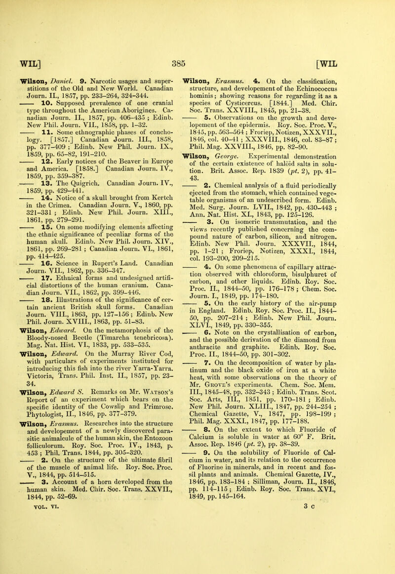 Wilson^ Daniel. 9. Narcotic usages and super- stitions of the Old and New World, Canadian Journ. II., 1857, pp. 233-264, 324-344. . 10. Supposed prevalence of one cranial type throughout the American Aborigines. Ca- nadian Journ. II., 1857, pp. 406-435 ; Edinb. New Phil. Journ. VII., 1858, pp. 1-32. 11. Some ethnographic phases of concho- logy. [1857.] Canadian Journ. III., 1858, pp. 377-409 ; Edinb. New Phil. Journ. IX,, 1859, pp. 65-82, 191-210, 12. Early notices of the Beaver in Europe and America. [1858.] Canadian Journ. IV., 1859, pp. 359-387. 13. The Quigrich. Canadian Journ. IV., 1859, pp. 429-441. 14. Notice of a skull brought from Kertch in the Crimea, Canadian Journ, V,, 1860, pp. 321-331 ; Edinb, New Phil. Journ. XIII., 1861, pp. 279-291. 15. On some modifying elements affecting the ethnic significance of peculiar forms of the human skull. Edinb. New Phil. Journ. XIV., 1861, pp. 269-281 ; Canadian Journ. VI., 1861, pp. 414-425. 16. Science in Rupert's Land. Canadian Journ. VII., 1862, pp. 336-347. ■ 17. Ethnical forms and undesigned artifi- cial distortions of the human cranium. Cana- dian Journ. VII., 1862, pp. 399-446, — 18. Illustrations of the significance of cer- tain ancient British skull forms, Canadian Journ. VIIL, 1863, pp. 127-156 ; Edinb. New Phil, Journ, XVIIL, 1863, pp, 51-83. WilsoU) Edward. On the metamorphosis of the Bloody-nosed Beetle (Timarcha tenebricosa). Mag. Nat. Hist. VI., 1833, pp. 533-535. Wilson, Edward. On the Murray River Cod, with particulars of experiments instituted for introducing this fish into the river Yarra-Yarra. Victoria, Trans. Phil. Inst. II., 1857, pp. 23- 34. Wilson, Edward S. Remarks on Mr. Watson's Report of an experiment which bears on the specific identity of the Cowslip and Primrose. Phytologist, II., 1846, pp. 377-379. Wilson, Erasmus. Researches into the structure and developement of a newly discovered para- sitic animalcule of the human skin, the Entozoon folliculorum. Roy. Soc. Proc. IV., 1843, p. 453 ; Phil. Trans. 1844, pp. 305-320. 2. On the structure of the ultimate fibril of the muscle of animal life. Roy. Soc. Proc. v., 1844, pp. 514-515. 3. Account of a horn developed from the human skin. Med. Ciiir. Soc. Trans, XXVIL, 1844, pp. 52-69. VOL. VI. Wilson, Erasmus. 4. On the classification, structure, and developement of the Echinococcus hominis; showing reasons for regarding it as a species of Cysticercus. [1844.] Med. Chir. Soc. Trans. XXVIII., 1845, pp. 21-38. 5. Observations on the growth and deve- lopement of the epidermis. Roy. Soc. Proc. V., 1845, pp. 563-564 ; Froriep, Notizen, XXXVII,, 1846, col, 40-41 ; XXXVIII., 1846, col. 83-87 ; Phil. Mag. XXVIII., 1846, pp. 82-90. Wilson, George. Experimental demonstration of the certain existence of haloid salts in solu- tion. Brit. Assoc, Rep, 1839 {pt. 2), pp. 41- 43. 2. Chemical analysis of a fluid periodically ejected from the stomach, which contained vege- table organisms of an undescribed form, Edinb. Med. Surg, Journ. LVIL, 1842, pp. 430-443 ; Ann. Nat. Hist. XI., 1843, pp, 125-126, ■ ■ 3. On isomeric transmutation, and the views recently published concerning the com- pound nature of carbon, silicon, and nitrogen. Edinb. New Phil. Journ. XXXVII., 1844, pp. 1-21 ; Froriep, Notizen, XXXL, 1844, col, 193-200, 209-215. 4. On some phenomena of capillary attrac- tion observed with chloroform, bisulphuret of carbon, and other liquids. Edinb, Roy. Soc. Proc, II., 1844-50, pp. 176-178 ; Chem. Soc. Journ. I., 1849, pp. 174-180. 5. On the early history of the aii'-pump in England. Edinb. Roy. Soc. Proc. II., 1844- 50, pp. 207-214 ; Edinb. New Phil. Journ. XLVI., 1849, pp. 330-355, 6. Note on the crystallisation of carbon, and the possible derivation of the diamond from anthracite and graphite. Edinb. Roy. Soc. Proc, II,, 1844-50, pp, 301-302, 7. On the decomposition of water by pla- tinum and the black oxide of iron at a white heat, with some observations on the theory of Mr, Grove's experiments, Chem, Soc, Mem. III., 1845-48, pp, 332-343 ; Edinb, Trans, Scot. Soc, Arts, III,, 1851, pp, 170-181 ; Edinb. New Phil. Journ. XLIII., 1847, pp. 244-254 ; Chemical Gazette, V,, 1847, pp, 198-199 ; Phil, Mag, XXXI., 1847, pp. 177-188, 8. On the extent to which Fluoride of Calcium is soluble in water at 60° F. Brit. Assoc. Rep. 1846 (pt. 2), pp. 38-39. 9. On the solubility of Fluoride of Cal- cium in water, and its relation to the occurrence of Fluorine in minerals, and in recent and fos- sil plants and animals. Chemical Gazette, IV., 1846, pp. 183-184 ; Silliman, Journ. II., 1846, pp. 114-115; Edinb. Roy. Soc. Trans. XVI., 1849, pp. 145-164. 3 c