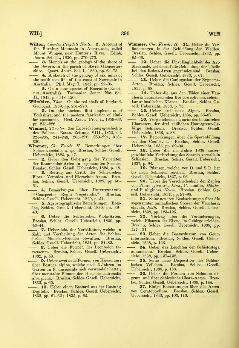 Wilton, Charles Pleydell Neall. 2. Account of the Burning Mountain in Australasia, called Mount Wingjen, near Hunter's River. Edinb. Journ. Sci. II., 1830, pp. 270-273. 3. Memoir on the geology of the shore of the Severn, in the parish of Awre, Gloucester- shire. Quart. Journ. Sci. I., 1830, pp. 64-73. 4. A sketch of the geology of six miles of the south-east line of the coast of Newcastle in Australia. Phil. Mag. I., 1832, pp. 92-95. 5. On a new species of Encrinite (Encri- nus AustraUs). Tasmanian Journ. Nat. Sci. II., 1843, pp. 118-120. Wiltshire, Thos. On the red chalk of England. Geologist, 1859, pp. 261-278. 2. On the ancient flint implements of Yorkshire, and the modern fabrication of simi- lar specimens. Geol. Assoc. Proc. I., 1859-63, pp. 215-226. Wimmel, Theodor. Zur Entwickelungsgeschichte des Pollens. Botan. Zeitung, VIII., 1850, col. 225-235, 241-248, 265-270, 289-294, 313- 320. Wimmer, Chr. Friedr. H. Bemerkungen iiber Sphseria socialis, n. sp. Breslau, Schles. Gesell. Uebersicht, 1825, p. 47. 2. TJeber den Uebergang der Varietaten der Ranunculus-Arten in sogenannten Species. Breslau, Schles. Gesell. Uebersicht, 1825, p. 48. 3. Beitrag zur Critik der Schlesischen Flora : Veronica- und Hieracium-Arten. Bres- lau, Schles. Gesell. Uebersicht, 1829, pp. 50- 51. 4. Bemerkungen iiber Reichenbach's  Conspectus Regni Vegetabilis. Breslau, Schles. GeseU. Uebersicht, 1829, p. 51. 5. Agrostographische Bemerkungen. Bres- lau, Schles. Gesell. Uebersicht, 1830, pp. 39- 40. 6. Ueber die Schlesischen Viola-Arten. Breslau, Schles. Gesell. Uebersicht, 1830, pp. 43-44. ■ 7. Uebersicht der Verbaltnisse, welche in Zahl und Vertheilung der Arten der Schles- ischen Monocotyledonen obwalten. Breslau, Schles. Gesell. Uebersicht, 1831, pp. 81-82. 8, Ueber die Formen des Leontodon ta- raxacum. Breslau, Schles. Gesell. Uebersicht, 1832, p. 59. 9. Ueber zwei neue Formen von Hieracium; iiber Festuca alpina, welche nach 3 Jahren im Garten in F. duriuscula sich verwandelt hatte ; iiber monstrose Blumen der Hesperis matronalis alba plena. Breslau, Schles. Gesell. Uebersicht, 1832, p. 60. 10. Ueber einen Bastard aus der Gattung Digitalis. Breslau, Schles. Gesell. Uebersicht, 1832, pp. 61-62 ; 1835, p. 85. Wimmer, Chr. Friedr. H. 11. Ueber die Ver- anderungen in der Bekleidung der Weiden. Breslau, Schles. Gesell. Uebersicht, 1832, pp. 65-66. 12. Ueber die Unzulanglichkeit der Art- Merkmale, welche auf die Bekleidung der Theile bei den Rubus-Arten gegriindet sind. Breslau, Schles. Gesell. Uebersicht, 1833, p. 67. 13. Ueber die Conjugation der Zygnema- Arten. Breslau, Schles. Gesell. Uebersicht, 1833, p. 68. 14. Ueber die aus den Fiiden einer Vau- cheria heraustretenden frei beweglichen, schein- bar animalischen Korper. Breslau, Schles. Ge- sell. Uebersicht, 1833, p. 73. 15. Ueber drei neue Algen. Breslau, Schles, Gesell. Uebersicht, 1835, pp. 86-87. 16. Vergleichender Umriss des botanischen Characters der drei siidlichen Hauptgrenz-Ge- birge Schlesiens. Breslau, Schles. Gesell. Uebersicht, 1835, p. 88. 17. Bemerkungen iiber die Sporenbildung bei den Conferven. Breslau, Schles. Gesell. Uebersicht, 1835, pp. 89-93. 18. Ueber die im Jahre 1836 ausser- gewohnliche Verbreitung des Senecio vernalis in Schlesien. Breslau, Schles. GeseU. Uebersicht, 1837, p. 94. 19. Pflanzen, welche von O. und S.O. her bis nach Schlesien reichen. Breslau, Schles. Gesell. Uebersicht, 1837, p. 96. 20. Ueber die Verschiedenheit der Zapfen von Pinus sylvestris. Linn., P. pumilio, Hdnke, und P. uliginosa, Neum. Breslau, Schles. Ge- sell. Uebersicht, 1837, pp. 97-98. 21. Seine neueren Beobachtungen iiber die sogenannten animalischen Sporen der Vaucheria clavata. Roth. Breslau, Schles. Gesell. Ueber- sicht, 1838, pp. 123-125. , 22. Vortrag iiber die Veranderungen, welche Pflanzen der Ebene im Gebirge erleiden. Breslau, Schles. GeseU. Uebersicht, 1838, pp. 127-131. 23. Ueber die Bastardnatur von Geum intermedium. Breslau, Schles. Gesell. Ueber- sicht, 1838, p. 135. 24. Ueber das Leuchten der Schistostega osmundacea. Breslau, Schles. Gesell. Ueber- sicht, 1838, pp. 137-138. ■ 25. Seine neue Disposition der Schles- ischen Veilchen. Breslau, Schles. Gesell. Uebersicht, 1838, p. 138. 26. Ueber die Formen von Solanum ni- grum, und iiber Schlesische Chara-Arten. Bres- lau, Schles. Gesell. Uebersicht, 1839, p. 144. 27. Einige Bemerkungen iiber die Arten von Ceratophyllum. Breslau, Schles. Gesell. Uebersicht, 1840, pp. 103, 110.