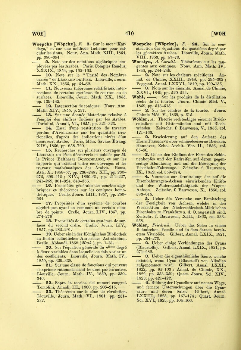 Woepcke [Wopcke], F. 8. Sur le mot  Kar- daga, et sur une methode Indienne pour cal- culer les sinus. Nouv. Ann. Math. XIIL, 1854, pp. 386-394. — 9. Note sur des notations algebriques em- ployees par les Arabes. Paris, Comptes Rendus, XXXIX., 1854, pp. 162-165. 10. Note sur le  Traite des Nombres Carres  de Leonaed de Pise. Liouville, Journ. Math. XX., 1855, pp. 54-62. —— 11. Nouveaux theoremes relatifs aux inter- sections de certains systemes de courbes ou de surfaces. Liouville, Journ. Math. XX., 1855, pp. 139-142. 12. Intersection deconiques. Nouv. Ann. Math. XIV., 1855, p. 237. 13. Sur une donnee historique relative a I'emploi des chiffres Indiens par les Arabes. Tortolini, Annali, VL, 1855, pp. 321-323. 14. Essai d'une restitution de travaux perdus d'ApoLLONius sur les quantites irra- tionelles, d'apres des indications tirees d'un manuscrit Arabe. Paris, Mem. Savans Etrang. XIV., 1856, pp. 658-720. —^— 15. Recherches sur plusieurs ouvrages de L^ONAUD DE Pise decouverts et publies par M. le Prince Balthasar Boncompagni, et sur les rapports qui existent entre ces ouvrages et les travaux mathematiques des Arabes. Roma, Atti, X., 1856-57, pp. 236-248; XII., pp. 230- 275, 399-410 ; XIV., 1860-61, pp. 211-227, 241-269, 301-324, 343-356. 16. Proprietes generales des courbes alge- - briques et theoremes sur les coniques homo- thetiques. Crelle, Journ. LIIL, 1857, pp. 260- 264. ■ 17. Proprietes d'un systeme de courbes algebriques ayant en commun un certain nom- bre de points. Crelle, Journ. LIV., 1857, pp. 274-279 18. Proprietes de certains systemes de sur- faces du second ordre. Crelle, Journ. LIV., 1857, pp.285-291. ' 19. Ueber ein in der Koniglichen Bibliothek zu Berlin befindliches Arabisches Astrolabium. Berlin, Abhandl. 1858 {Math.), pp. 1-31. 20. Sur I'equation generale du «i^me degre a deux variables dans laquelle on fait varier un des coefficients. Liouville, Journ. Math. IV., 1859, pp. 329-338. 21. Sur une classe de fonctions qui peuvent s'exprimer rationnellement les unes par les autres. Liouville, Journ. Math. IV., 1859, pp. 339- 346. 22. Sopra la teorica dei numeri congrui. Tortolini, Annali, IIL, 1860, pp. 206-215. — 23. Theoremes sur le cone de revolution. Liouville, Journ. Math. VI., 1861, pp. 231- 232. Woepcke [Wopcke], F. 24. Sur la con- struction des equations du quatrieme degre par les geometres Arabes. Liouville, Journ. Math. VIIL, 1863, pp. 57-70. Woestyn, A. Cornill. Theoremes sur les tan- gentes aux coniques. Nouv. Ann. Math. IV., 1845, pp. 244-249. 2. Note sur les chaleurs specifiques. An- nal. de Chimie, XXIII., 1848, pp. 295-302 ; Poggend. Annal. LXXVL, 1849, pp. 129-135. • 3. Note sur les aimants. Annal. de Chimie, XXVI., 1849, pp. 520-524. Wohl, . . Sur les produits de la distillation seche de la tourbe. Journ. Chimie Med. V., 1859, pp. 513-515. ■• 2. Sur les cendres de la tourbe. Journ. Chimie Med. V., 1859, p. 515. Wohler, A. Theorie rechteckiger eiserner Briick- enbalken mit Gitterwanden und mit Blech- wanden. Zeitschr. f. Bauwesen, V., 1855, col. 121-166. 2. Erwiederung auf den Aufsatz des Herrn PRtisMANN iiber schmiedeeiserne Briicken. Hannover, Zeits. Archit. Ver. IL, 1856, col. 85-96. 3. Ueber den Einfluss der Form des Schie- nenkopfes und der Radreifen auf deren gegen- seitige Abnutzung und auf die Bewegung der Eisenbahn-Fahrzeuge. Zeitschr. f. Bauwesen, IX., 1859, col. 359-374. 4. Versuche zur Ermittelung der auf die Eisenbahnwagen-Achsen einwirkendeu Krafte und der Widerstandsfahigkeit der Wagen- Achsen. Zeitschr. f. Bauwesen, X., 1860, col. 583-616. 5. Ueber die Versuche zur Ermittelung der Festigkeit von Achsen, welche in den Werkstatten der Niederschlesisch-Markischen Eisenbahn zu Frankfurt a. d. O. angestellt sind. Zeitschr. f. Bauwesen, XIIL, 1863, col. 233- 258. Wohler, Friedrich. Ueber das Selen in einem Bohmischen Fossile und in dem daraus bereit- etem Vitriolole. Gilbert, Annal. LXIX., 1821, pp.264-270. 2. Ueber einige Verbindungen des Cyans (Blaustoffs). Gilbert, Annal. LXIX., 1821, pp. 271-282. 3. Ueber die eigenthiimliche Saure, welche entsteht, wenn Cyan (Blaustolf) von Alkalien aufgenommen wird. Gilbert, Annal. LXXL, 1822, pp. 95-103 ; Annal. de Chimie, XX., 1822, pp. 353-359; Quart. Journ. Sci. XIV., 1823, pp. 421-422. 4. Bildung der Cyansaure auf neuem Wege, und fernere Untersuchungen iiber die Cyan- saure und deren Salze. Gilbert, Annal. LXXIIL, 1823, pp. 157-174; Quart. Journ. Sci. XVL, 1823, pp. 104-106.