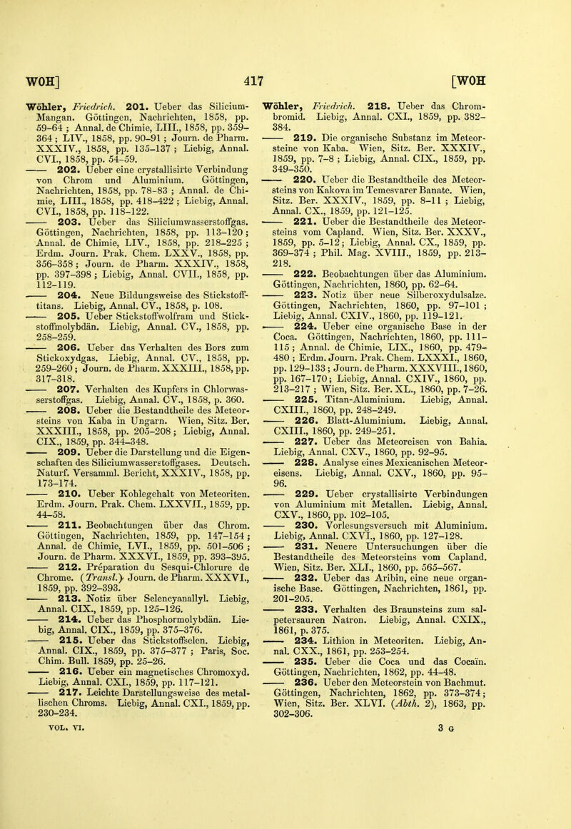 Wohler, Friedrich. 201. Ueber das Silicium- Mangan. Gottingen, Nachrichten, 1858, pp. 59-64 ; Annal. de Chimie, LIIL, 1858, pp. 359- 364 ; LIV., 1858, pp. 90-91 ; Journ. de Pliarra. XXXIV., 1858, pp. 135-137 ; Liebig, Annal. CVL, 1858, pp. 54-59. 202. Ueber eine crystallisirte Verbindung von Chrom und Aluminium. Gottingen, Nachrichten, 1858, pp. 78-83 ; Annal. de Chi- mie, LIII., 1858, pp. 418-422 ; Liebig, Anna!. CVL, 1858, pp. 118-122. 203. Ueber das Siliciumwasserstoffgas. Gottingen, Nachrichten, 1858, pp. 113-120; Annal. de Chimie, LIV., 1858, pp. 218-225 ; Erdm. Journ. Prak. Chem. LXXV., 1858, pp. 356-358; Journ. de Pharm. XXXIV., 1858, pp. 397-398 ; Liebig, Annal. CVIL, 1858, pp. 112-119. 204. Neue Bildungsweise des Stickstoff- titans. Liebig, Annal. CV., 1858, p. 108. 205. Ueber StickstotFwolfram und Stick- stoffmolybdan. Liebig, Annal. CV., 1858, pp. 258- 259. 206. Ueber das Verhalten des Bors zum Stickoxydgas. Liebig, Annal. CV., 1858, pp. 259- 260; Journ. de Pharm. XXXIIL, 1858, pp. 317-318. 207. Verhalten des Kupfers in Chlorwas- serstofFgas. Liebig, Annal. CV., 1858, p. 360. 208. Ueber die Bestandtheile des Meteor- steins von Kaba in Ungarn. Wien, Sitz. Ber. XXXIIL, 1858, pp. 205-208; Liebig, Annal. CIX., 1859, pp. 344-348. — 209. Ueber die Darstellung und die Eigen- schaften des SiliciumwasserstofFgases. Deutsch. Naturf. Versamml. Bericht, XXXIV., 1858, pp. 173-174. 210. Ueber Kohlegehalt von Meteoriten. Erdm. Journ. Prak. Chem. LXXVIL, 1859, pp. 44-58. —— 211. Beobachtungen liber das Chrom. Gottingen, Nachrichten, 1859, pp. 147-154; Annal. de Chimie, LVL, 1859, pp. 501-506 ; Journ. de Pharm. XXXVL, 1859, pp. 393-395. 212. Preparation du Sesqui-Chlorure de Chrome. ( Transl.y Journ. de Pharm. XXXVL, 1859, pp. 392-393. 213. Notiz iiber Selencyanallyl. Liebig, Annal. CIX., 1859, pp. 125-126. 214. Ueber das Phosphormolybdan. Lie- big, Annal. CIX., 1859, pp. 375-376. 215. Ueber das Stickstoffselen. Liebig, Annal. CIX., 1859, pp. 375-377 ; Paris, Soc. Chim. Bull. 1859, pp. 25-26. 216. Ueber ein magnetisches Chromoxyd. Liebig, Annal. CXI., 1859, pp. 117-121. 217. Leichte Darstellungsweise des metal- lischen Chroms. Liebig, Annal. CXL, 1859, pp. 230-234. VOL. VI. Wohler, Friedrich. 218. Ueber das Chrom- bromid. Liebig, Annal. CXL, 1859, pp. 382- 384. 219. Die organische Substanz im Meteor- steine von Kaba. Wien, Sitz. Ber. XXXIV., 1859, pp. 7-8 ; Liebig, Annal. CIX., 1859, pp. 349-350. 220. Ueber die Bestandtheile des Meteor- steins von Kalcova im Temesvarer Banate. Wien, Sitz. Ber. XXXIV., 1859, pp. 8-11 ; Liebig, Annal. CX., 1859, pp. 121-125. 221. Ueber die Bestandtheile des Meteor- steins vom Capland. Wien, Sitz. Ber. XXXV., 1859, pp. 5-12; Liebig, Annal. CX., 1859, pp. 369-374 ; Phil. Mag. XVIIL, 1859, pp. 213- 218. 222. Beobachtungen iiber das Aluminium. Gottingen, Nachrichten, 1860, pp. 62-64. 223. Notiz iiber neue Silberoxydulsalze. Gottingen, Nachrichten, 1860, pp. 97-101 ; Liebig, Annal. CXIV., 1860, pp. 119-121. « 224. Ueber eine organische Base in der Coca. Gottingen, Nachrichten, 1860, pp. 111- 115; Annal. de Chimie, LIX., 1860, pp.479-. 480 ; Erdm. Journ. Prak. Chem. LXXXL, 1860, pp. 129-133 ; Journ. de Pharm. XXXVIIL, 1860, pp. 167-170; Liebig, Annal. CXIV., 1860, pp. 213-217 ; Wien, Sitz. Ber. XL., 1860, pp. 7-26. 225. Titan-Aluminium. Liebig, Annal. CXIIL, 1860, pp. 248-249. — 226. Blatt-Aluminium. Liebig. Annal. CXIIL, 1860, pp. 249-251. 227. Ueber das Meteoreisen von Bahia. Liebig, Annal. CXV., 1860, pp. 92-95. 228. Analyse eines Mexicanischen Meteor- eisens. Liebig, Annal. CXV., 1860, pp. 95- 96. 229. Ueber crystallisirte Verbindungen von Aluminium mit Metallen. Liebig, Annal. CXV., 1860, pp. 102-105. 230. Vorlesungsversuch mit Aluminium. Liebig, Annal. CXVL, 1860, pp. 127-128. 231. Neiiere Untersuchungen iiber die Bestandtheile des Meteorsteins vom Capland. Wien, Sitz. Ber. XLL, 1860, pp. 565-567. —— 232. Ueber das Aribin, eine neue organ- ische Base. Gottingen, Nachrichten, 1861, pp. 201-205. 233. Verhalten des Braunsteins zum sal- petersauren Natron. Liebig, Annal. CXIX., 1861, p. 375. —— 234. Lithion in Meteoriten. Liebig, An- nal. CXX., 1861, pp. 253-254. 235. Ueber die Coca und das Cocain. Gottingen, Nachrichten, 1862, pp. 44-48. 236. Ueber den Meteorstein von Bachmut. Gottingen, Nachrichten, 1862, pp. 373-374; Wien, Sitz. Ber. XLVL {Abth. 2), 1863, pp. 302-306. 3 G