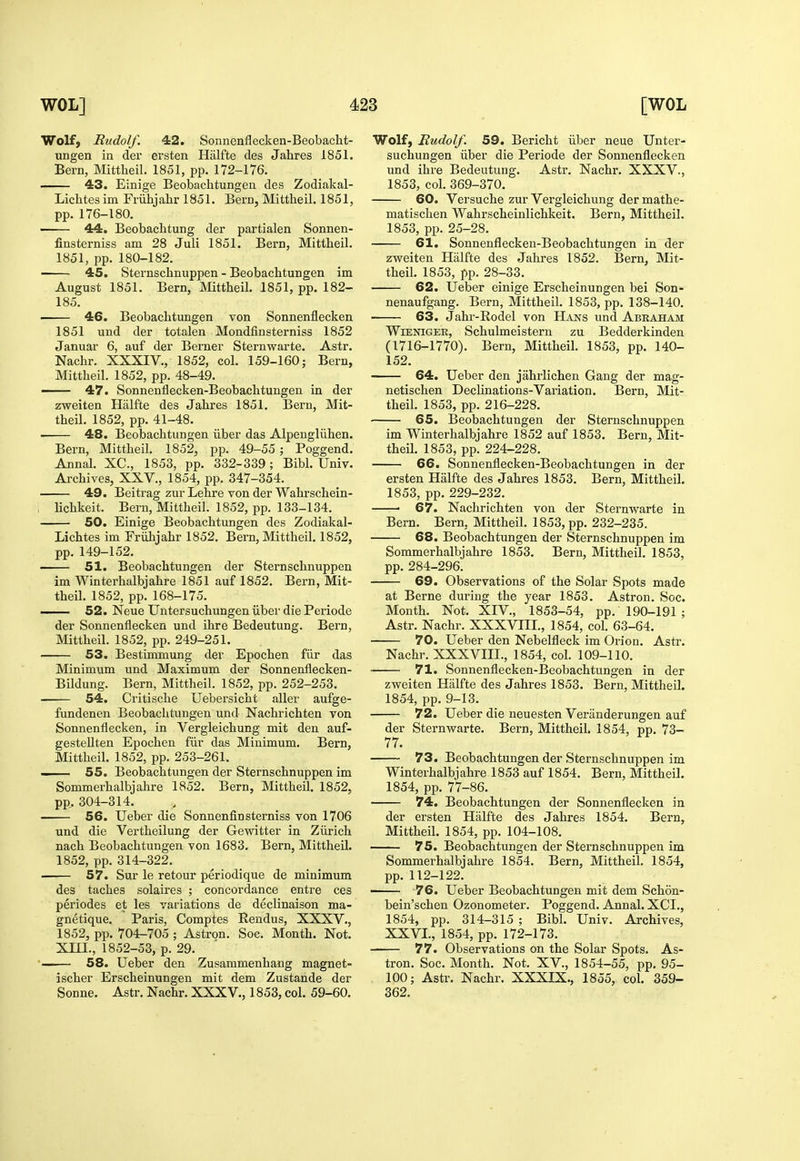 Wolf, Rudolf. 42. Sonnenflecken-Beobacht- ungen in der ersten Halfte ties Jahres 1851. Bern, Mittheil. 1851, pp. 172-176. 43. Einige Beobachtungeu cles Zodiakal- Lichtes im Friihjahr 1851. Bern, Mittheil. 1851, pp. 176-180. 44. Beobacbtung der partialen Sonnen- finsterniss am 28 Juli 1851. Bern, Mittheil. 1851, pp. 180-182. 45. Sternschnuppen - Beobachtungen im August 1851. Bern, Mittheil. 1851, pp. 182- 185. 46. Beobachtungen von Sonnenflecken 1851 und der totalen Mondfinsterniss 1852 Januar 6, auf der Berner Sternwarte. Astr. Nachr. XXXIV., 1852, col. 159-160; Bern, Mittheil. 1852, pp. 48-49. 47. Sonnenflecken-Beobachtungen in der zweiten Halfte des Jahres 1851. Bern, Mit- theil. 1852, pp. 41-48. 48. Beobachtungen iiber das Alpengluhen. Bern, Mittheil. 1852, pp. 49-55 ; Poggend. Annal. XC, 1853, pp. 332-339; Bibl. Univ. Archives, XXV., 1854, pp. 347-354. 49. Beitrag zur Lehre von der Wahrschein- lichkeit. Bern, Mittheil. 1852, pp. 133-134. 50. Einige Beobachtungen des Zodiakal- Lichtes im Friihjahr 1852, Bern, Mittheil. 1852, pp. 149-152. 51. Beobachtungen der Sternschnuppen im Winterhalbjahre 1851 auf 1852. Bern, Mit- theil. 1852, pp. 168-175. 52. Neue LFntersuchungen iiber die Periode der Sonnenflecken und ihre Bedeutung. Bern, Mittheil. 1852, pp. 249-251. 53. Bestimmung der Epochen fiir das Minimum und Maximum der Sonnenflecken- Bildung. Bern, Mittheil. 1852, pp. 252-253. 54. Critische Uebersicht aller aufge- fundenen Beobachtungen und Nachrichten von Sonnenflecken, in Vergleichung mit den auf- gesteUten Epochen fiir das Minimum, Bern, Mittheil. 1852, pp, 253-261. —— 55. Beobachtungen der Sternschnuppen im Sommerhalbjahre 1852. Bern, Mittheil. 1852, pp,. 304-314. 56. Ueber die Sonnenfinsterniss von 1706 und die Vertheilung der Gewitter in Ziirich nach Beobachtungen von 1683. Bern, MittheU. 1852, pp. 314-322. 57. Sur le retour periodique de minimum des taches solaires ; concordance entre ces periodes et les variations de declinaison ma- gnetique. Paris, Comptes Rendus, XXXV., 1852, pp. 704-705 ; Astron. Soe. Month. Not. Xm., 1852-53, p. 29. — 58. Ueber den Zusammenhang magnet- ischer Erscheinungen mit dem Zustande der Sonne. Astr. Nachr. XXXV., 1853, col. 59-60. Wolf, Rudolf. 59. Bericht iiber neue Unter- suchungen iiber die Periode der Sonnenflecken und ihre Bedeutung. Astr. Nachr. XXXV., 1853, col. 369-370. 60. Versuche zur Vergleichung dermathe- matischen Wahrscheinlichkeit. Bern, Mittheil. 1853, pp. 25-28. 61. Sonnenflecken-Beobachtungen in der zweiten Halfte des Jahres 1852. Bern, Mit- theil. 1853, pp. 28-33. 62. Ueber einige Erscheinungen bei Son- nenaufgang. Bern, Mittheil. 1853, pp. 138-140. 63. Jahr-Rodel von Hajsts und Abraham WiENiGEE, Schulmeistern zu Bedderkinden (1716-1770). Bern, Mittheil. 1853, pp. 140- 152. 64. Ueber den jahrlichen Gang der mag- netischen Declinations-Variation. Bern, Mit- theil. 1853, pp. 216-228. 65. Beobachtungen der Sternschnuppen im Winterhalbjahre 1852 auf 1853. Bern, Mit- theil. 1853, pp. 224-228. 66. Sonnenflecken-Beobachtungen in der ersten Halfte des Jahres 1853. Bern, Mittheil. 1853, pp.229-232. ■ 67. Nachrichten von der Sternwarte in Bern. Bern, Mittheil. 1853, pp. 232-235. 68. Beobachtungen der Sternschnuppen im Sommerhalbjahre 1853. Bern, Mittheil. 1853, pp. 284-296. 69. Observations of the Solar Spots made at Berne during the year 1853. Astron. Soc. Month. Not. XrV., 1853-54, pp. 190-191 ; Astr. Nachr. XXXVIII., 1854, col. 63-64. 70. Ueber den Nebelfleck im Orion. Astr. Nachr, XXXVIII., 1854, col. 109-110, 71. Sonnenflecken-Beobachtungen in der zweiten Halfte des Jahres 1853. Bern, Mittheil. 1854, pp. 9-13. 72. Ueber die neuesten Veranderungen auf der Sternwarte. Bern, Mittheil. 1854, pp. 73- 77. 73. Beobachtungen der Sternschnuppen im Winterhalbjahre 1853 auf 1854. Bern, Mittheil. 1854, pp. 77-86. 74. Beobachtungen der Sonnenflecken in der ersten Halfte des Jahres 1854. Bern, Mittheil. 1854, pp. 104-108. 75. Beobachtungen der Sternschnuppen im Sommerhalbjahre 1854. Bern, Mittheil, 1854, pp, 112-122, 76. Ueber Beobachtungen mit dem Schon- bein'schen Ozonometer, Poggend. Annal. XCI., 1854, pp, 314-315 ; Bibl. Univ. Archives, XXVI., 1854, pp. 172-173. 77. Observations on the Solar Spots. As- tron. Soc. Month. Not. XV., 1854-55, pp. 95- 100; Astr. Nachr. XXXIX., 1855, col. 359- 362.