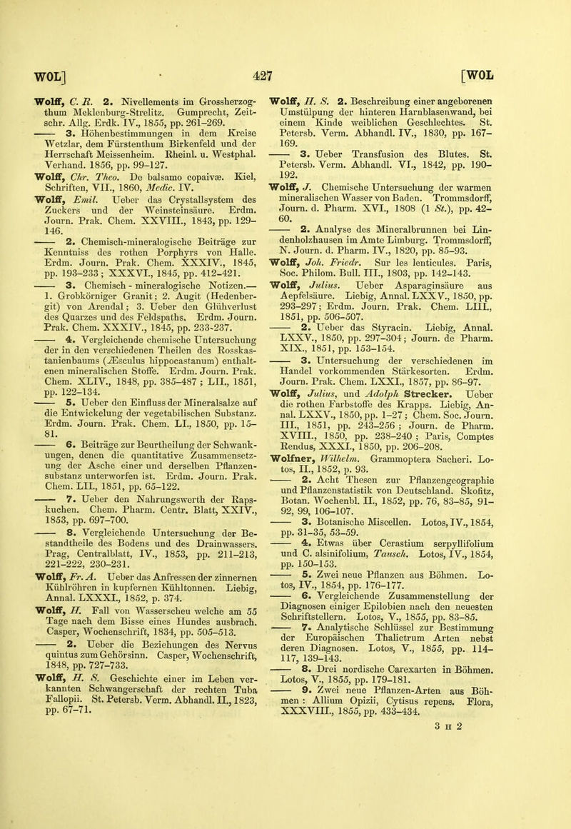 Wolff, C. R. 2. Nivellements im Grossherzog- thum Meklenburg-Strelitz. Gumprecht, Zeit- schr. AUg. Erdk. IV., 1855, pp. 261-269. 3. Hohenbestimmuiigen in dem Xreise Wetzlar, dem Fiirstenthum Birkenfeld und der Herrschaft Meissenheim. Rheinl. u. Westphal. Verhand. 1856, pp. 99-127. Wolff, Chr. Theo. De balsamo copaivse. Kiel, Schriften, VII., 1860, Medic. IV. Wolff, Emil. Ueber das Crystallsystem des Zuckers und der Weinsteinsaure. Erdm. Journ. Prak. Chem. XXVIH., 1843, pp. 129- 146. 2. Chemisch-mineralogische Beitrage zur Kenntniss des rothen Porphyrs von Halle. Erdm. Journ. Prak. Chem. XXXIV., 1845, pp. 193-233 ; XXXVI., 1845, pp. 412-421. 3. Chemiscli - mineralogische Notizen.— 1. Grobkorniger Granit; 2. Augit (Hedenber- git) von Arendal; 3. Ueber den Gliihverlust des Quarzes und des Feldspaths. Erdm. Journ. Prak. Chem. XXXIV., 1845, pp. 233-237. 4. Vergleichende chemische Untersuchung der in den verschiedenen Theilen des Rosskas- tanienbaums (^sculus hippocastanum) enthalt- enen mineralischen StofFe. Erdm. Journ. Prak. Chem. XLIV, 1848, pp. 385-487 ; LIL, 1851, pp. 122-134. • 5. Ueber den Einfluss der Mineralsalze auf die Entwickelung der vegetabilischen Substanz. Erdm. Journ. Prak. Chem. LI., 1850, pp. 15- 81. 6. Beitrage zur Beurtheilung der Schwank- ungen, denen die quantitative Zusammensetz- ung der Asche einer und derselben Pflanzen- substanz unterworfen ist. Erdm. Journ. Prak. Chem. LIL, 1851, pp. 65-122. 7. Ueber den Nahrungswerth der Raps- kuchen. Chem. Pharm. Centr. Blatt, XXIV., 1853, pp. 697-700. 8. Vergleichende Untersuchung der Be- standtheile des Bodens und des Drainwassers. Prag, Centralblatt, IV., 1853, pp. 211-213, 221-222, 230-231. Wolff, Fr. A. Ueber das Anfressen der zinnernen Kiihlrohren in kupfernen Kiihltonnen. Liebig, Annal. LXXXL, 1852, p. 374. Wolff, H. Fall von Wasserscheu welche am 55 Tage nach dem Bisse eines Hundes ausbrach. Casper, Wochenschrift, 1834, pp. 505-513. 2. Ueber die Beziehungen des Nervus quintus zum Gehorsinn. Casper, Wochenschrift, 1848, pp. 727-733. Wolff, H. S. Geschichte einer im Leben ver- kannten Schwangerschaft der rechten Tuba Fallopii. St. Petersb. Verm. Abhandl. II., 1823, pp. 67-71. Wolff, H. S. 2. Beschreibung einer angeborenen Umstiilpung der hinteren Harnblasenwand, bei einem Kinde weiblichen Geschlechtes. St. Petersb. Verm. Abhandl. IV., 1830, pp. 167- 169. 3. Ueber Transfusion des Blutes. St. Petersb. Verm. Abhandl. VL, 1842, pp. 190- 192. Wolff, J. Chemische Untersuchung der warmen mineralischen Wasser von Baden. Trommsdorff, Journ. d. Pharm. XVI., 1808 (1 ^S-^.), pp. 42- 60. 2. Analyse des Mineralbrunnen bei Lin- denholzhausen im Amte Limburg. Trommsdorff, N. Journ. d. Pharm. IV., 1820, pp. 85-93. Wolff, Joh. Friedr. Sur les lenticules. Paris, Soc. Philom. Bull. IIL, 1803, pp. 142-143. Wolff, Julius. Ueber Asparaginsaure aus Aepfelsaure. Liebig, Annal. LXXV., 1850, pp. 293-297; Erdm. Journ. Prak. Chem. LIIL, 1851, pp. 506-507. 2. Ueber das Styracin. Liebig, Annal. LXXV., 1850, pp. 297-304; Journ. de Pharm. XIX., 1851, pp. 153-154. 3. Untersuchung der verschiedenen im Handel vorkommenden Stiirkesorten. Erdm. Journ. Prak. Chem. LXXL, 1857, pp. 86-97. Wolff, Julius, und Adolph Strecker. Ueber die rothen Farbstoffe des Krapps. Liebig, An- nal. LXXV., 1850, pp. 1-27 ; Chem. Soc. Journ. IIL, 1851, pp. 243-256 ; Journ. de Pharm. XVIIL, 1850, pp. 238-240 ; Paris, Comptes Rendus, XXXL, 1850, pp. 206-208. Wolfner, Wilhelm. Grammoptera Sacheri. Lo- tos, IL, 1852, p. 93. ■ 2. Acht Thesen zur Pflanzengeographie und Pflanzenstatistik von Deutschland. Skofitz, Botan. Wochenbl. IL, 1852, pp, 76, 83-85, 91- 92, 99, 106-107. 3. Botanische MisceUen. Lotos, IV., 1854, pp. 31-35, 53-59. 4. Etwas iiber Cerastium serpyllifolium und C. alsinifolium, Tmisch. Lotos, IV., 1854, pp. 150-153. 5. Zwei neue Pflanzen aus Bohmen. Lo- tos, IV., 1854, pp. 176-177. 6. Vergleichende Zusammenstellung der Diagnosen einiger Epilobien nach den neuesten Schriftstellern. Lotos, V., 1855, pp. 83-85. 7. Analytische Schliissel zur Bestimmung der Europaischen Thalictrum Arten nebst deren Diagnosen. Lotos, V., 1855, pp. 114- 117, 139-143. 8. Drei nordische Carexarten in Bohmen. Lotos, v., 1855, pp. 179-181. 9. Zwei neue Pflanzen-Arten aus Boh- men : Allium Opizii, Cytisus repens. Flora, XXXVIIL, 1855, pp. 433-434. 3 H 2