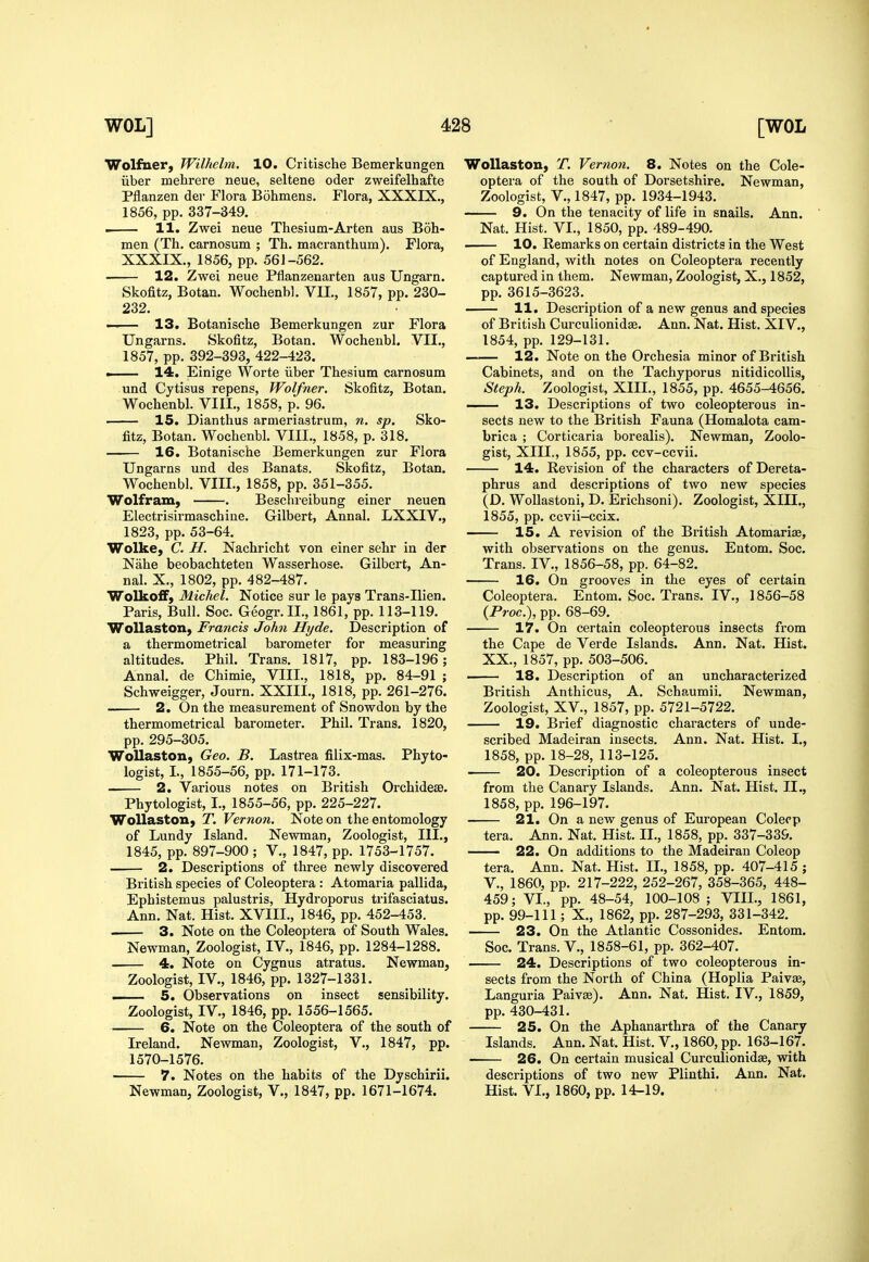 Wolfner, Wilhelm. 10. Critische Bemerkungen iiber mebrere neue, seltene oder zweifelhafte Pflanzen der Flora Bohmens. Flora, XXXIX., 1856, pp. 337-349. . 11. Zwei neue Thesium-Arten aus Boh- men (Th. carnosum ; Th. macranthum). Flora, XXXIX., 1856, pp. 561-562. 12. Zwei neue Pflanzenarten aus Ungarn. Skofitz, Botan. Wochenbl. VII., 1857, pp. 230- 232. —— 13. Botanisclae Bemerkungen zur Flora Ungarns. Skofitz, Botan. Wochenbl. VII., 1857, pp. 392-393, 422-423. . 14. Einige Worte iiber Thesium carnosum und Cytisus repens, Wolfner. Skofitz, Botan. Wochenbl. VIII., 1858, p. 96. 15. Dianthus armeriastrum, n. sp. Sko- fitz, Botan. Wochenbl. VIII., 1858, p. 318. 16. Botanische Bemerkungen zur Flora Ungarns und des Banats. Skofitz, Botan. Wochenbl. VIII., 1858, pp. 351-355. Wolfram, . Beschreibung einer neuen Electrisirmaschiue. Gilbert, Annal. LXXIV., 1823, pp. 53-64. Wolke, C. H. Nachricht von einer sehr in der Nahe beobachteten Wasserhose. Gilbert, An- nal. X,, 1802, pp. 482-487. WolkofiF, Michel. Notice sur le pays Trans-Ilien. Paris, Bull. Soc. Geogr.IL, 1861, pp. 113-119. Wollaston, Francis John Hyde. Description of a thermometrical barometer for measuring altitudes. Phil. Trans. 1817, pp. 183-196; Annal. de Chimie, VIII., 1818, pp. 84-91 ; Schweigger, Journ. XXIII., 1818, pp. 261-276. 2. On the measurement of Snowdon by the thermometrical barometer. Phil. Trans. 1820, pp. 295-305. WoUaston, Geo. B. Lastrea filix-mas. Phyto- logist, I., 1855-56, pp. 171-173. . 2. Various notes on British Orchidese. Phytologist, I., 1855-56, pp. 225-227. WoUaston, T. Vernon. Note on the entomology of Lundy Island. Newman, Zoologist, III., 1845, pp. 897-900 ; V., 1847, pp. 1753-1757. 2. Descriptions of three newly discovered British species of Coleoptera : Atomaria pallida, Epbistemus palustris, Hydroporus trifasciatus. Ann. Nat. Hist. XVIII., 1846, pp. 452-453. 3. Note on the Coleoptera of South Wales. Newman, Zoologist, IV., 1846, pp. 1284-1288. 4. Note on Cygnus atratus. Newman, Zoologist, IV., 1846, pp. 1327-1331. ■ 5. Observations on insect sensibility. Zoologist, IV., 1846, pp. 1556-1565. 6. Note on the Coleoptera of the south of Ireland. Newman, Zoologist, V., 1847, pp. 1570-1576. 7. Notes on the habits of the Dyschirii. Newman, Zoologist, V., 1847, pp. 1671-1674. WoUaston, T. Vernon. 8. Notes on the Cole- optera of the south of Dorsetshire. Newman, Zoologist, v., 1847, pp. 1934-1943. 9. On the tenacity of life in snails. Ann. Nat. Hist. VI., 1850, pp. 489-490. 10. Remarks on certain districts in the West of England, with notes on Coleoptera recently captured in them. Newman, Zoologist, X., 1852, pp. 3615-3623. 11. Description of a new genus and species of British Curculionidae. Ann. Nat. Hist. XIV., 1854, pp. 129-131. 12. Note on the Orchesia minor of British Cabinets, and on the Tachyporus nitidicollis, Steph. Zoologist, XIII., 1855, pp. 4655-4656. —— 13. Descriptions of two coleopterous in- sects new to the British Fauna (Homalota cam- brica ; Corticaria borealis). Newman, Zoolo- gist, XIII., 1855, pp. ccv-ccvii. 14. Revision of the characters of Dereta- phrus and descriptions of two new species (D. WoUastoni, D. Erichsoni). Zoologist, XIII., 1855, pp. ccvii-ccix. 15. A revision of the British Atomarias, with observations on the genus. Entom. Soc. Trans. IV., 1856-58, pp. 64-82. 16. On grooves in the eyes of certain Coleoptera. Entom. Soc. Trans. IV., 1856-58 {Proc), pp. 68-69. 17. On certain coleopterous insects from the Cape de Verde Islands. Ann. Nat. Hist. XX., 1857, pp. 503-506. 18. Description of an uncharacterized Bi'itish Anthicus, A. Schaumii. Newman, Zoologist, XV., 1857, pp. 5721-5722. 19. Brief diagnostic characters of unde- scribed Madeiran insects. Ann. Nat. Hist. I., 1858, pp. 18-28, 113-125. 20. Description of a coleopterous insect from the Canary Islands. Ann. Nat. Hist. II., 1858, pp. 196-197. 21. On a new genus of European Colerp tera. Ann. Nat. Hist. II., 1858, pp. 337-339. 22. On additions to the Madeiran Coleop tera. Ann. Nat. Hist. II., 1858, pp. 407-415; v., 1860, pp. 217-222, 252-267, 358-365, 448- 459; VI., pp. 48-54, 100-108 ; VIII., 1861, pp. 99-111; X., 1862, pp. 287-293, 331-342. 23. On the Atlantic Cossonides. Entom. Soc. Trans, v., 1858-61, pp. 362-407. 24. Descriptions of two coleopterous in- sects from the North of China (Hoplia Paivse, Languria Paiv£e). Ann. Nat. Hist. IV., 1859, pp. 430-431. 25. On the Aphanarthra of the Canary Islands. Ann. Nat. Hist. V., 1860, pp. 163-167. 26. On certain musical Curculionidae, with descriptions of two new Plinthi. Ann. Nat. Hist. VI., 1860, pp. 14-19.