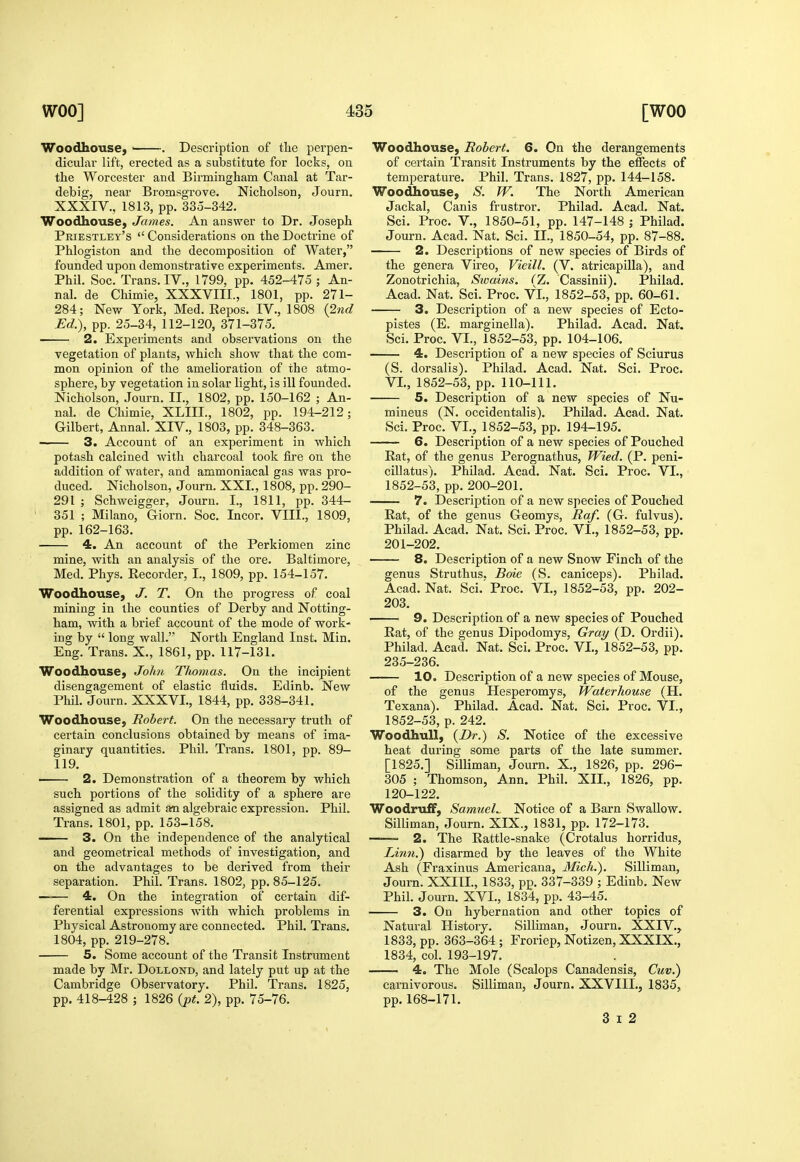 Woodhouse, ' . Description of the perpen- diculai- lift, erected as a suljstitute for locks, on the Worcester and Birmingham Canal at Tar- debig, near Bromsgrove. Nicholson, Journ, XXXIV., 1813, pp. 335-342. Woodhouse, James. An answer to Dr. Joseph Priestley's  Considerations on the Doctrine of Phlogiston and the decomposition of Water, founded upon demonstrative experiments. Amer. Phil. Soc. Trans. IV., 1799, pp. 452-475 ; An- nal. de Chimie, XXXVIII., 1801, pp. 271- 284; New York, Med. Repos. IV., 1808 {2nd Ed.), pp. 25-34, 112-120, 371-375. 2. Experiments and observations on the vegetation of plants, which show that the com- mon opinion of the amelioration of the atmo- sphere, by vegetation in solar light, is ill founded. Nicholson, Journ. II., 1802, pp. 150-162 ; An- nal. de Chimie, XLIIL, 1802, pp. 194-212; Gilbert, Annal. XIV., 1803, pp. 348-363. 3. Account of an experiment in which potash calcined with charcoal took fire on the addition of water, and ammoniacal gas was pro- duced. Nicholson, Journ. XXL, 1808, pp. 290- 291 ; Schweigger, Journ. I., 1811, pp. 344- 351 ; Milano, Giorn. Soc. Incor. VIII., 1809, pp. 162-163. 4. An account of the Perkiomen zinc mine, with an analysis of the ore. Baltimore, Med. Phys. Recorder, I., 1809, pp. 154-157. Woodhouse, J. T. On the progress of coal mining in the counties of Derby and Notting- ham, with a brief account of the mode of work- ing by  long wall. North England Inst. Min. Eng. Trans. X., 1861, pp. 117-131. WoodhousC; John Thomas. On the incipient disengagement of elastic fluids. Edinb. New Phil. Journ. XXXVI., 1844, pp. 338-341. Woodhouse, Robert. On the necessary truth of certain conclusions obtained by means of ima- ginary quantities. Phil. Trans. 1801, pp. 89- 119. ■ 2. Demonstration of a theorem by which such portions of the solidity of a sphere are assigned as admit an algebraic expression. Phil. Trans. 1801, pp. 153-158. —— 3. On the independence of the analytical and geometrical methods of investigation, and on the advantages to be derived from their separation. Phil. Trans. 1802, pp. 85-125. 4. On the integration of certain dif- ferential expressions with which problems in Physical Astronomy are connected. Phil. Trans. 1804, pp. 219-278. 5. Some account of the Transit Instrument made by Mr. Dollond, and lately put up at the Cambridge Observatory. Phil. Trans. 1825, pp. 418-428 ; 1826 {j)t. 2), pp. 75-76. Woodhousej Robert. 6. On the derangements of certain Transit Instruments by the effects of temperature. Phil. Trans. 1827, pp. 144-158. Woodhouse, S. W. The North American Jackal, Canis frustror. Philad. Acad. Nat. Sci. Proc. v., 1850-51, pp. 147-148 ; Philad. Journ. Acad. Nat. Sci. II., 1850-54, pp. 87-88. 2. Descriptions of new species of Birds of the genera Vireo, Vieill. (V. atricapilla), and Zonotrichia, Swains. (Z. Cassinii). Philad. Acad. Nat. Sci. Proc. VI., 1852-53, pp. 60-61. 3. Description of a new species of Ecto- pistes (E. marginella). Philad. Acad. Nat. Sci. Proc. VI., 1852-53, pp. 104-106. 4. Description of a new species of Sciurus (S. dorsalis). Philad. Acad. Nat. Sci. Proc. VI., 1852-53, pp. 110-111. 5. Description of a new species of Nu- mineus (N. occidentalis). PhUad. Acad. Nat. Sci. Proc. VI., 1852-53, pp. 194-195. 6. Description of a new species of Pouched Rat, of the genus Perognathus, Wied. (P. peni- cillatus). Philad. Acad. Nat. Sci. Proc. VI., 1852-53, pp. 200-201. 7. Description of a new species of Pouched Rat, of the genus Geomys, Raf. (G. fulvus). Philad. Acad. Nat. Sci. Proc. VI., 1852-53, pp. 201-202. 8. Description of a new Snow Finch of the genus Struthus. Boie (S. caniceps). Philad. Acad. Nat. Sci.'Proc. VI., 1852-53, pp. 202- 203. 9. Description of a new species of Pouched Rat, of the genus Dipodomys, Gray (D. Ordii). Philad. Acad. Nat. Sci. Proc. VI., 1852-53, pp. 235-236. 10. Description of a new species of Mouse, of the genus Hesperomys, Waterhouse (H. Texana). Philad. Acad. Nat. Sci. Proc. VI., 1852-53, p. 242. WoodhuU, {Dr.) S. Notice of the excessive heat during some parts of the late summer. [1825.] Silliman, Journ. X., 1826, pp. 296- 305 ; Thomson, Ann. Phil. XII., 1826, pp. 120-122. Woodruff, Samuels Notice of a Barn Swallow. Silliman, Journ. XIX., 1831, pp. 172-173. ^  2. The Rattle-snake (Crotalus horridus, Li7in.) disarmed by the leaves of the White Ash (Fraxinus Americana, Mich.). Silliman, Journ. XXIII., 1833, pp. 337-339 ; Edinb. New Phil. Journ. XVI., 1834, pp. 43-45. 3. On hybernation and other topics of Natural History. Silliman, Journ. XXIV.,^ 1833, pp. 363-364; Froriep, Notizen, XXXIX., 1834, col. 193-197. 4. The Mole (Scalops Canadensis, Cuv.) carnivorous. Silliman, Journ. XXVIII., 1835, pp. 168-171. 3 I 2