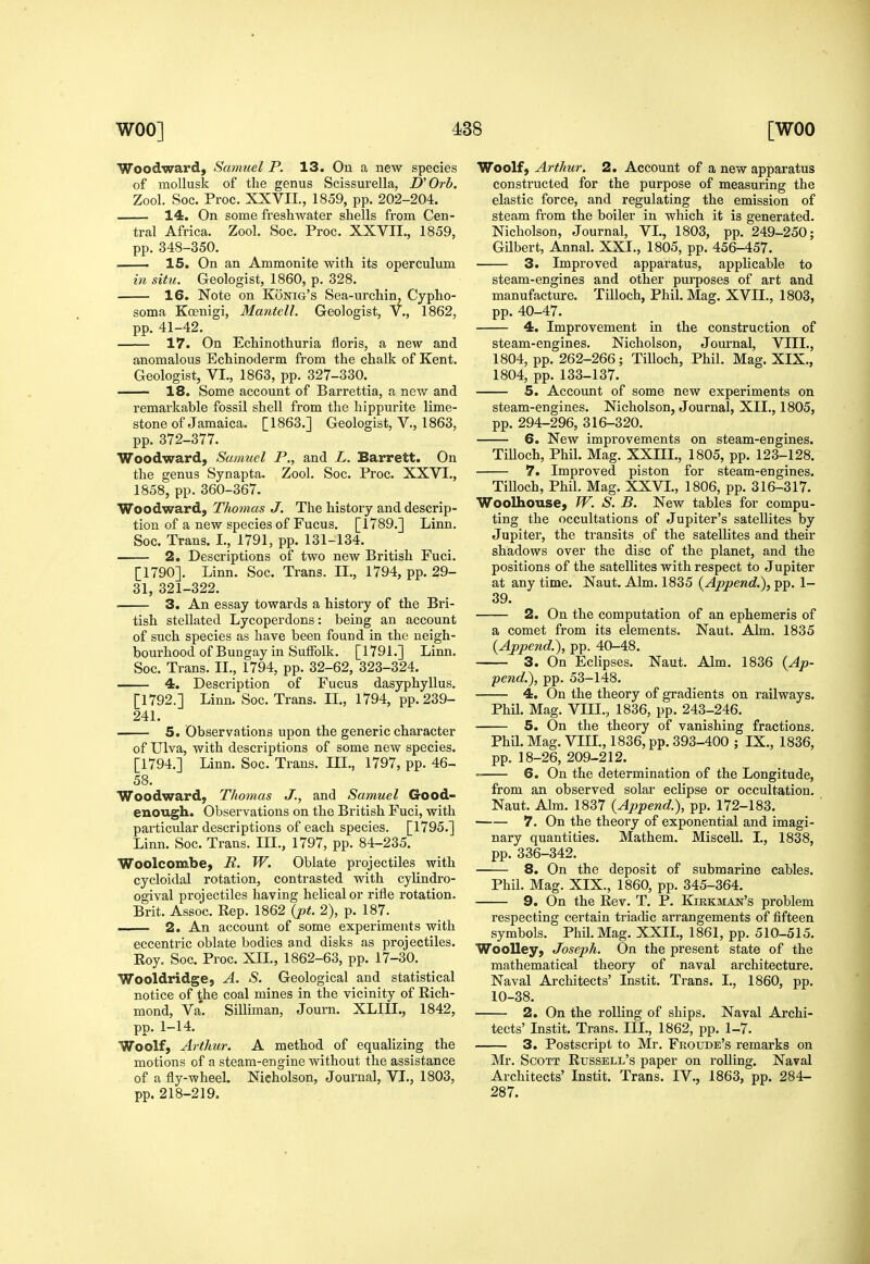 Woodward, Samuel P. 13. On a new species of mollusk of the genus Scissurella. D'Orh. Zool. Soc. Proc. XXVII., 1859, pp. 202-204. 14. On some freshwater shells from Cen- tral Africa. Zool. Soc. Proc. XXVII., 1859, pp. 348-350. , 15. On an Ammonite with its operculum in situ. Geologist, 1860, p. 328. 16. Note on Konig's Sea-urchin, Cypho- soma Koenigi, Mantell. Geologist, V., 1862, pp. 41-42. 17. On Echinothuria floris, a new and anomalous Echinoderm from the chalk of Kent. Geologist, VI., 1863, pp. 327-330. ■ 18. Some account of Barrettia, a new and remarkable fossil shell from the liippurite lime- stone of Jamaica. [1863.] Geologist, v., 1863, pp. 372-377. Woodward, Samuel P., and L. Barrett. On the genus Synapta. Zool. Soc. Proc. XXVI., 1858, pp. 360-367. Woodward, Thomas J. The history and descrip- tion of a new species of Fucus. [1789.] Linn. Soc. Trans. I., 1791, pp. 131-134. 2. Descriptions of two new British Fuci. [1790]. Linn. Soc. Trans. II., 1794, pp. 29- 31, 321-322. . 3. An essay towards a history of the Bri- tish stellated Lycoperdons: being an account of such species as have been found in the neigh- bourhood of Bungay in Suffolk. [1791.] Linn. Soc. Trans. II., 1794, pp. 32-62, 323-324. 4. Description of Fucus dasyphyllus. [1792.] Linn. Soc. Trans. IL, 1794, pp. 239- 241. 5. Observations upon the generic character of Ulva, with descriptions of some new species. [1794.] Linn. Soc. Trans. III., 1797, pp. 46- 58. Woodward, Thomas J., and Samuel Good- enough. Observations on the British Fuci, with particular descriptions of each species. [1795.] Linn. Soc. Trans. III., 1797, pp. 84-235. Woolcombe, R. W. Oblate projectiles with cycloidal rotation, contrasted with cylindro- ogival projectiles having helical or rifle rotation. Brit. Assoc. Rep. 1862 {pt. 2), p. 187. 2. An account of some experiments with eccentric oblate bodies and disks as projectiles. Eoy, Soc. Proc. XII., 1862-63, pp. 17-30. Wooldridge, A. S. Geological and statistical notice of the coal mines in the vicinity of Rich- mond, Va*. Silliman, Journ. XLIIL, 1842, pp. 1-14. Woolf, Arthur. A method of equalizing the motions of a steam-engine without the assistance of a fly-wheel. Nicholson, Journal, VI., 1803, pp. 218-219. Woolf, Arthur. 2. Account of a new apparatus constructed for the purpose of measuring the elastic force, and regulating the emission of steam from the boiler in which it is generated. Nicholson, Journal, VI., 1803, pp. 249-250; Gilbert, Annal. XXL, 1805, pp. 456-457. 3. Improved apparatus, applicable to steam-engines and other purposes of art and manufacture. Tilloch, Phil. Mag. XVII., 1803, pp. 40-47. 4. Improvement in the construction of steam-engines. Nicholson, Journal, VIII., 1804, pp. 262-266; Tilloch, Phil. Mag. XIX., 1804, pp. 133-137. 5. Account of some new experiments on steam-engines. Nicholson, Journal, XII., 1805, pp. 294-296, 316-320. 6. New improvements on steam-engines. TiUoch, Phil. Mag. XXIIL, 1805, pp. 123-128. 7. Improved piston for steam-engines. Tilloch, Phil. Mag. XXVL, 1806, pp. 316-317. Woolhouse, W. S. B. New tables for compu- ting the occultations of Jupiter's satellites by Jupiter, the transits of the satellites and their shadows over the disc of the planet, and the positions of the satellites with respect to Jupiter at any time. Naut. Aim. 1835 {Append.), pp. 1- 39. 2. On the computation of an ephemeris of a comet from its elements. Naut. Aim. 1835 {Append.), pp. 40-48. 3. On Eclipses. Naut. Aim. 1836 {Ap- pend.), pp. 53-148. 4. On the theory of gradients on railways. Phil. Mag. VIII.., 1836, pp. 243-246. 5. On the theory of vanishing fractions. Phil. Mag. VIIL, 1836, pp. 393-400 ; IX., 1836, pp. 18-26, 209-212. 6. On the determination of the Longitude, from an observed solar eclipse or occultation. Naut. Aim. 1837 {Append.), pp. 172-183. —— 7. On the theory of exponential and imagi- nary quantities. Mathem. Miscell. I., 1838, pp.336-342. 8. On the deposit of submarine cables. Phil. Mag. XIX., 1860, pp. 345-364. 9. On the Rev. T, P. Kirkman's problem respecting certain triadic arrangements of fifteen symbols. Phil. Mag. XXII., 1861, pp. 510-515. WooUey, Joseph. On the present state of the mathematical theory of naval architecture. Naval Architects' Instit. Trans. I., 1860, pp. 10-38. 2. On the rolling of ships. Naval Archi- tects' Instit. Trans. III., 1862, pp. 1-7. 3. Postscript to Mr. Froude's remarks on Mr. Scott Russell's paper on rolling. Naval Architects' Instit. Trans. IV., 1863, pp. 284- 287.