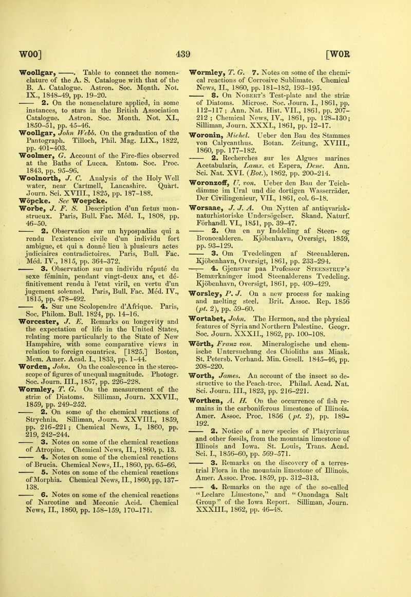 WooUgar, . Table to connect tlie nomen- clature of the A. S. Catalogue with that of the B. A. Catalogue. Astron. Soc, Month. Not. IX., 1848-49, pp. 19-20. 2. On the nomenclature applied, in some instances, to stars in the British Association Catalogue. Astron. Soc. Month. Not. XL, 1850-51, pp. 45-46. Woollgar, John Webb. On the graduation of the Pantograph. Tilloch, Phil. Mag. LIX., 1822, pp. 401-403. Woolmer, G. Account of the Fire-flies observed at the Baths of Lucca. Entom. Soc. Proc. 1843, pp. 95-96. Woolnorth, J. C. Analysis of the Holy Well Avater, near Cartmell, Lancashire. Quart. Journ. Sci. XVIIL, 1825, pp. 187-188. Wopcke. See Woepcke. Worbe, J. F. S. Description d'un foetus mon- strueux. Paris, Bull. Fac. Med. L, 1808, pp. 46-50. 2. Observation sur un hypospadias qui a rendu I'existence civile d'un individu fort ambigue, et qui a donne lieu a plusieurs actes judiciaires contradictoires. Paris, Bull, Fac. , Med. IV., 1815, pp. 364-372. —— 3. Observation sur un individu repute du sexe feminin, pendant vingt-deux ans, et de- finitivement rendu a I'etat viril, en vertu d'un jugement solennel. Paris, Bull. Fac. Med. IV., 1815, pp. 478-492. 4. Sur une Scolopendre d'Afrique. Paris, Soc. Philom. Bull. 1824, pp. 14-16. Worcester, J. E. Remarks on longevity and the expectation of life in the United States, relating more particularly to the State of New Hampshire, with some comparative views in relation to foreign countries. [1825.] Boston, Mem. Amer. Acad. I., 1833, pp. 1-44. Worden, John. On the coalescence in the stereo- scope of figures of unequal magnitude. Photogr, Soc. Journ. III., 1857, pp. 226-228. Wormley, T. G. On the measurement of the strige of Diatoms. Silliman, Journ. XXVII., 1859, pp. 249-252. 2. On some o/ the chemical reactions of Strychnia. Silliman, Journ. XXVIIL, 1859, pp. 216-221 ; Chemical News, I., 1860, pp. 219, 242-244. 3. Notes on some of the chemical reactions of Atropine, Chemical News, II., 1860, p. 13. 4. Notes on some of the chemical reactions of Brucia. Chemical News, IL, 1860, pp. 65-66. 5. Notes on some of the chemical reactions of Morphia. Chemical News, IL, 1860, pp. 137- 138. 6. Notes on some of the chemical reactions of Narcotine and Meconic Acid. Chemical News, n., 1860, pp. 158-159, 170-171. Wormley, T. G. 7. Notes on some of the chemi- cal reactions of Corrosive Sublimate. Chemical News, IL, 1860, pp. 181-182, 193-195. 8. On Nobert's Test-plate and the stri» of Diatoms. Microsc, Soc, Journ, I., 1861, pp, 112-117 ; Ann. Nat. Hist. VIL, 1861, pp. 207- 212 ; Chemical News, IV., 1861, pp. 128-130; Silliman, Journ. XXXL, 1861, pp. 12-17. Woronin, Michel. Ueber den Bau des Stammes von Calycanthus. Botan. Zeitung, XVIIL, 1860, pp. 177-182. 2. Recherches sur les Algues marines Acetabularia, Lamx. et Espera, Dene. Ann. Sci. Nat. XVI. {Bat.), 1862, pp. 200-214. WoronzofF, U. von. Ueber den Bau der Teich- damme im Ural und die dortigen Wasserrader. Der Civilingenieur, VIL, 1861, col. 6-18, Worsaae, J. J. A. Om Nytten af antiqvarisk- naturhistoriske Undersogelser. Skand. Naturf. Forhandl. VI., 1851, pp. 39-47. 2. Om en ny Inddeling af Steen- og Broncealderen. Kjobeuhavn, Oversigt, 1859, pp. 93-129. 3, Om Tvedelingen af Steenalderen. Kjobenhavn, Oversigt, 1861, pp. 233-294. —:— 4. Gjensvar paa Professor Steenstkup's Bemserkninger imod Steenalderens Tvedeling. Kjobenhavn, Oversigt, 1861, pp. 409-429. Worsley, P. J. On a new process for making and melting steel. Brit. Assoc. Rep. 1856 {pt. 2), pp. 59-60. Wortabet, John. The Hermon, and the physical features of Syria and Northern Palestine. Geogr. Soc. Journ. XXXIL, 1862, pp. 100-108. Worth, Franz von. Mineralogische und chem- ische Untersuchung des Chioliths aus Miask. St. Petersb. Verhand. Min. Gesell. 1845-46, pp. 208-220. Worth, James. An account of the insect so de- structive to the Peach-tree. Philad. Acad. Nat. Sci, Journ. III., 1823, pp. 216-221. Worthen, A. H. On the occurrence of fish re- mains in the carboniferous limestone of Illinois. Amer. Assoc. Proc. 1856 {pt. 2), pp. 189- 192. 2. Notice of a new species of Platycrinus and other fossils, from the mountain limestone of Illinois and Iowa. St. Louis, Trans. Acad. Sci. I., 1856-60, pp. 569-571. 3. Remarks on the discovery of a terres- trial Flora in the mountain limestone of Illinois. Amer. Assoc. Proc. 1859, pp. 312-313. 4. Remarks on the age of the so-called  Leclare Limestone, and  Onondaga Salt Group of the Iowa Report. Silliman, Journ. XXXIIL, 1862, pp. 46-48. \