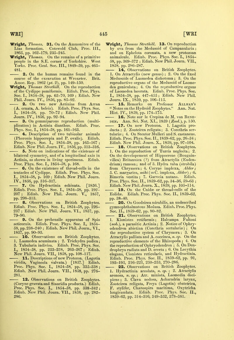 Wright, Thomas. 31. On the Ammonites of the Lias formation. Cotswold Club, Proc. III., 1865, pp. 162-179, 235-245. Wright, Thomas. On the remains of a primitive people in the S.E. corner of Yorkshire. West Yorks. Proc. Geol. Soc. III., 1849-59, pp. 465- 481. 2. On the human remains found in the course of the excavation at Wroxeter. Brit. Assoc. Rep. 1862 {pt. 2), pp. 149-150. Wright, Thomas Strethill. On the reproduction of the Cjdippe pomiformis. Edinb. Proc. Phys. Soc. I., 1854-58, pp. 63-70, 169 ; Edinb. New Phil. Journ. IV„ 1856, pp. 85-92. 2. On two new Actinias from Arran (A. ornata, A. beleis). Edinb. Proc. Phys. Soc. I., 1854-58, pp. 70-72 ; Edinb. New Phil. Journ. IV., 1856, pp. 92-94. —— 3. On gemmiparous reproduction (multi- plication) in Actinia dianthus. Edinb. Proc. Phys. Soc. I., 1854-58, pp. 161-163. 4. Description of two tubicolar animals (Phoronis hippocrepia and P. ovalis). Edinb. Proc. Phys. Soc. I., 1854-58, pp. 165-167 ; Edinb. New Phil. Journ. IV., 1856, pp. 313-316, 5. Note on indications of the existence of bilateral symmetry, and of a longitudinal axis in Actinia, as shown in living specimens. Edinb. Proc. Phys. Soc. I., 1854-58, p. 168. 6. On the existence of thread-cells in the tentacles of Cydippe. Edinb. Proc. Phys. Soc. I., 1854-58, p. 169 ; Edinb. New Phil. Journ. IV., 1856, pp. 316-317. 7. On Hydractinia echinata. [1856.] Edinb. Proc. Phys. Soc. I., 1854-58, pp. 192- 207 ; Edinb. New Phil. Journ. V., 1857, pp. 298-313. 8. Observations on British Zoophytes. Edinb. Proc. Phys. Soc. I., 1854-58, pp. 226- 237 ; Edinb. New Phil. Journ. VI., 1857, pp. 79-90. 9. On the prehensile apparatus of Spio seticornis. Edinb. Proc. Phys. Soc. I., 1854- 58, pp. 238-240 ; Edinb. New Phil. Journ., VI., 1857, pp. 90-93.  10. Observations on British Zoophytes. 1. Laomedea acuminata ; 2. Trichydra pudica; 3. Tubularia indivisa. Edinb. Proc. Phys. Soc. I., 1854-58, pp. 253-258, 263-267; Edinb. New Phil. Journ. VII., 1858, pp. 108-117. — 11. Descriptions of new Protozoa. (Lagotia viridis, Vagincola valvata.) [1857.] Edinb. Proc. Phys. Soc. I., 1854-58, pp. 335-338 ; Edinb. New Phil. Journ. VII., 1858, pp. 276- 281. 12. Observations on British Zoophytes. (Coryne gravata and Stauridia producta.) Edinb. Proc. Phys. Soc. I., 1854-58, pp. 338-342 ; Edinb. New Phil. Journ. VIL, 1858. pp. 282- 286. Wright, Thomas Strethill. 13. On reproduction by ova from the Medusoid of Campanularia; and on Ephelota coronata, a new protozoan animalcule. Edinb. Proc. Phys. Soc. I., 1854- 58, pp. 369-372 ; Edinb. New Phil. Journ. VII., 1858, pp. 286-287. 14. Observations on British Zoophytes. 1. On Atractylis (new genus) ; 2. On the fixed Medusoids of Laomedea dichotoma ; 3. On the reproductive organs of the Medusoid of Laome- dea geniculata; 4. On the reproductive organs of Laomedea lacerata. Edinb. Proc. Phys. Soc. L, 1854-58, pp. 447-455 ; Edinb. New Phil. Journ. IX., 1859, pp. 106-115. ■ 15. Remarks on Professor Allman's  Notes on the Hydroid Zoophytes. Ann. Nat. Hist. IV., 1859, pp. 174-175. 16. Note sur le Crepina de M. van Bene- DEN. Ann. Sci. Nat. XL, 1859 (Zool), p. 150. 17. On new Protozoa. 1. Lagotia pro- ducta ; 2. Zooteirea religata: 3. Corethria ser- tulariffi; 4. On Stentor MuUeri and S. castaneus. Edinb. Proc. Phys. Soc. II., 1859-62, pp. 26-34 ; Edinb. New Phil. Journ. X., 1859, pp. 97-104. 18. Observations on British Zoophytes. 1. On the reproduction of Turris neglecta; 2. On the developement of Hippocrene (Bougain- viUea) Britannica (?) from Atractylis (Euden- drium) ramosa; and of 3. Hydra tuba (strobila) from Chrysaora; 4. Coryne implexa. Alder; 5. C. margarica, miki( = C. implexa. Alder) ; 6. Bimeria vestita; 7. Garveia nutans. Edinb. Proc. Phys. Soc. II., 1859-62, pp. 34-36, 59-63 ; Edinb. New Phil. Journ. X., 1859, pp. 105-114. 19. On the Cnidse or thread-cells of the EolidEe. Edinb. Proc. Phys. Soc. II., 1859-62, pp. 38-40. 20. On Goodsirea mirabilis, an undescribed gymnophthalmatous Medusa. Edinb. Proc. Phys. Soc. II., 1859-62, pp. 80-82. 21. Observations on British Zoophytes. 1. Kionistes retiformis; Halcampa Fultoni {nob.), a parasitic Actinia; 2. Notice of Ophry- odendron abietina (Corethria sertularise) ; On the reproductive system of Chrysaora; 3. On Atractylis palliata and A. coccinea, n. sp. On the reproductive elements of the Rhizopoda ; 4. On the reproduction of Ophryodendron ; 5. On Den- drophrya radiata and D. erecta ; 6. On Lecythia elegans, Cionistes reticularis, and Hydractinia, Edinb. Proc. Phys. Soc. IL, 1859-62, pp. 91, 193-195, 216-221, 250-253, 270-286. 22. Observations on British Zoophytes. 1. Hydractinia areolata, n. sp. ; 2. Atractylis arenosa, n. sp.; Atr. miniata, Laomedia deci- piens; 3. Clava nodosa, Acharadria larynx, Zooteirea religata, Freya (Lagotia) obstetrica, F. stylifer, Chsetospira maritima, Oxytricha longicaudata. Edinb. Proc. Phys. Soc. II., 1859-62, pp. 314-316, 349-352, 378-381.