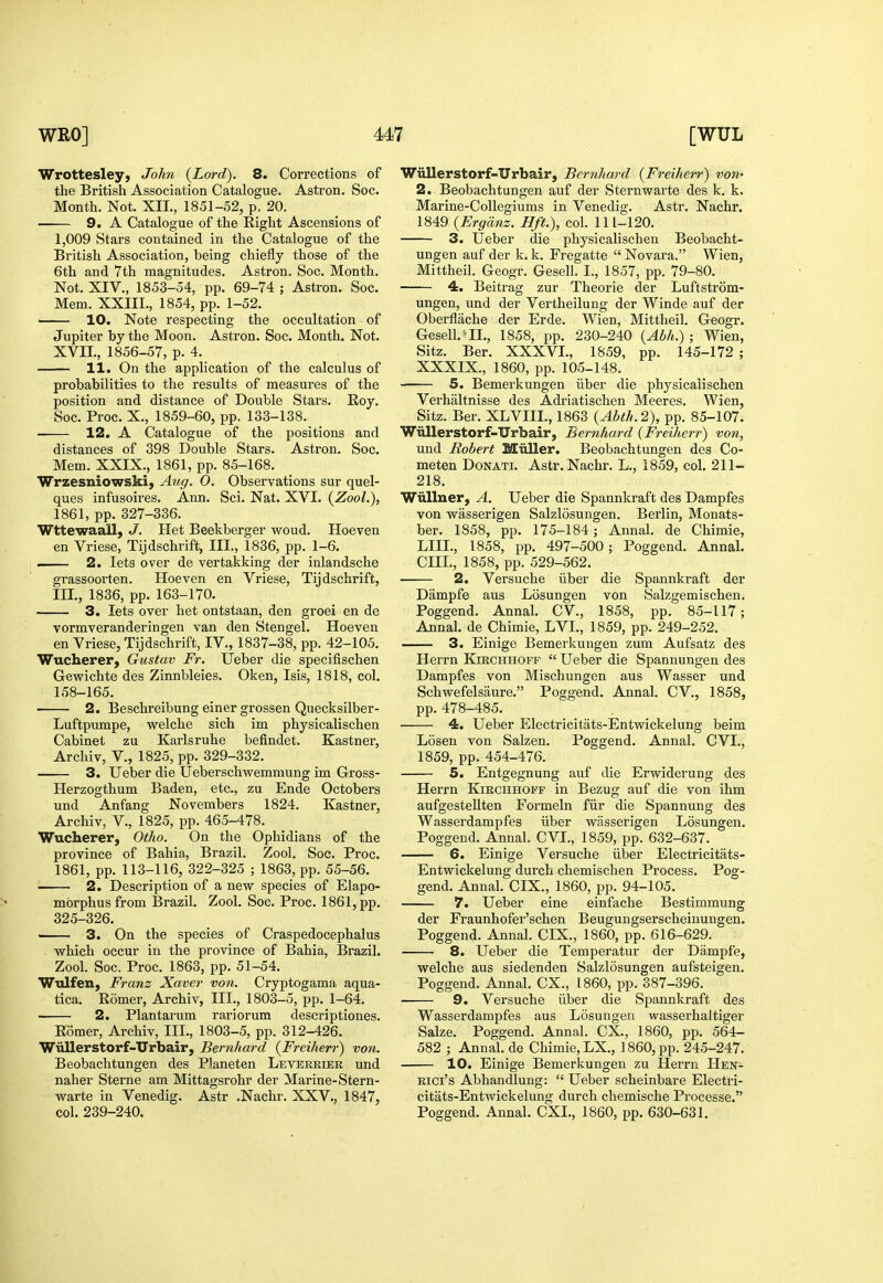 Wrottesley, John {Lord). 8. Corrections of the British Association Catalogue. Astron, Soc. Month. Not. XII., 1851-52, p, 20. 9. A Catalogue of the Eight Ascensions of 1,009 Stars contained in the Catalogue of the British Association, being chiefly those of the 6th and 7th magnitudes. Astron. Soc. Month. Not. XIV., 1853-54, pp. 69-74 ; Astron. Soc. Mem. XXIII., 1854, pp. 1-52. 10. Note respecting the occultation of Jupiter by the Moon. Astron. Soc. Month. Not. XVn., 1856-57, p. 4. 11. On the application of the calculus of probabilities to the results of measures of the position and distance of Double Stars. Roy. Soc. Proc. X., 1859-60, pp. 133-138. 12. A Catalogue of the positions and distances of 398 Double Stars. Astron. Soc. Mem. XXIX., 1861, pp. 85-168. Wrzesniowski, Atig. 0. Observations sur quel- ques infusoires. Ann. Sci. Nat. XVI. (ZooL), 1861, pp. 327-336. Wttewaall, J. Het Beekberger woud. Hoeven en Vriese, Tijdschrift, III., 1836, pp. 1-6. — 2. lets over de vertakking der inlandsche grassoorten. Hoeven en Vriese, Tijdschrift, in,, 1836, pp. 163-170. 3. lets over het ontstaan, den groei en de vormveranderingen van den Stengel. Hoeven en Vriese, Tijdschrift, IV,, 1837-38, pp. 42-105. Wucherer, Gustav Fr. Ueber die specifischen Gewichte des Zinnbleies, Oken, Isis, 1818, col. 158-165. 2. Beschreibung einer grossen Quecksilber- Luftpumpe, welche sich im physicalischen Cabinet zu Karlsruhe befindet. Kastner, Archiv, v., 1825, pp. 329-332. 3. Ueber die Ueberschwemmung im Gross- Herzogthum Baden, etc., zu Ende Octobers und Anfang Novembers 1824. Kastner, Archiv, v., 1825, pp. 465-478. Wucherer, Otho. On the Ophidians of the province of Bahia, Brazil. Zool. Soc. Proc. 1861, pp. 113-116, 322-325 ; 1863, pp. 55-56. 2. Description of a new species of Elapo- mbrphus from Brazil. Zool. Soc. Proc. 1861, pp. 325-326. ■ 3. On the species of Craspedocephalus which occur in the province of Bahia, Brazil. Zool. Soc. Proc. 1863, pp. 51-54. Wtdfen, Franz Xaver von. Cryptogama aqua- tica. Romer, Archiv, III., 1803-5, pp. 1-64. 2. Plantarum rariorum descriptiones. Romer, Archiv, III., 1803-5, pp. 312-426. Wiillerstorf-Urbair, Bemhard {Freiherr) von. Beobachtungen des Planeten Levereieb und naher Sterne am Mittagsrohr der Marine-Stern- warte in Venedig. Astr .Nachr. XXV., 1847, col. 239-240. Wiillerstorf-Urbair, Bemhard {Freiherr) von- 2. Beobachtungen auf der Sternwarte des k. k. Marine-CoUegiums in Venedig. Astr. Nachr. 1849 {Ergdnz. Hft.), col. 111-120, 3. Ueber die physicalischen Beobacht- ungen auf der k, k, Fregatte  Novara. Wien, Mittheil. Geogr. Gesell. I., 1857, pp. 79-80. 4. Beitrag zur Theorie der Luftstrom- ungen, und der Vertheilung der Winde auf der Oberflache der Erde, Wien, Mittheil. Geogr. Gesell.'II., 1858, pp. 230-240 {Abh.) ; Wien, Sitz. Ber. XXXVI., 1859, pp. 145-172 ; XXXIX., 1860, pp. 105-148. 5. Bemerkungen iiber die physicalischen Verhaltnisse des Adriatischen Meeres. Wien, Sitz. Ber. XLVIIL, 1863 {Abth.2), pp. 85-107. Wiillerstorf-Urbair, Bemhard {Freiherr) von, und Robert Miiller. Beobachtungen des Co- meten Donati. Astr. Nachr. L., 1859, col. 211- 218. Wiillner, A. Ueber die Spannkraft des Dampfes von wasserigen Salzlosungen. Berlin, Monats- ber. 1858, pp. 175-184 ; Annal. de Chimie, LIII., 1858, pp. 497-500; Poggend. Annal. cm., 1858, pp. 529-562. 2. Versuche iiber die Spannkraft der Dampfe aus Losungen von Salzgemischen, Poggend. Annal. CV., 1858, pp. 85-117; Annal. de Chimie, LVI., 1859, pp. 249-252. 3. Einige Bemerkungen zum Aufsatz des Herrn Kirchhoff  Ueber die Spannungen des Dampfes von Mischungen aus Wasser und Schwefelsaure. Poggend. Annal. CV., 1858, pp. 478-485. 4. Ueber Electricitats-Entwickelung beim Losen von Salzen. Poggend. Annal. CVI., 1859, pp. 454-476. 5. Entgegnung auf die Erwiderung des Herrn Kirchhoff in Bezug auf die von ihm aufgestellten Formeln fiir die Spannung des Wasserdampfes iiber wasserigen Losungen. Poggend. Annal. CVI., 1859, pp. 632-637. 6. Einige Versuche iiber Electricitats- Entwickelung durch chemischen Process. Pog- gend. Annal. CIX., 1860, pp. 94-105. 7. Ueber eine einfache Bestimmung der Fraunhofer'schen Beugungserscheiuungen. Poggend. Annal. CIX., 1860, pp. 616-629. 8. Ueber die Temperatur der Dampfe, welche aus siedenden Salzlosungen aufsteigen. Poggend. Annal. CX., I860, pp. 387-396. 9. Versuche iiber die Spannkraft des Wasserdampfes aus Losungen wasserhaltiger Salze. Poggend. Annal. CX., 1860, pp. 564- 582 ; Annal. de Chimie,LX., I860,pp. 245-247. 10. Einige Bemerkungen zu Herrn Hen- Rici's Abhandlung:  Ueber scheinbare Electri- citats-Entwickelung durch chemische Processe. Poggend. Annal. CXI., 1860, pp. 630-631.