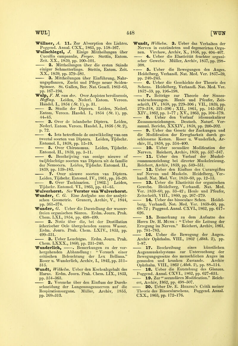 Wiillner, A. 11. Znr Absorption des Liclites. Poggend. Annal. CXX., 1863, pp. 158-167. WuUschlegel, J. Einige Mittheilungen iiber Cucullia campanulas, Freyer. Stettin, Entom. Zeit. XX., 1859, pp. 100-101. 2. Mittheilungen iiber die ersten Stande einiger Schmetterliuge. Stettin, Entom. Zeit. XX., 1859, pp. 379-381. 3. Mittheilungen iiber Einfiihrung, Nahr- ungspflanzen, Zucht und Pflege neuer Seiden- Spinner. St. Gallen, Ber. Nat. Gesell. 1862-63, pp. 167-194. Wulp, F. M. van der. Over Aspistes berolinensis, Hoffmg. Leiden, Nederl. Entom. Vereen. Handel. I., 1854 {St. 1), p. 31. 2. Studie der Diptera. Leiden, Nederl. Entom. Vereen. Haudel. I., 1854 {St. 1), pp. 44-45. 3. Over de inlandsche Diptera. Leiden, Nederl. Entom. Vereen. Handel. I., 1856 {St. 2), p. 72. 4. lets betrefFende de ontwikkeling van een tweetal soorten van Diptera. Leiden, Tijdschr. Entomol. L, 1858, pp. 15-19. 5. Over Chironomus. Leiden, Tijdschr. Entomol. H., 1859, pp. 3-11. • 6. Beschrijviug van eenige nieuwe of twijf'elachtige soorten van Diptera uit de familie der Nemocera. Leiden, Tijdschr. Entomol. H., 1859, pp. 159-183. 7. Over nieuwe soorten van Diptera. Leiden, Tijdschr. Entomol. IV., 1861, pp. 16-20. 8. Over Tachinarien. [1862.] Leiden, Tijdschr. Entomol. VI., 1863, pp. 41-45. Wulverhorst. See Verster van Wulverhorst. Wunder, C. G. Eine Aufgabe aus der analyti- schen Geometric. Grunert, Archiv, V., 1844, pp. 361-374. Wunder, G. Ueber die Darstellung der wasser- freien organischen Sauren. Erdm. Journ. Prak. Chem. LXL, 1854, pp. 498-499. 2. Notiz iiber die, bei der Destination atherischer Oele iibergehenden sauren Wasser. Erdm. Journ. Prak. Chem. LXIV., 1855, pp. 499-531. 3. Ueber Leuchtgas. Erdm. Journ. Prak. Chem. LXXX., 1860, pp. 231-240. Wunderlich, . Bemerkungen zu der vor- hergehenden Abhandlung: Versuch einer critischen Beleuchtung der Lex Belliana. Roser u. Wunderlich, Archiv, I., 1842, pp. 311- 315. Wundt, Wilhelm. Ueber den Kochsalzgehalt des Harns. Ei-dm. Journ. Prak. Chem. LIX., 1853, pp.354-363. 2. Versuche iiber den Einfluss der Durch- schneidung der Lungenmagennerven auf die Respirationsorgane. Miiller, Archiv, 1855, pp. 269-313. Wundt, Wilhelm. 3. Ueber das Verhalten der Nerven in entziindeten und degenerirten Orga- nen. Virchow, Archiv, X., 1856, pp. 404-407. 4. Ueber die Elasticitat feuchter organi- scher Gewebe. Miiller, Archiv, 1857, pp. 298- 308. 5. Ueber die Bewegungen des Auges. Heidelberg, Verhandl. Nat. Med. Ver. 1857-59, pp. 240-245. 6. Ueber die Geschichte der Theorie des Sehens. Heidelberg, Verhandl. Nat. Med. Ver. 1857-59, pp. 196-198. 7. Beitrage zur Theorie der Sinnes- wahrnehmungen. Henle und Pfeufer, Zeit- schrift, IV., 1858, pp. 229-306 ; VH., 1859, pp. 279-318, 321-396; XII., 1861, pp. 145-262; XIV., 1862, pp. 1-77 ; XV., 1863, pp. 104-179. 8. Ueber den Verlauf idiomuskularer Zusammenziehungen. Deutsch. Naturf. Ver- samml. Bericht, XXXIV., 1858, pp. 200^202. 9. Ueber das Gesetz der Zuckungen und die Modification der Erregbarkeit durch ge- schlossene Ketten. Roser u. Wunderlich, Ar- chiv, II., 1858, pp. 354-400. 10. Ueber secundare Modification der Nerven. Reichert, Archiv, 1859, pp. 537-547. 11. Ueber den Verlauf der Muskel- zusammenziehung bei directer Muskelreizung. Reichert, Archiv, 1859, pp. 549-551. 12. Ueber den Einfluss des Curaregiftes auf Nerven und Muskeln. Heidelberg, Ver- handl. Nat. Med. Ver. 1859-60, pp. 12-13. 13. Ueber die Elasticitat der organischen Gewebe. Heidelberg, Verhandl. Nat. Med. Ver. 1859-60, pp. 33-42; Henle und Pfeufer, Zeitschrift, VIII., 1860, pp. 267-279. 14. Ueber das binoculare Sehen. Heidel- berg, Verhandl. Nat. Med. Ver. 1859-60, pp. 69-72 ; Poggend. Annal. CXVI., 1862, pp. 617- 626. 15. Bemerkung zu dem Aufsatze des Herrn Dr. H. Mdnk :  Ueber die Leitung der Erregung im Nerven. Reichert, Archiv, 1861, pp. 781-783. 16. Ueber die Bewegung der Augen. Archiv Ophthalm. VIII., 1862 {Abth. 2), pp. 1-87. 17. Beschreibung eines kiinstlichen Augenmuskelsystems zur Untersuchung der Bewegungsgesetze des menschlicheu Auges im gesunden und kranken Zustande. Archiv Ophthalm. VtIL, 1862 {Abth. 2), pp. 88-114. 18. Ueber die Entstehung des Glanzes. Poggend. Annal. CXVL, 1862, pp. 627-631, 19. Zur  secundaren Modification. Reich- ert, Archiv, 1862, pp. 498-507. 20. Ueber Dr. E. Hering's Critik meiner Theorie des Binocularsehens. Poggend. Annal. CXX., 1863, pp. 172-176.