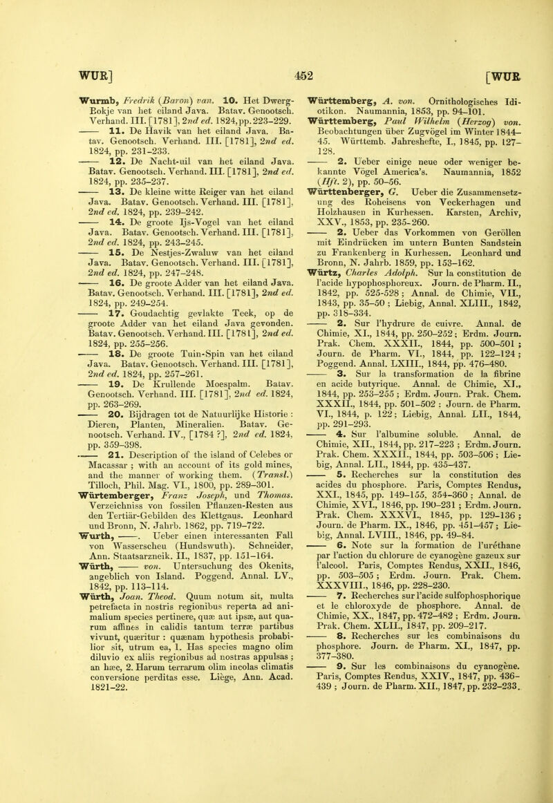 Wurmb, Fredrik {Baron) van. 10. Het Dwerg- Eokje van het eiland Java. Batav. Genootsch. Verhand. III. [1781], 2nded. 1824, pp. 223-229. 11. De Havik van het eiland Java. Ba- tav. Genootsch. Verhand. III. [1781], 2nd ed. 1824, pp. 231-233. 12. De Nacht-uil van het eiland Java. Batav. Genootsch. Verhand. III. [1781], 2nd ed. 1824, pp. 235-237. 13. De kleine vi^itte Reiger van het eiland Java. Batav. Genootsch. Verhand. III. [1781]. 2nded. 1824, pp. 239-242. ■ 14. De groote Ijs-Vogel van het eiland Java. Batav. Genootsch. Verhand. III. [1781], 2nd ed. 1824, pp. 243-245. 15. De Nestjes-Zwaluw van het eiland Java. Batav. Genootsch. Verhand. III. [1781], 2nd ed. 1824, pp. 247-248. 16. De groote Adder van het eiland Java. Batav. Genootsch. Verhand. III. [1781], 2nd ed. 1824, pp. 249-254. 17. Goudachtig gevlakte Teek, op de groote Adder van het eiland Java gevonden. Batav. Genootsch. Verhand. III. [1781], 2nd ed. 1824, pp. 255-256. 18. De groote Tuin-Spin van het eiland Java. Batav. Genootsch. Verhand. III. [1781], 2nded. 1824, pp. 257-261. 19. De Krullende Moespalm. Batav. Genootsch. Verhand. III. [1781], 2nd ed. 1824, pp. 263-269. ■ 20. Bijdragen tot de Natuurlijke Historic : Dieren, Planten, Mineralien. Batav. Ge- nootsch. Verhand. IV., [1784 ?], 2nd ed. 1824. pp. 359-398. . 21. Description of the island of Celebes or Macassar ; with an account of its gold mines, and the manner of working them. {Transl.) Tilloch, Phil. Mag. VI., 1800, pp. 289-301. Wiirtemberger, Franz Joseph, und Thomas. Verzeichniss von fossilen Pflanzen-Resten aus den Tertiax'-Gebilden des Klettgaus. Leonhard undBronn, N. Jahrb. 1862, pp. 719-722. Wurth, . Ueber einen interessanten Fall von Wasserscheu (Hundswuth). Schneider, Ann. Staatsarzneik. II., 1837, pp. 151-164. Wiirth, von. Untersuchung des Okenits, angeblich von Island. Poggend. Annal. LV., 1842, pp. 113-114. Wiirth, Joan. Theod. Quum notum sit, multa petrefacta in nostris regionibus reperta ad ani- malium species pertinere, qu£e aut ipsae, aut qua- rum affines in calidis tantum terrae partibus vivunt, quseritur : quaenam hypothesis probabi- lior sit, utrum ea, 1. Has species magno olim diluvio ex aliis regionibus ad nostras appulsas ; an haec, 2. Harum terrarum olim incolas climatis convei'sione perditas esse. Liege, Ann. Acad. 1821-22. Wiirttemberg, A. von. Ornithologisches Idi- otikon. Naumannia, 1853, pp. 94-101. Wiirttemberg, Paul Wilhelm {Herzog) von. Beobachtungen iiber Zugvogel im Winter 1844- 45. Wurttemb. Jahreshefte, I., 1845, pp. 127- 128. 2. Ueber einige neue oder weniger be- kannte Vogel America's. Naumannia, 1852 {Hft. 2), pp. 50-56. Wiirttenberger, G. Ueber die Zusanimensetz- ung des Roheisens von Veckerhagen und Holzhausen in Kurhessen. Karsten, Archiv, XXV., 1853, pp. 235-260. 2. Ueber das Vorkommen von GeroUen mit Eindriicken im untern Bunten Sandstein zu Frankenberg in Kurhessen. Leonhard und Bronn, N. Jahrb. 1859, pp. 153-162. Wiirtz, Charles Adolph. Sur la constitution de I'acide hypophosphoreux. Jom'n. dePharm. 11., 1842, pp. 525-528; Annal. de Chimie, VII., 1843, pp. 35-50 ; Liebig, Annal. XLIIL, 1842, pp.318-334. 2. Sur I'hydrure de cuivre. Annal. de Chimie, XL, 1844, pp. 250-252; Erdm. Journ. Prak. Chem. XXXIL, 1844, pp. 500-501 ; Journ. de Pharm. VI., 1844, pp. 122-124 ; Poggend. Annal. LXIIL, 1844, pp. 476-480. 3. Sur la transformation de la fibrine en acide butyrique. Annal. de Chimie, XL, 1844, pp. 253-255 ; Erdm. Journ. Prak. Chem. XXXIL, 1844, pp. 501-502 : Journ. de Pharm. VL, 1844, p. 122; Liebig, Annal. LIL, 1844, pp. 291-293. 4. Sur I'albumine soluble. Annal. de Chimie, XIL, 1844, pp. 217-223 ; Erdm. Journ. Prak. Chem. XXXIL, 1844, pp. 503-506 ; Lie- big, Annal. LIL, 1844, pp. 435-437. 5. Recherches sur la constitution des acides du phosphore. Paris, Comptes Rendus, XXL, 1845, pp. 149-155. 354-360 : Annal. de Chimie, XVL, 1846, pp. 190-231 ; Erdm. Journ. Prak. Chem. XXXVL, 1845, pp. 129-136 ; Journ. de Pharm. IX., 1846, pp. 451-457; Lie- big, Annal. LVIIL, 1846, pp. 49-84. 6. Note sur la formation de I'urethane par Faction du chlorure de cyanogene gazeux sur I'alcool. Paris, Comptes Rendus, XXIL, 1846, pp. 503-505 ; Erdm. Journ. Prak. Chem. XXXVIIL, 1846, pp. 228-230. 7. Recherches sur I'acide sulfophosphorique et le chloroxyde de phosphore. Annal. de Chimie, XX., 1847, pp. 472-482 ; Erdm. Journ. Prak. Chem. XLIL, 1847, pp. 209-217. 8. Recherches sur les combinaisons du phosphore. Journ, de Pharm. XL, 1847, pp. 377-380. 9. Sur les combinaisons du cyanogene. Paris, Comptes Rendus, XXIV., 1847, pp. 436- 439 ; Journ. de Pharm. XIL, 1847, pp. 232-233.