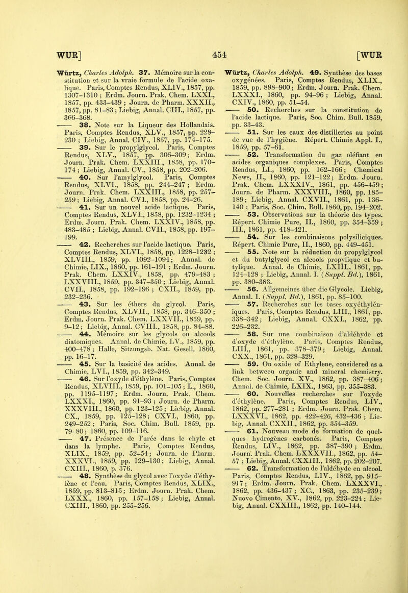 WxirtZf Charles Adolph. 37. Memoire sur la con- stitution et sur la vraie formule de I'acide oxa- lique. Paris, Comptes Rendus, XLIV., 1857, pp. 1307-1310 ; Erdm. Journ. Piak. Chem. LXXI., 1857, pp. 433-439 ; Journ. de Pharm. XXXIL, 1857, pp. 81-83; Liebig, Annal. CUT., 1857, pp. 366-368. 38. Note sur la Liqueur des Hollandais. Paris, Comptes Eendus, XLV., 1857, pp. 228- 230 ; Liebig, Annal. CIV., 1857, pp. 174-175. • 39. Sur le propj'lglycol. Paris, Comptes Rendus, XLV., 1857, pp. 306-309; Erdm. Journ. Prak. Chem. LXXIIL, 1858, pp. 170- 174 ; Liebig, Annal. CV, 1858, pp. 202-206. 40. Sur I'ainylglycol. Paris, Comptes Rendus, XLVL, 1858,' pp. 244-247; Erdm. Journ. Prak. Chem. LXXIIL, 1858, pp. 257- 259; Liebig, Annal. CVL, 1858, pp. 24-26. 41. Sur un nouvel acide lactique. Paris, Comptes Rendus, XLVL, 1858, pp. 1232-1234 ; Erdm. Journ. Prak. Chem. LXXIV., 1858, pp. 483-485 ; Liebig, Annal. CVIL, 1858, pp. 197- 199. 42. Recherches sur I'acide lactique. Paris, Comptes Rendus, XLVL, 1858, pp. 1228-1232 ; XLVIII., 1859, pp. 1092-1094; Annal. de Chimie, LIX., 1860, pp. 161-191 ; Erdm. Journ. Prak. Chem. LXXIV, 1858, pp. 479-483 ; LXXVIIL, 1859, pp. 347-350; Liebig, Annal. CVIL, 1858, pp. 192-196; CXIL, 18.59, pp. 232-236. —— 43. Sur les ethers du glycol. Paris, Comptes Rendus, XLVII., 1858, pp. 346-350 ; Erdm. Journ. Prak. Chem. LXXVIL, 1859, pp. 9-12; Liebig, Annal. CVIIL, 1858, pp. 84-88. 44. Memoire sur les glycols ou alcools diatomiques. Annal. de Chimie, LV., 1859, pp. 400-478; Halle, Sitzungsb. Nat. Gesell. 1860, pp. 16-17. 45. Sur la basicite des acides. Annal. de Chimie, LVL, 1859, pp. 342-349. 46. Sur I'oxyde d'ethylene. Paris, Comptes Rendus, XLVIIL, 1859, pp. 101-105; L., 1860, pp. 1195-1197; Erdm. Journ. Prak. Chem. LXXXL, 1860, pp. 91-93 ; Journ. de Pharm. XXXVIII., 1860, pp. 123-125; Liebig, Annal. ex., 1859, pp. 125-128; CXVL, 1860, pp. 249-252; Paris, Soc. Chim. Bull. 1859, pp. 79-80; 1860, pp. 109-116. 47. Presence de I'uree dans le chyle et dans la lymphe. Paris, Comptes Eendus, XLIX., 1859, pp. 52-54; Journ. de Pharm. XXXVL, 1859, pp. 129-130; Liebig, Annal. CXIIL, 1860, p. 376. 48. Synthese du glycol avec I'oxyde d'ethy- lene et I'eau. Paris, Comptes Rendus, XLIX., 1859, pp. 813-815; Erdm. Journ. Prak. Chem. LXXX., 1860, pp. 157-158 ; Liebig, Annal. CXIIL, 1860, pp. 255-256. Wiirtz, Charles Adolph. 49. Synthese des bases oxygenees. Paris, Comptes Rendus, XLIX., 1859, pp. 898-900; Erdm. Journ. Prak. Chem. LXXXL, 1860, pp. 94-96 ; Liebig, Annal. CXI v., 1860, pp. 51-54. ' 50. Recherches sur la constitution de I'acide lactique. Paris, Soc. Chim. Bull. 1859, pp. 33-43. 51. Sur les eaux des distilleries au point de vue de I'hygiene. Repert. Chimie Appl. I., 1859, pp. 57-61. 52. Transformation du gaz olefiant en acides organiques complexes. Paris, Comptes Rendus, LL, 1860, pp. 162-166; Chemical News, II., 1860, pp. 121-122; Erdm. Journ. Prak. Chem. LXXXIV, 1861, pp. 456-459; Journ. de Pharm. XXXVIII., 1860, pp. 185- 189; Liebig, Annal. CXVIL, 1861, pp. 136- 140 ; Paris, Soc. Chim. Bull. 1860, pp. 194-202. 53. Observations sur la theorie des types. Repert. Chimie Pure, II., 1860, pp. 354-359 ; IIL, 1861, pp. 418-421. 54. Sur les combinaisons polysiliciques. Repert. Chimie Pure, IL, 1860, pp. 449-451. 55. Note sur la reduction du propylglyeol et du butylglycol en alcools propylique et bu- tylique. Annal. de Chimie, LXIIL, 1861, pp. 124-128 ; Liebig, Annal. L {Suppl. Bd.), 1861, pp. 380-383. 56. Allgemeines iiber die Glycole. Liebig, Annal. I. {Suppl. Bd.), 1861, pp. 85-100. 57. Rechei'ches sur les bases oxyethylen- iques. Paris, Comptes Rendus, LIIL, 1861, pp. 338-342; Liebig, Annal. CXXL, 1862, pp. 226-232. 58. Sur une combinaison d'aldehyde et d'oxyde d'ethylene. Paris, Comptes Rendus, LIIL, 1861, pp. 378-379; Liebig, Annal. CXX., 1861, pp. 328-329. 59. On oxide of Ethylene, considered as a link between organic and mineral chemistry. Chem. Soc. Journ. XV., 1862, pp. 387-406; Annal. de Chimie, LXIX., 1863, pp. 355-383. 60. Nouvelles recherches sur I'oxyde d'ethylene. Paris, Comptes Rendus, LIV., 1862, pp. 277-281 ; Erdm. Journ. Prak. Chem. LXXXVL, 1862, pp. 422-426, 432-436 ; Lie- big, Annal. CXXIL, 1862, pp. 354-359. 61. Nouveau mode de formation de quel- ques hydrogenes carbones. Paris, Comptes Rendus, LIV., 1862, pp. 387-390 ; Erdm, Journ. Prak. Chem. LXXXVIL, 1862, pp. 54- 57 ; Liebig, Annal. CXXlIL, 1862, pp. 202-207. 62. Transformation de I'aldehyde en alcool. Paris, Comptes Rendus, LIV., 1862, pp. 915- 917; Erdm. Journ. Prak. Chem. LXXXVL, 1862, pp. 436-437 ; XC, 1863, pp. 235-239; Nuovo Cimento, XV., 1862, pp. 223-224 ; Lie- big, Annal. CXXIIL, 1862, pp. 140-144.