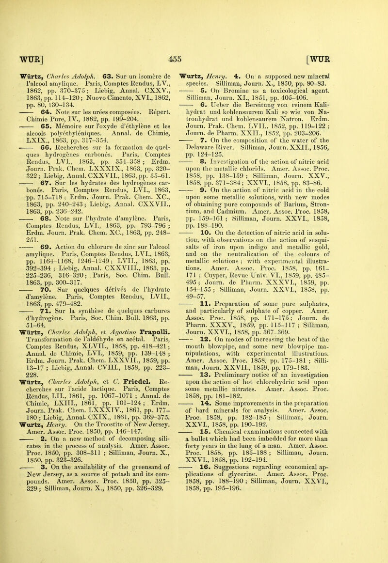 Wiirtz, diaries Adolph. 63. Sur un isomere de I'alcool amylique. Paris, Comptes Rendus, LV., 1862, pp. 370-375; Liebig, Annal. CXXV., 1863, pp. 114-120 ; Nuovo Cimento, XVI., 1862, pp. 80, 130-134. 64. Note sur les urees composees. Repert. Chimie Pure, IV., 1862, pp. 199-204. — 65. Memoire sur I'oxyde d'ethylene et les alcools polyethyleniques. Annal. de Chimie, LXIX., 1863, pp. 317-354. 66. Recherches sur la formation de quel- ques hydrogenes carbones. Paris, Comptes Rendus, LVI., 1863, pp. 354-358 ; Erdm. Journ. Prak. Chem. LXXXIX., 1863, pp. 320- 322; Liebig, Annal. CXXVII., 1863, pp. 55-61. 67. Sur les hydrates des hydrogenes car- bones. Paris, Comptes Rendus, LVL, 1863, pp. 715-718 ; Erdm. Journ. Prak. Chem. XC, 1863, pp. 240-243; Liebig, Annal. CXXVII., 1863, pp. 236-242. 68. Note sur I'hydrate d'amylene. Paris, Comptes Rendus, LVL, 1863, pp. 793-796 ; Erdm. Journ. Prak. Chem. XC, 1863, pp. 248- 251. 69. Action du chlorure de zinc sur I'alcool amylique. Paris, Comptes Rendus, LVL, 1863, pp. 1164-1168, 1246-1249; LVIL, 1863, pp. 392-394 ; Liebig, Annal. CXXVIIL, 1863, pp. 225-236, 316-320; Paris, Soc. Chim. Bull. 1863, pp. 300-317. 70. Sur quelques derives de I'hydrate d'amylene. Paris, Comptes Rendus, LVIL, 1863, pp. 479-482. 71. Sur la synthese de quelques carbures d'hydrogene. Paris, Soc. Chim. Bull. 1863, pp. 51-64. Wiirtz, Charles Adolph, et Agostino FrapoUi. Transformation de I'aldehyde en acetal. Paris, Comptes Rendus, XLVIL, 1858, pp. 418-421; Annah de Chimie, LVL, 1859, pp. 139-148 ; Erdm. Journ. Prak. Chem. LXXVIL, 1859, pp. 13-17 ; Liebig, Annal. CVIIL, 1858, pp. 223- 228. Wiirtz, Charles Adolph, et C. FriedeL Re- cherches sur I'acide lactique. Paris, Comptes Rendus, LIL, 1861, pp. 1067-1071 ; Annal. de Chimie, LXIIL, 1861, pp. 101-124; Erdm. Journ. Prak. Chem. LXXXIV., 1861, pp. 177- 180 ; Liebig, Annal. CXIX., 1861, pp. 369-375. Wurtz, Henry. On the Troostite of New Jersey. Amer. Assoc. Proc. 1850, pp. 146-147. 2. On a new method of decomposing sili- cates in the process of analysis. Amer. Assoc. Proc. 1850, pp. 308-311 ; Silliman, Journ. X., 1850, pp.323-326. . 3. On the availability of the greensand of New Jersey, as a source of potash and its com- pounds. Amer. Assoc. Proc. 1850, pp. 325- 2,29; Silliman, Journ. X., 1850, pp. 326-329. Wurtz, Henry. 4. On a supposed new mineral species. Silliman, Journ. X., 1850, pp. 80-83. 5. On Bromine as a toxicological agent. Silliman, Journ. XL, 1851, pp. 405-406. 6. Ueber die Bereitung von reinem Kali- hydrat und kohlensaurem Kali so wie von Na- tronhydrat und kohlensaurem Natron. Erdm. Journ. Prak. Chem. LVIL, 1852, pp. 119-122 ; Journ. de Pharm. XXII., 1852, pp. 203-206. 7. On the composition of the water of the Delaware River. Silliman, Journ. XXII., 1856, pp. 124-125. 8. Investigation of the action of nitric acid upon the metallic chlorids. Amer. Assoc. Proc. 1858, pp. 138-159 ; Silliman, Journ. XXV., 1858, pp. 371-384; XXVL, 1858, pp. 83-86. 9. On the action of nitric acid in the cold upon some metallic solutions, with new modes of obtaining pure compounds of Barium, Stron- tium, and Cadmium. Amer. Assoc. Proc. 1858, pp. 159-161 ; Silliman, Journ. XXVL, 1858, pp. 188-190. 10. On the detection of nitric acid in solu- tion, with observations on the action of sesqui- salts of iron upon indigo and metallic gold, and on the neutralization of the colours of metallic solutions ; with experimental illustra- tions. Amer. Assoc. Proc. 1858, pp. 161- 171 ; Cuyper, Revue Univ. VI.. 1859, pp. 485- 495; Journ. de Pharm. XXXVL, 1859, pp. 154-155 ; Silliman, Journ. XXVL, 1858, pp. 49-57. 11. Preparation of some pure sulphates, and particularly of sulphate of copper. Amer. Assoc. Proc. 1858, pp. 171-175; Journ. de Pharm. XXXV., 1859, pp. 115-117 ; Silhrnan, Journ. XXVL, 1858, pp. 367-369. 12. On modes of increasing the heat of the mouth blowpipe, and some new blowpipe ma- nipulations, with experimental illustrations. Amer. Assoc. Proc. 1858, pp. 175-181 ; Silli- man, Journ. XXVIL, 1859, pp. 179-183. 13. Preliminary notice of an investigation upon the action of hot chlorohydric acid upon some metallic nitrates. Amer. Assoc. Proc. 1858, pp. 181-182. 14. Some improvements in the preparation of hard minerals for analysis. Amer. Assoc. Proc. 1858, pp. 182-185 ; Silliman, Journ. XXVL, 1858, pp. 190-192. 15, Chemical examinations connected with a bullet which had been imbedded for more than forty years in the lung of a man. Amer. Assoc. Proc. 1858, Dp. 185-188 ; Silliman, Journ. XXVL, 1858, Vp- 192-194. 16. Suggestions regarding economical ap- plications of glycerine. Amer. Assoc. Proc. 1858, pp. 188-190; Silliman, Journ. XXVL, 1858, pp. 195-196.