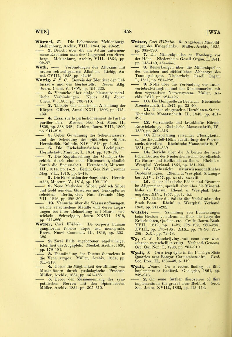 Wiistnei, K. Die Lebermoose Meklenburgs. Meklenburg, Archiv, VIII., 1854, pp. 49-62. 2. Bericht iiber die am 9 Juni unternom- mene Excursion nach der Umgegend von Stern- berg. Meklenburg, Archiv, VIII., 1854, pp. 92-97. Wuth, . Verbindungen des Alloxans mit sauren schwefligsauren Alkalien. Liebig, An- nal. CVIIL, 1858, pp. 41-46. Wuttig, J. F. C. Beweis der Identitat der Gal- lussaure und des GerbestoiFs. Neues AUg. Journ. Chem. V., 1805, pp. 194-220. 2. Versuche iiber einige blausaiire metal- liscbe Verbindungen. Neues Allg. Journ. Chem. v., 1805, pp. 706-710. • 3. Theorie der chemischen Anziehung der Korper. Gilbert, Annal. XXII., 1806, pp. 415- 433. 4. Essai sur le perfectionnement de Fart de purifier I'air. Moscou, Soc. Nat. Mem. II., 1809, pp. 338-348 ; Gehlen, Journ. VIII., 1809, pp. 211-218. 5. Ueber Gewinnung des Scheidewassers, und die Sclieidung des giildischen Silbers. Hermbstiidt, Bulletin, XIV., 1813, pp. 1-25. 6. Die Tscheboksar'schen Lechfiguren. Hermbstiidt, Museum, I., 1814, pp. 173-176. 7. Die Zugutmachung der Goldspur-Ge- schicke durch eine neue Hiittenarbeit, namlich durch die Speissarbeit. Herrabstadt, Museum, III., 1814. pp. 1-19 ; Berlin, Ges. Nat. Freunde Mag. VTL, 1816, pp. 3-14. 8. Die Fabrication der Sauglichte. Hermb- stadt. Museum, V., 1815, pp. 102-110. 9. Neue Methoden, Silber, giildisch Silber und Gold aus dem Gusseiseu und Garkupfer zu scheiden. Berlin, Ges. Nat. Freunde Mag. VII., 1816, pp. 298-305. 10. Versuche iiber die WasserstofFmengen, welche verschiedene Metalle und deren Legir- ungen bei ihrer Behandlung mit Sauren ent- wickeln. Schweigger, Journ. XXVII., 1819, pp. 211-220. Wutzer, Carl Wilhelm. De corporis humani gangliorum fabrica atque usu monografia. Brera, Nuovi Comment. II., 1818, pp. 303- 325. 2. Zwei Falle angeborener regelwidriger Kleinheit des Augapfels. Meckel, Archiv, 1830, pp. 179-181. 3. Einmiindung des Ductus thoracicus in die Vena azygos. Miiller, Archiv, 1834, pp. 311-318. 4. Ueber die Moglichkeit der Bildung von Muskelfasern durch pathologische Processe. Miiller, Archiv, 1834, pp. 451-456. 5. Ueber den Zusammenhang des sym- pathischen Nerven mit den Spinalnerven. Miiller, Archiv, 1834, pp. 305-310, Wutzer, Carl Wilhelm. 6. Angeborne Missbild- ungen des Kniegelenks. Miiller, Archiv, 1835, pp. 385-390. 7. Die Mineralquellen zu Homburg vor der Hohe. Niederrhein. Gesell. Organ, I., 1841, pp. 145-149, 454-455. 8. Bemerkungen iiber die Mineralquellen des ostlichen und siidostlichen Abhanges des Taunusgebirges. Niederrhein, Gesell. Organ, I., 1841, pp. 264-282. 9. Notiz iiber die Verbindung der Inter- vertebral-Ganglien und des Riickenmarkes mit dem vegetativen Nervensystem. Miiller, Ar- chiv, 1842, pp. 424-425. 10. Die Heilquelle zuBertrich. Rheinische Monatsschrift, I., 1847, pp. 32-40. 11. Ueber eingesackte Harnblasen-Steine. Rheinische Monatsschrift, IL, 1848, pp. 481- 495, 12. Vorschnelle und krankhafte Korper- Entwickelung. Rheinische Monatsschrift, IV., 1850, pp. 309-316. 13. Einspritzung reizender Fliissigkeiten in die Bauchfell-Hohle zur Heilung der Wasser- sucht derselben. Rheinische Monatsschrift, V., 1851, pp. 325-339. 14. Bericht iiber die Arbeiten der iirzt- lichen Section der Niederrheinischen Gesellschaft fiir Natur- und Heilkunde zu Bonn. Rheinl. u. Westphal. Verhand. 1854, pp. 181-200. 15. Uebersicbt naturwissenschaftlicher Beobachtuugen. Rheinl. u. Westphal. Sitzungs- ber. XIV., 1857, pp. xxxiv-xxxviii. 16. Ueber Tiirkische Bader und Brunnen im Allgemeinen, speciell aber iiber die Mineral- bader zu Brussa. Rheinl. u. Westphal. Sitz- ungsber. XIV., 1857, pp, Iv-lxi. 17. Ueber die Salubritats-Verhaltnisse der Stadt Bonn. Rheinl. u, Westphal. Verhand. 1858, pp. 211-282. Wutzke, . Sammlung von Bemerkungen beim Graben von Brunnen, iiber die Lage der Erdschichten, Quellen, etc. Crelle, Journ. Bauk. XVII. , 1842, pp. 1-24, 179-192, 260-284 ; XVIII. , pp. 173-196 ; XIX., pp. 78-96, 271- 286 ; XX., pp. 73-78. Wy, G. J. Beschrijving van eene zeer wan- schapen menschelijke vrugt. Verhand. Geuoots. Occ. Qui Non, I., 1798, pp. 204-210. Wyatt, J, On a trap dyke in the Penrhyn Slate Quarries near Bangor, Carmarthenshire. Geol. Soc. Proc. II., 1833-38, p. 449. Wyatt, James. On a recent finding of flint implements at Bedford. Geologist, 1861, pp; 242-246. 2. On some further discoveries of flint implements in the gravel near Bedford. Geol. Soc. Journ. XVIII., 1862, pp. 113-114.
