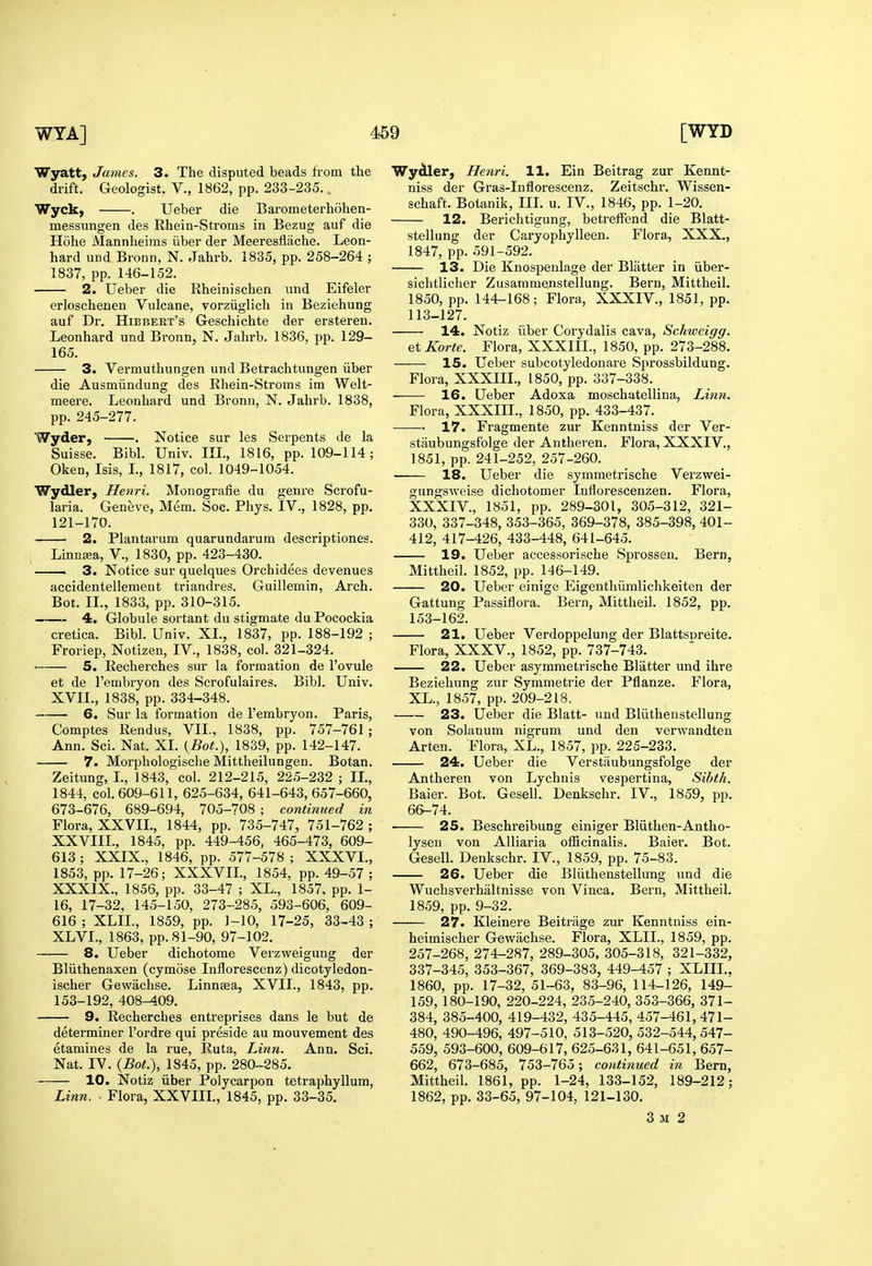 Wyatt, James. 3. The disputed beads from the drift. Geologist, V., 1862, pp. 233-235. Wyck, . Ueber die Barometerhohen- messungen des Rhein-Stroms in Bezug auf die Hohe Mannheims iiber der Meeresflache. Leon- hard UDd Bronn, N. Jahrb. 1835, pp. 258-264 ; 1837, pp. 146-152. 2. Ueber die Rheinischen und Eifeler erloschenen Vulcane, vorziiglich in Beziehung auf Dr. Hibbert's G-eschichte der ersteren. Leonhard und Bronn, N. Jahrb. 1836, pp. 129- 165. 3. Vermuthungen und Betrachtungen iiber die Ausmiindung des Rhein-Stroms im Welt- meere. Leonliard und Bronn, N. Jahrb. 1838, pp. 245-277. Wyder, . Notice sur les Serpents de la Suisse. Bibl. Univ. III., 1816, pp. 109-114; Oken, Isis, L, 1817, col. 1049-1054. Wydler, Henri. Monografie du genre Scrofu- laria. Geneve, Mem. Soc. Phys. IV., 1828, pp. 121-170. 2. Plantarum quarundarum descriptiones. Linnsa, V., 1830, pp. 423-430. — 3. Notice sur quelques Orchidees devenues accidentellement triandres. Guillemin, Arch. Bot. II., 1833, pp. 310-315. 4. Globule sortant du stigmate du Pocockia cretica. Bibl. Univ. XL, 1837, pp. 188-192 ; Froriep, Notizen, IV., 1838, col. 321-324. 5. Recherches sur la formation de I'ovule et de I'embryon des Scrofulaires. Bibl. Univ. XVIL, 1838, pp. 334-348. 6. Sur la formation de I'embryon. Paris, Comptes Rendus, VII., 1838, pp. 757-761 ; Ann. Sci. Nat. XL {Bot.\ 1839, pp. 142-147. 7. Morphologische Mittheilungen. Botan. Zeitung, L, 1843, col. 212-215, 225-232 ; IL, 1844, col. 609-611, 625-634, 641-643, 657-660, 673-676, 689-694, 705-708 ; continued in Flora, XXVIL, 1844, pp. 735-747, 751-762 ; XXVIII., 1845, pp. 449-456, 465-473, 609- 613 ; XXIX., 1846, pp. 577-578 ; XXXVI., 1853, pp. 17-26; XXXVIL, 1854, pp. 49-57 ; XXXIX., 1856, pp. 33-47 ; XL., 1857. pp. 1- 16, 17-32, 145-150, 273-285, 593-606, 609- 616; XLIL, 1859, pp. 1-10, 17-25, 33-43; XLVI., 1863, pp. 81-90, 97-102. 8. Ueber dichotome Verzweigung der Bliithenaxen (cymose Inflorescenz) dicotyledon- ischer Gewachse. Linnasa, XVIL, 1843, pp. 153-192, 408-409. 9. Recherches entreprises dans le but de determiner I'ordre qui preside au mouvement des etamines de la rue, Ruta, Linn. Ann. Sci. Nat. IV. {Bot>), 1845, pp. 280-285. 10. Notiz iiber Polycarpon tetraphyllum. Linn. ■ Flora, XXVIIL, 1845, pp. 33-35. Wydler, Henri. 11. Ein Beitrag zur Kennt- niss der Gras-Inflorescenz. Zeitschr. Wissen- schaft. Botanik, III. u. IV., 1846, pp. 1-20. 12. Berichtigung, betrefFend die Blatt- stellung der Caryophylleen. Flora, XXX., 1847, pp. 591-592. 13. Die Knospenlage der Blatter in iiber- sichtlicher Zusaramenstellung. Bern, Mittheil. 1850, pp. 144-168; Flora, XXXIV., 1851, pp. 113-127. 14. Notiz iiber Corydalis cava, Schweigg. et Korte. Flora, XXXIIL, 1850, pp. 273-288. 15. Ueber subcotyledonare Sprossbildung. Flora, XXXIIL, 1850, pp. 337-338. 16. Ueber Adoxa moschatellina. Linn. Flora, XXXIIL, 1850, pp. 433-437. . 17. Fragmente zm- Kenntniss der Ver- staubungsfolge der Antheren. Flora, XXXIV., 1851, pp. 241-252, 257-260. 18. Ueber die symmetrische Verzwei- gnngsweise dichotomer Inflorescenzen. Flora, XXXIV., 1851, pp. 289-301, 305-312, 321- 330, 337-348, 353-365, 369-378, 385-398, 401- 412, 417-426, 433-448, 641-645. 19. Ueber accessorische Sprossen. Bern, Mittheil. 1852, pp. 146-149. 20. Ueber einige Eigentliiimlichkeiten der Gattung Passiflora, Bern, Mittheil. 1852, pp. 153-162. 21. Ueber Verdoppelung der Blattspreite. Flora, XXXV., 1852, pp. 737-743. 22. Ueber asymmetrische Blatter und ihre Beziehung zur Symmetric der Pflanze. Flora, XL., 1857, pp. 209-218. 23. Ueber die Blatt- und Bliithenstellung von Solanum nigrum und den verwandten Arten. Flora, XL., 1857, pp. 225-233. 24. Ueber die Verstiiubungsfolge der Antheren von Lychnis vespertina, Sihth. Baier. Bot. Gesell. Denkschr. IV., 1859, pp. 6&-74. 25. Beschreibung einiger Bliithen-Antho- lyseu von Alliaria officinalis. Baier. Bot. Gesell. Denkschr. IV., 1859, pp. 75-83. 26. Ueber die Bliithenstellung und die Wuchsverhaltnisse von Vinca. Bern, Mittheil. 1859, pp. 9-32. 27. Kleinere Beitriige zur Kenntniss ein- heimischer Gewachse. Flora, XLIL, 1859, pp. 257-268, 274-287, 289-305, 305-318, 321-332, 337-345, 353-367, 369-383, 449-457 ; XLIIL. 1860, pp. 17-32, 51-63, 83-96, 114-126, 149- 159,180-190, 220-224, 235-240, 353-366, 371- 384, 385-400, 419-432, 435-445, 457-461, 471- 480, 490-496, 497-510, 513-520, 532-544, 547- 559, 593-600, 609-617, 625-631, 641-651, 657- 662, 673-685, 753-765; continued in Bern, Mittheil. 1861, pp. 1-24, 133-152, 189-212; 1862, pp. 33-65, 97-104, 121-130. 3 M 2