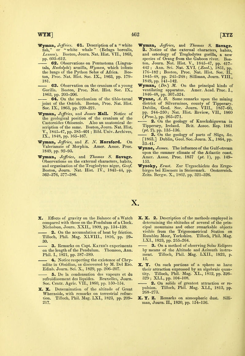 Wyman, Jeffries. 61. Description of a  white fish, or  white whale (Beluga borealis, Lesson). Boston, Journ. Nat. Hist. VII., 1863, pp. 603-612. 62. Observations on Pentastoma (Lingua- tala, Rudolphi) armilla, Wyman, which infests the lungs of the Python Sebse of Africa, Bos- ton, Proc. Nat. Hist. Soc. IX., 1863, pp. 179- 181. 63. Observation on the cranium of a young Gorilla. Boston, Proc. Nat. Hist. Soc. IX., 1863, pp. 203-206. : 64. On the mechanism of the tibio-tarsal joint of the Ostrich. Boston, Proc. Nat. Hist. Soc. IX., 1863, pp. 220-221. Wjrman, Jeffries, and James Hall. Notice of the geological position of the cranium of the Castoroides Ohioensis. Also an anatomical de- scription of the same. Boston, Journ. Nat. Hist, v., 1845-47, pp. 385-401 ; Bibl. Univ. Archives, IX., 1848, pp. 165-167. Wyman, Jeffries, and E. N. Horsford. On Valerianate of Morphia. Amer. Assoc. Proc. 1849, pp. 92-93. Wsnuan, Jeffries, and Thomas S. Savage. Observations on the external characters, habits, and organisation of the Troglodytes niger, Geof. Boston, Journ. Nat. Hist. IV., 1843-44, pp. 362-376, 377-386. Wsrman, Jeffries, and Thomas S. Savage. 2. Notice of the external characters, habits, and osteology of Troglodytes gorilla, a new species of Orang from the Gaboon river. Bos- ton, Journ. Nat. Hist. V., 1845-47, pp. 417- 442 ; Ann. Sci. Nat. XVI. {Zool.), 1851, pp. 176-182 ; Boston, Proc. Nat. Hist. Soc. IL, 1845- 48, pp. 245-248; Silliman, Journ. VIII., 1849, pp. 141-142. Wyman, {Dr.) M. On the principal kinds of ventilating apparatus. Amer. Acad. Proc. I., 1846- 48, pp. 307-324. Wynne, A. B. Some remarks upon the mining district of Silvermines, county of Tipperary. Dublin, Geol. Soc. Journ. VIII., 1857-60, pp. 244-250; Nat. Hist. Review, VII., 1860 {Proc), pp. 265-271. 2. On the geology of Knockshigowna in Tipperary, Ireland. Brit. Assoc. Rep. 1861 {pt. 2), pp. 135-136. 3. On the geology of parts of Sligo, &c. [1863.] Dublin, Geol. Soc. Journ. X., 1864, pp. 33-41. Wynne, James. The influence of the Gulf-stream upon the summer climate of the Atlantic coast. Amer. Assoc. Proc. 1857 {pt. 1), pp. 149- 153. Wysoky, Ernst. Zur Urgeschichte des Erzge- birges bei Eisenerz in Steiermark. Oesterreich. Zeits. Bergw. X., 1862, pp. 321-326. X. X. Eflfects of gravity on the Balance of a Watch compared with those on the Pendulum of a Clock. Nicholson, Journ. XXII., 1809, pp. 134-139. 2. On the accumulation of heat by friction. Tilloch, Phil. Mag. XLVIII., 1816, pp. 29- 30. 3. Remarks on Capt. Kater's experiments on the length of the Pendulum. Thomson, Ann. Phil. I., 1821, pp. 387-389. 4. Notice respecting the existence of Chry- solite in Obsidian, as discovered by M. Del Rio. Edinb. Journ. Sci. X., 1829, pp. 206-207. 5. De la condensation des vapeurs et du refroidissement des liquides. Bruxelles, Journ. Soc. Centr. Agric. VII., 1860, pp. 150-154. X. X. Determination of the altitude of Great Whernside, with remarks on terrestrial refrac- tion. Tilloch, Phil. Mag. LXL, 1823, pp. 209- 217. X. X. 2. Description of the methods employed in determining the altitudes of several of the prin- cipal mountains and other remarkable objects visible from the Trigonometrical Station on Rumbles Moor, Yorkshire. Tilloch, Phil. Mag. LXL, 1823, pp. 255-264. 3. On a method of observing Solar Eclipses by means of the Altitude and Azimuth instru- ment. Tilloch, Phil. Mag. LXIL. 1823, p. 15. X. Y. On such portions of a sphere as have their attraction expressed by an algebraic quan- tity. Tilloch, Phil. Mag. XL., 1812, pp. 326- 329; XLL, pp. 104-108. 2. On solids of greatest attraction or re- pulsion. Tilloch, Phil. Mag. XLL, 1813, pp. 268-273. X. Y. Z. Remarks on atmospheric dust. Silli- man, Journ. IL, 1820, pp. 134-136.