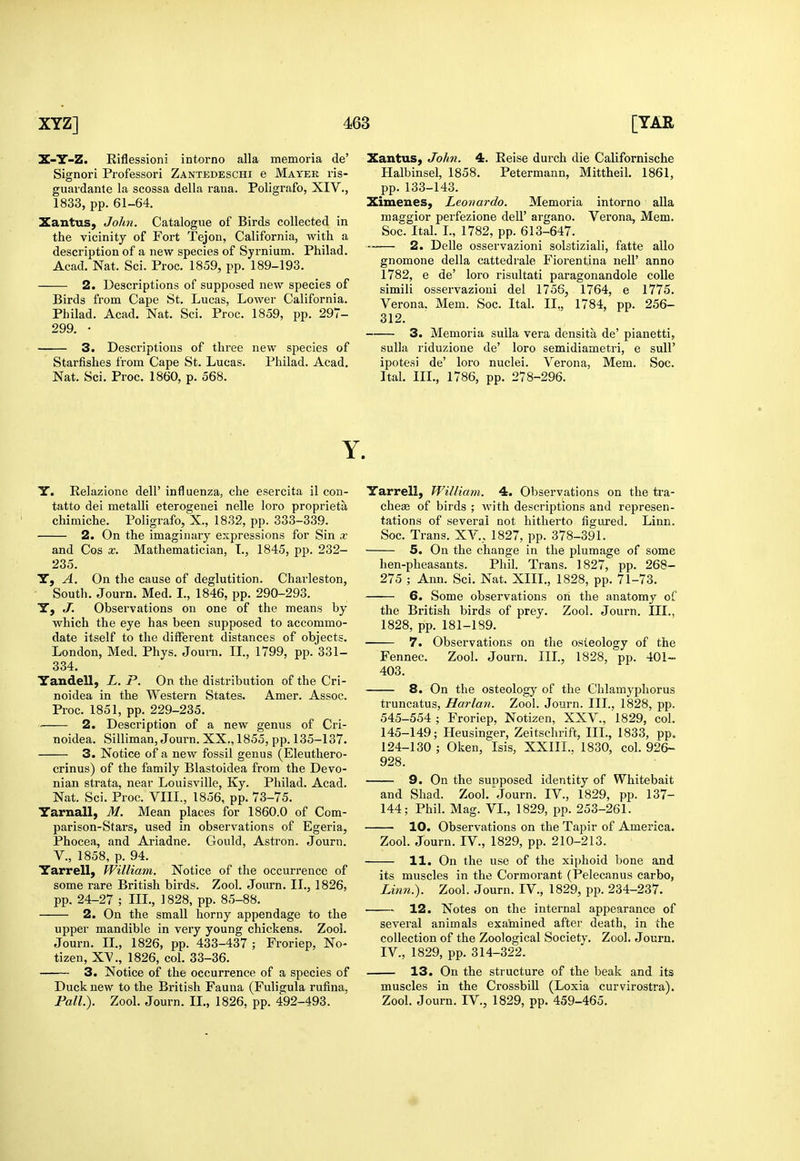 Z-Y-Z. Eiflessioni intorno alia memoria de' Signori Professori Zantedeschi e Mater ris- guardaute la scossa della raua. Poligi'afo, XIV., 1833, pp. 61-64. Xantus, John. Catalogue of Birds collected in the vicinity of Fort Tejon, California, with a description of a new species of Syrnium. Philad. Acad. Nat. Sci. Proc. 1859, pp. 189-193. 2. Descriptions of supposed new species of Birds from Cape St. Lucas, Lower California. Philad. Acad, Nat. Sci. Proc. 1859, pp. 297- 299. • 3. Descriptions of three new species of Starfishes from Cape St. Lucas. Philad. Acad. Nat. Sci. Proc. 1860, p. 568. Y Y. Relazione dell' influenza, che esercita il con- tatto del metalli eterogenei nelle loro proprieta chimiche. Poligrafo, X., 1832, pp. 333-339. 2. On the imagiuary expressions for Sin x and Cos x. Mathematician, L, 1845, pp. 232- 235. Y, A. On the cause of deglutition. Charleston, South. Journ. Med. I., 1846, pp. 290-293. Y, J. Observations on one of the means by which the eye has been supposed to accommo- date itself to the different distances of objects. London, Med. Phys. Journ. II., 1799, pp. 331- 334, Yandell, L. P. On the distribution of the Cri- noidea in the Western States. Amer. Assoc. Proc. 1851, pp. 229-235. 2. Description of a new genus of Cri- noidea. Silliman, Journ. XX., 1855, pp. 135-137, 3. Notice of a new fossil genus (Eleuthero- crinus) of the family Blastoidea from the Devo- nian strata, near Louisville, Ky. Philad. Acad. Nat. Sci. Proc. VIII., 1856, pp. 73-75. Yarnall, M. Mean places for 1860.0 of Com- parison-Stars, used in observations of Egeria, Phocea, and Ariadne. Gould, Astron. Journ. v., 1858, p. 94. Yarrell, William. Notice of the occurrence of some rare British birds. Zool. Journ. II., 1826, pp. 24-27 ; III., 1828, pp. 85-88. 2. On the small horny appendage to the upper mandible in very young chickens. Zool. Journ. IL, 1826, pp. 433-437 ; Froriep, No^ tizen, X^., 1826, col. 33-36. 3. Notice of the occurrence of a species of Duck new to the British Fauna (Fuligula rufina. Pall.). Zool. Journ. II., 1826, pp. 492-493. Xantus, John. 4. Eeise durch die Californische Halbinsel, 1858, Petermann, Mittheil. 1861, pp.133-143. Ximenes, Leonardo. Memoria intorno aUa maggior perfezione dell' argano. Verona, Mem. Soc. Ital. L, 1782, pp. 613-647. ..„— 2. Delle osservazioni solstiziali, fatte alio gnomone della cattedrale Fiorentina nell' anno 1782, e de' loro risultati paragonandole colle simili osservazioni del 1756, 1764, e 1775. Verona. Mem. Soc. Ital. II., 1784, pp. 256- 312. 3. Memoria sulla vera densita de' pianetti, sulla riduzione de' loro semidiametri, e suU' ipotesi de' loro nuclei. Verona, Mem. Soc. Ital, III., 1786, pp. 278-296. Yarrell, William. 4. Observations on the tra- cheae of birds ; with descriptions and represen- tations of several not hitherto figured. Linn. Soc. Trans. XV., 1827, pp. 378-391. 5. On the change in the plumage of some hen-pheasants. Phil. Trans. 1827, pp. 268- 275 ; Ann. Sci. Nat. XIII., 1828, pp. 71-73. 6. Some observations on the anatomy of the British birds of prey. Zool. Journ. III., 1828, pp. 181-189. 7. Observations on the osteology of the Fennec, Zool. Journ. IIL, 1828, pp. 401- 403. 8. On the osteology of the Chlamyphorus truncatus, Harlan. Zool. Journ. III., 1828, pp. 545-554 ; Froriep, Notizen, XXV., 1829, col, 145-149; Heusinger, Zeitschrift, IIL, 1833, pp. 124-130 ; Oken, Isis, XXIIL. 1830, col. 926- 928. 9. On the suoposed identity of Whitebait and Shad. Zool.'journ. IV., 1829, pp. 137- 144; Phil. Mag. VL, 1829, pp. 253-261. 10. Observations on the Tapir of America. Zool. Journ. IV., 1829, pp. 210-213. 11. On the use of the xiphoid bone and its muscles in the Cormorant (Pelecanus carbo, Linn:). Zool. Journ. IV., 1829, pp. 234-237. • 12. Notes on the internal appearance of several animals examined after death, in the collection of the Zoological Society. Zool. Journ. IV., 1829, pp. 314-322. 13. On the structure of the beak and its muscles in the Crossbill (Loxia curvirostra). Zool. Journ. IV., 1829, pp. 459-465.