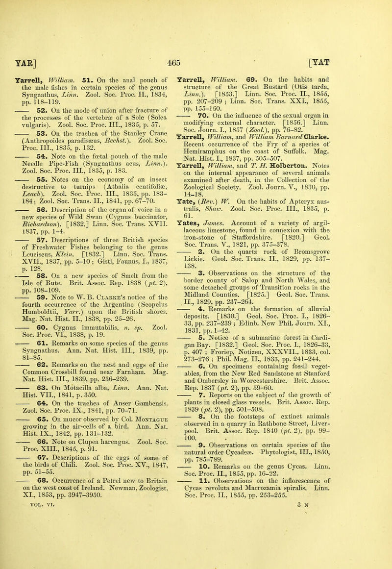 Yarrell, William. 51. On the anal pouch of the male fishes in certain species of the genus Syngnathus, Linn. Zool. Soc. Proc. II., 1834, pp. 118-119. 52. On the mode of union after fracture of the processes of the vertebrjE of a Sole (Solea vulgaris). Zool. Soc. Proc. III., 1835, p. 57. 53. On the trachea of the Stanley Crane (Anthropoides paradisoeus, Bechst.). Zool. Soc. Proc. III., 1835, p. 132. ' 54. Note on the fcBtal pouch of the male Needle Pipe-Fish (Syngnathus acus, Limi.). Zool. Soc. Proc. III., 1835, p. 183. 55. Notes on the economy of an insect destructive to turnips (Atbaiia ceutifolias, Leach). Zool. Soc. Proc. III., 1835, pp. 183- 184; Zool. Soc. Trans. II., 1841, pp. 67-70. -■ 56. Description of the organ of voice in a new species of Wild Swan (Cygnus buccinator, Richardson). [1832.] Linn. Soc. Trans. XVII. 1837, pp. 1-4. ■ 57. Descriptions of three British species of Freshwater Fishes belonging to the genus Leuciscus, Klein. [1832.] Linn. Soc. Trans. XVII., 1837, pp. 5-10; Gistl, Faunus, I., 1837, p. 128. 58. On a new species of Smelt fi-om the Isle of Bute. Brit. Assoc. Rep. 1838 {pt. 2), pp. 108-109. 59. Note to W. B. Clarke's notice of the fourth occurrence of the Argentine (Scopelus Humboldtii, Yarr.) upon the British shores. Mag. Nat. Hist. II., 1838, pp. 25-26. 60. Cygnus immutabilis, 7i. sp. Zool. Soc. Proc. VI., 1838, p. 19. 61. Remarks on some species of the genus Syngnathus. Ann. Nat. Hist. III., 1839, pp. 81-85. 62. Remarks on the nest and eggs of the Common Crossbill found near Farnham. Mag. Nat. Hist. III., 1839, pp. 236-239. 63. On Motacilla alba, Limi. Ann. Nat. Hist. VII., 1841, p. 350. 64. On the trachea of Anser Gambensis. Zool. Soc. Proc. IX., 1841, pp. 70-71. 65. On mucor observed by Col. Montague growing in the air-cells of a bird. Ann. Nat. Hist. IX., 1842, pp. 131-132. 66. Note on Clupea harengus. Zool. Soc. Proc. XIIL, 1845, p. 91. ■ 67. Descriptions of the eggs of some of the birds of Chili. Zool. Soc. Proc. XV., 1847, pp. 51-55. 68. Occurrence of a Petrel new to Britain on the west coast of Ireland. Newman, Zoologist, XL, 1853, pp. 3947-3950. VOL. VI. Yarrell, William. 69. On the habits and structure of the Great Bustard (Otis tarda, Linn.). [1853.] Linn. Soc. Proc. IL, 1855, pp. 207-209 ; Linn. Soc. Trans. XXL, 1855, pp. 155-160. 70. On the influence of the sexual organ in modifying external character. [1856.] Linn. Soc. Journ. L, 1857 {Zool), pp. 76-82. Yarrell, William, and William Barnard Clarice. Recent occurrence of the Fry of a species of Hemiramphus on the coast of Suffolk. Mag. Nat. Hist. L, 1837, pp. 505-507. Yarrell, William, and T. H. Holberton. Notes on the internal appearance of several animals examined after death, in the Collection of the Zoological Society. Zool. Journ. V., 1830, pp. 14-18. Yate, {Rev.) W, On the habits of Apteryx aus- tralis, Shaw. Zool. Soc. Proc. III., 1835, p. 61. Yates, James. Account of a variety of argil- laceous limestone, found in connexion with the iron-stone of Staffordshire. [1820.] Geol. Soc. Trans. V., 1821, pp. 375-378. 2. On the quartz rock of Bromsgrove Lickie. Geol. Soc. Trans. IL, 1829, pp. 137- 138. 3. Observations on the structure of the border county of Salop and North Wales, and some detached groups of Transition rocks in the Midland Counties. [1825.] Geol. Soc. Trans. IL, 1829, pp. 237-264. 4. Remarks on the formation of alluvial deposits. [1830.] Geol. Soc. Proc. I., 1826- 33, pp. 237-239 ; Edinb. New Phil. Journ. XL, 1831, pp. 1-42. 5. Notice of a submarine forest in Cardi- gan Bay. [1832.] Geol. Soc. Proc. L, 1826-33, p. 407 ; Froriep, Notizen, XXXVIL, 1833, col. 273-276 ; Phil. Mag. IL, 1833, pp. 241-244. 6. On specimens containing fossil veget- ables, from the New Red Sandstone at Stanford and Ombersley in Worcestershire. Brit. Assoc. Rep. 1837 {pt. 2), pp. 59-60. 7. Reports on the subject of the growth of plants in closed glass vessels. Brit. Assoc. Rep. 1839 {pt. 2), pp. 501-508. 8. On the footsteps of extinct animals observed in a quarry in Rathbone Street, Liver- pool. Brit. Assoc. Rep. 1840 {pt. 2), pp. 99- 100. 9. Observations on certain species of the natural order Cycadese. Pliytologist, III., 1850, pp. 785-789. 10. Remarks on the genus Cycas. Linn. Soc. Proc. IL, 1855, pp. 16-22. 11. Observations on the inflorescence of Cycas revoluta and Macrozamia spiralis. Linn, Soc. Proc. IL, 1855, pp. 253-255. 3 N