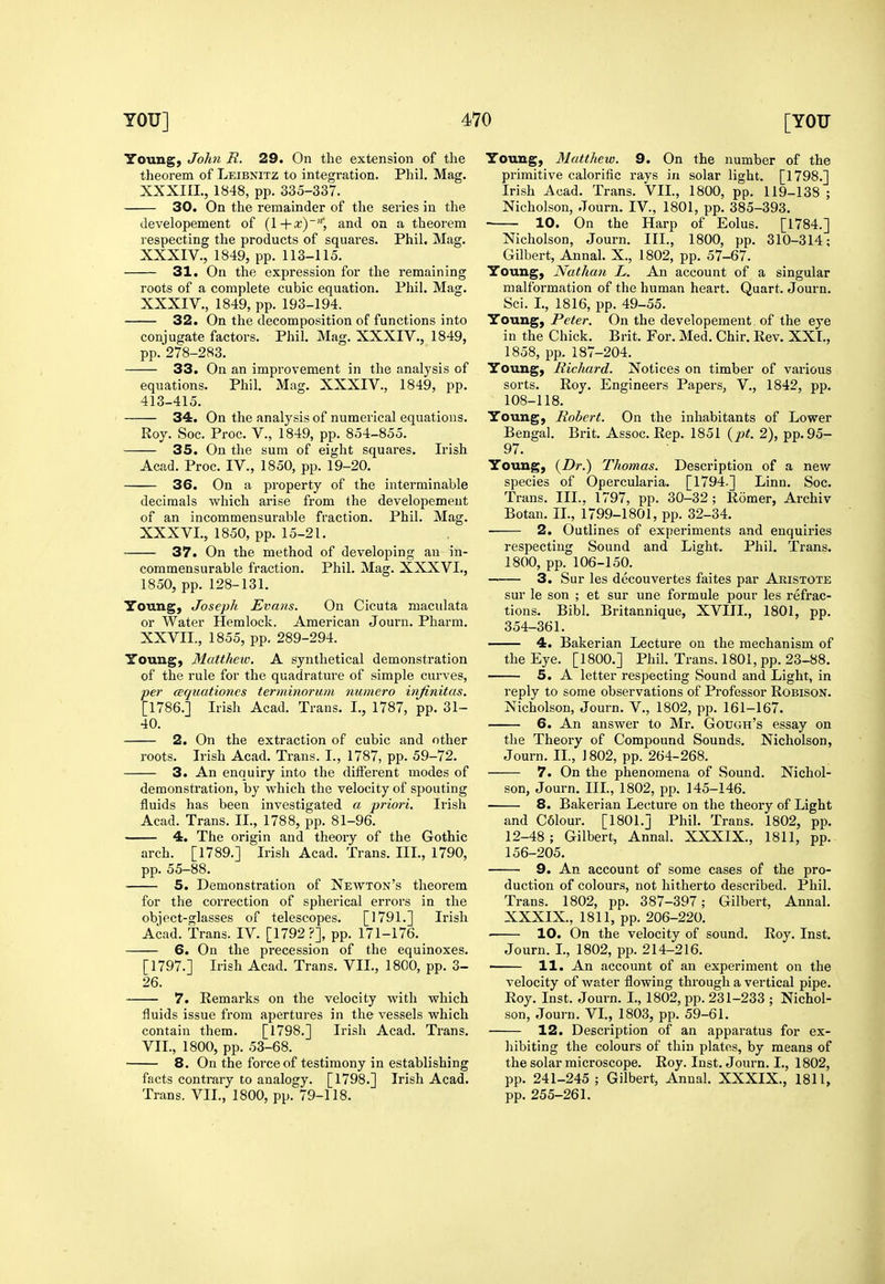 Young, John R. 29. On the extension of the theorem of Leibnitz to integration. Phil. Mag. developement of (l+x)', and on a theorem 31. On the expression for the remaining roots of a complete cubic equation. Phil. Mag. 32. On the decomposition of functions into conjugate factors. Phil. Mag. XXXIV., 1849, pp. 278-283. 33. On an improvement in the analysis of equations. Phil. Mag. XXXIV., 1849, pp. 413-415. 34. On the analysis of numerical equations. 35. On the sum of eight squares. Irish 36. On a property of the interminable decimals which arise from the developement 37. On the method of developing an in- commensurable fraction. Phil. Mag. XXXVL, Young, Joseph Evans. On Cicuta maculata or Water Hemlock. American Journ. Pharm. Young, Matthew. A synthetical demonstration of the rule for the quadrature of simple curves, per cequationes terminoruni numero injinitas. [1786.] Irish Acad. Trans. I., 1787, pp. 31- 40. 2. On the extraction of cubic and other roots. Irish Acad. Trans. I., 1787, pp. 59-72. 3. An enquiry into the different modes of demonstration, by which the velocity of spouting fluids has been investigated a pi'iori. Irish Acad. Trans. II., 1788, pp. 81-96. 4. The origin and theory of the Gothic arch. [1789.] Irish Acad. Trans. III., 1790, pp. 55-88. 5. Demonstration of Newton's theorem for the correction of spherical errors in the object-glasses of telescopes. [1791.] Irish Acad. Trans. IV. [1792?], pp. 171-176. 6. On the precession of the equinoxes. [1797.] Irish Acad. Trans. VII., 1800, pp. 3- 26. 7. Remarks on the velocity with which fluids issue from apertures in the vessels which contain them. [1798.] Irish Acad. Trans. VII., 1800, pp. 53-68. 8. On the force of testimony in establishing facts contrary to analogy. [1798.] Irish Acad. Trans. VII., 1800, pp. 79-118. Young, Matthew. 9. On the number of the primitive calorific rays in solar light. [1798.] 10. On the Harp of Eolus. [1784.] Young, Nathan L. An account of a singular malformation of the human heart. Quart. Journ. Young, Peter. On the developement. of the eye in the Chick. Brit. For. Med. Chir. Rev. XXL, 1858, pp. 187-204. Young, Richard. Notices on timber of various sorts. Roy. Engineers Papers, V., 1842, pp. 108-118. Young, Robert. On the inhabitants of Lower 97. species of Opercularia. [1794.] Linn. Soc. Trans. III.. 1797, pp. 30-32; Romer, Archiv respecting Sound and Light. Phil. Trans. 1800, pp. 106-150. 3. Sur les decouvertes faites par Aristote sur le son ; et sur une formule pour les refrac- tions. Bibl. Britannique, XVIII., 1801, pp. 354-361. the Eye. [1800.] Phil. Trans. 1801, pp. 23-88. —— 5. A letter respecting Sound and Light, in reply to some observations of Professor Robison. Nicholson, Journ. V., 1802, pp. 161-167. 6. An answer to Mr. Gough's essay on the Theory of Compound Sounds. Nicholson, Journ. II., 1802, pp. 264-268. 7. On the phenomena of Sound. Nichol- son, Journ. IIL, 1802, pp. 145-146. 8. Bakerian Lecture on the theory of Light and C61our. [1801.] Phil. Trans. 1802, pp. 12-48; Gilbert, Annal. XXXIX., 1811, pp. 156-205. 9. An account of some cases of the pro- duction of colours, not hitherto described. Phil. Trans. 1802, pp. 387-397; Gilbert, Annal. XXXIX., 1811, pp. 206-220. 10. On the velocity of sound. Roy. Inst. Journ. I., 1802, pp. 214-216. 11. An account of an experiment on the velocity of water flowing through a vertical pipe. Roy. Inst. Journ. I., 1802, pp. 231-233 ; Nichol- son, Journ. VL, 1803, pp. 59-61. 12. Description of an apparatus for ex- hibiting the colours of thin plates, by means of the solar microscope. Roy. Inst. Journ. I., 1802, pp. 241-245 ; Gilbert, Annal. XXXIX., 1811, pp. 255-261.