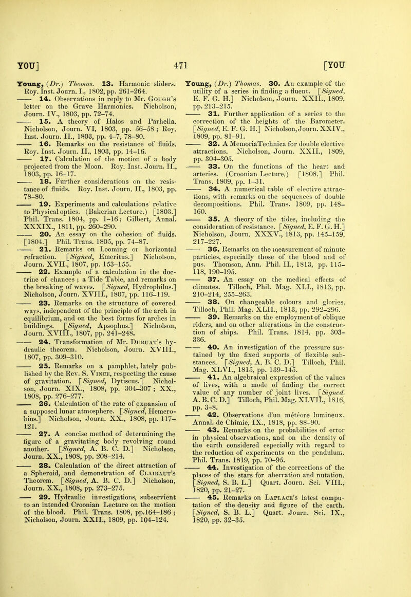 Toung, {Dr.) Thomas. 13. Ilai-monic sliders. Eoy. Inst. Journ. I., 1802, pp. 261-264. 14. Observations in reply to Mr. Gough's letter on the Grave Harmonics. Nicholson, Journ. IV., 1803, pp. 72-74. 15. A theory of Halos and Parhelia. Nicholson, Journ. VI, 1803, pp. 56-58 ; Roy. Inst. Journ. II., 1803, pp. 4-7, 78-80. 16. Remarks on the resistance of fluids. Roy. Inst. Journ. II., 1803, pp. 14-16. 17. Calculation of the motion of a body projected from the Moon. Roy. Inst. Journ. II., 1803, pp. 16-17. . 18. Further considerations on the I'esis- tance of fluids. Roy. Inst. Journ. II., 1803, pp. 78-80. 19. Experiments and calculations relative to Physical optics. (Bakerian Lecture.) [1803.] Phil. Trans.^ 1804, pp. 1-16; Gilbert, Annal. XXXIX., 1811, pp. 260-290. 20. An essay on the cohesion of fluids. [1804.] Phil. Trans. 1805, pp. 74-87. 21. Remarks on Looming or horizontal refraction. \_Signed, Emeritus.] Nicholson, Journ. XVIL, 1807, pp. 153-155. 22. Example of a calculation in the doc- trine of chances ; a Tide Table, and remarks on the breaking of waves. \_Signed, Hydrophilus.] Nicholson, Journ. XVIIL, 1807, pp. 116-119. 23. Remarks on the structure of covered ways, independent of the principle of the arch in equilibrium, and on the best forms for arches in buildings. [_Sioned, Apsophus.] Nicholson, Journ. XVIII.,1807, pp. 241-248. 24. Transformation of Mr. Dubuat's hy- draulic theorem. Nicholson, Journ. XVIII., 1807, pp. 309-310. 25. Remarks on a pamphlet, lately pub- lished by the Rev. S. Vince, respecting the cause of gravitation. \_Signed, Dytiscus.] Nichol- son,' Journ. XIX., 1808, pp. 304-307; XX., 1808, pp. 276-277. — 26. Calculation of the rate of expansion of a supposed lunar atmosphere. [^Signed, Hemero- bius.] Nicholson, Journ. XX., 1808, pp. 117- 121. 27. A concise method of determining the figure of a gravitating body revolving round another. \_Signed, A. B. C. D.] Nicholson, Journ. XX., 1808, pp. 208-214. 28. Calculation of the direct attraction of a Spheroid, and demonstration of Claikaut's Theorem. \_Signed, A. B. C. D.] Nicholson, Journ. XX., 1808, pp. 273-275. 29. Hydraulic investigations, subservient to an intended Croonian Lecture on the motion of the blood. Phil. Trans. 1808, pp.164-186 ; Nicholson, Journ. XXII., 1809, pp. 104-124. Young, {Dr.) Thomas. 30. An example of the utility of a series in finding a fluent. [^Signed, E. F. G. H.] Nicholson, Journ. XXIL, 1809, pp. 213-215. ■ 31. Further application of a series to the correction of the heights of the Barometer. [Signed, E. F. G. H.] Nicholson, Journ. XXIV., 1809, pp. 81-91. 32. A MemoriaTechnica for double elective attractions. Nicholson, Journ. XXIL, 1809, pp. 304-305. 33. Un the functions of the heart and arteries. (Croonian Lecture.) [1808.J Phil. Trans. 1809, pp. 1-31. 34. A numerical table of elective attrac- tions, with remarks on the sequer.ces of double decompositions. Phil. Trans. 1809, pp. 148- 160. 35. A theory of the tides, including the consideration of resistance. [Signed, E, F. G. H.] Nicholson, Journ. XXXV., 1813, pp. 145-159, 217-227. 36. Remarks on the measurement of minute particles, especially those of the blood and of pus. Thomson, Ann. Phil. II.. 1813, pp. 115- 118, 190-195. 37. An essay on the medical effects of climates. Tilloch, Phil. Mag. XLL, 1813, pp. 210-214, 255-263. 38. On changeable colours and glories. Tilloch, Phil. Mag. XLIL, 181.3, pp. 292-296. 39. Remarks on the employment of oblique riders, and on other alterations in the construc- tion of ships. Phil. Trans. 1814, pp. 303- 336. 40. An investigation of the pressure sus- tained by the fixed supports of flexible sub- stances. [Signed, A. B. C. D.] Tilloch, Phil. Mag. XLVL, 1815, pp. 139-145. 41. An algebraical expression of the values of lives, with a mode of finding the correct value of any number of joint lives. [Signed. A. B. C. D.] Tilloch, Phil. Mag. XLVII., 1816, pp. 3-8. 42. Observations d'un meteore lumineux. Annal. de Chimie, IX., 1818, pp. 88-90. 43. Remarks on the probabilities of error in physical observations, and on the density of the earth considered especially with regard to the reduction of experiments on the pendulum. Phil. Trans. 1819, pp. 70-95. 44. Investigation of the corrections of the places of the stars for aberration and nutation. [Signed, S. B. L.] Quart. Journ. Sci. VIII., 1820, pp. 21-27. 45. Remarks on Laplace's latest compu- tation of the density and figure of the earth. [Signed, S. B, L.] Quart. Journ, Sci. IX., 1820, pp. 32-35.