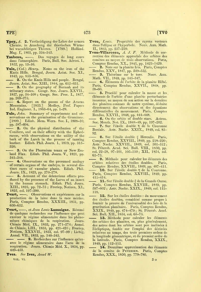 Tpey, A. 2. Vertheidigung der Lehre der neuern Chemie, in Anselaung der thierischen Warme bei warmbliitigen Thieren. [1799.] Holland. Mag. i; 1803, pp. 334-343. Ysabeau, . Des voyages de long cours dans I'atmosphere. Paris, Bull, Soc. Aerost. I., 1852, pp. 13-16. Yule, (Col.) Henry. Notes on the iron of the Kasia Hills. Bengal, Journ. Asiat. Soc. XI., 1842, pp. 853-856. 2. On the Kasia Hills and people. Bengal, Journ. Asiat. Soc. XHI., 1844, pp. 612-631. 3. On the geography of Burniah and its tributary states. Geogr. Soc. Journ. XXVII., 1857, pp. 54-108 ; Geogr. Soc. Proc. I., 1857, pp. 269-273. 4. Report on the passes of the Aracan Mountains. [1853.] Medley, Prof. Papers Ind. Engineer. I., 1863-64, pp. 1-28. Yule, John. Summary of experiments and ob- servations on the germination of the Gramineee. [1809.] Edinb. Mem. Wern. Soc. I., 1808-10, pp. 587-604. 2. On the physical distribution of the ' Coniferse, and on their affinity with the Ephed- racese, with observations on the utility of the bark of the Larch in the process of tanning leather. Edinb. Phih Journ. I., 1819, pp. 315- 320. ■ 3. On the Phormium tenax or New Zea- land Flax. Edinb. Phil. Journ. V., 1821, pp. 341-344. 4. Observations on the presumed analogy of certain organs of the embryo, in several dis- tinct races of vascular plants. Edinb. Phil. Journ. IX., 1823, pp. 270-278. 5. Account of the deleterious effects pro- duced by the presence of the Larva of an insect in the human stomach. Edinb. Phil. Journ. XIII., 1825, pp. 72-75 ; Froriep, Notizen, XL, 1825, col. 197-200. Yvart, . Observations et experiences sur la production de la laine dans la race merine. Paris, Comptes Eendus, XXXIIL, 1851, pp. 650-652. Yvart, , et Jean Louis Lassaigne. Resume de quelques recherches sur I'influence que peut exercer le regime alimentaire dans les pheuo- menes chimiques de la respiration. Journ. Chimie Med. IX., 1833, pp. 271-274; Annal. de Chimie, LIIL, 1833, pp. 421-425 ; Froriep, Notizen, XXXVIL, 1833, col. 97-99 ; Liebig, Annal. VH., 1833, pp. 340-343. 2. Recherches sur I'influence qu'ex- erce le regime alimen+aire dans Facte de la respiration. Journ. Chimie Med. X., 1834, pp. 449-453. Yves. See Ives, Ansel W. VOL, VI. Yvon, I^ouis. Proprietes des rayons vecteurs dans I'ellipse et I'hyperbole. Nouv. Ann. Math. IL, 1843, pp. 237-239. Yvon-Villarceau, A. J. F. Methode de cor- rection des elements approches des orbites des cometes au moyen de trois observations. Paris, Comptes Rendus, XX., 1845, pp. 1423-1429. 2. Note sur la planete Ii'is. Paris, Comptes Rendus, XXV., 1847, pp. 549-552. • 3. Theoreme sur le tore. Nouv. Ann, Math. VII., 1848, pp. 345-347. 4. Elements de I'orbite de la planete Hebe. Paris, Comptes Rendus, XXVIL, 1848, pp. 58-60. 5. Precede pour calculer la masse et les elements de I'orbite d'une planete perturbatrice inconnue, au moyen de son action sur la derniere des planetes connues de notre systeme, deduite directement des observations et des equations differentielles du mouvement. Paris, Comptes Rendus, XXVIL, 1848, pp. 444-448. —— 6. On the orbits of double stars. Astron. Soc. Month. Not. IX., 1848-49, pp. 197-202. 7. Sur I'etoile double f\ de la Couronne Boreale. Astr. Nachr. XXIX., 1849, col. 83- 92. 8. Sur I'etoile double ^ Herculis. Paris, Comptes Rendus, XXVIIL, 1849, pp. 218-220; Astr. Nachr. XXVIIL, 1849, col. 305-312; St. Petersb. Acad. Sci. Bull. VIII., 1850, pp. col. 22-28, 97-101, 105-110; XIL, 1854, coh 65-75. 1 9. M6thode pour calculer les elements des orbites relatives des etoiles doubles. Paris, Comptes Rendus, XXVIIL, 1849, pp. 407-411. 10. Sur I'etoile double f\ de la Couronne. Paris, Comptes Rendus, XXVIIL, 1849, pp. 411-414. 11. vSur I'etoile double | de la Grande Ourse. Paris, Comptes Rendus, XXVIIL, 1849, pp. 597-602 ; Astr. Nachr. XXIX., 1849, col. 113- 118. 12. Sur les etoiles doubles : du mouvement des etoiles doubles, considere comme propre a. fournir la preuve de I'universalite des lois de la gravitation planetaire. Paris, Comptes Rendus, XXIX., 1849, pp. 474-479 ; St. Petersb. Acad. Sci. Bull. XIL, 1854, col. 65-75. 13. Methode pour calculer les elements des orbites des planetes, ou, plus generalement, des astres dont les orbites sont peu inclinees a I'ecliptique, fondee sur I'emploi des derivees relatives au temps, des trois premiers ordres de la longitude geocentrique, et du premier ordre de la latitude. Paris, Comptes Rendus, XXIX., 1849, pp. 112-115. -— 14. Deuxieme approximation des elements de la comete de Petersen. Paris, Comptes Rendus, XXX., 1850, pp. 779-780. 3 o