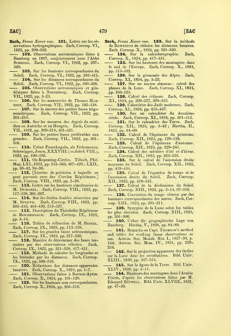 Zach, Franz Xaver von. 101. Lettre sur les ob- servations hydrographiques. Zach, Corresp. VI., 1822, pp. 209-232. 102. Observations astronomiques faites a Bamberg en 1807, conjointement avec I'Abbe ScHiEGG. Zach, Corresp. VI., 1822, pp. 297- 320. 103. Sur les hauteurs correspondantes du Soleil. Zach, Corresp. VI., 1822, pp. 393-411. 104. Sur les distances correspondantes du Soleil. Zach, Corresp. VI., 1822, pp. 490-508. 105. Observations astronomiques et geo- desiques faites a Nuremberg. Zach, Corresp. VII., 1822, pp. 3-25. 106. Sur les manuscrits de Thomas Hak- RiOT. Zach, Corresp. VII., 1822, pp. 105-138. 107. Sur la mesure des petites bases trigo- nometriques. Zach, Corresp. VII., 1822. pp. 201-218. 108. Sur les mesures des degres du meri- dien en Autriche et en Hongrie. Zach, Corresp. Vn., 1822, pp. 309-318, 401-421. 109. Sur les petites bases preferables aux grandes. Zach, Corresp. VII., 1822, pp. 501- 508. 110. Ueber Feuerkugeln, als Erdcometen. Schweigger, Journ. XXXVIII. (=Ja/*ri. VIII.), 1823, pp. 190-193. 111. On Repeating-Circles. Tilloch, Phil, Mag. LXI., 1823, pp. 353-363, 407-420 ; LXII., pp. 38-42, 94-99. 112. [Limites de precision a laquelle on pent parvenir avec des Cercles Kepetiteurs.] Zach, Corresp. VIII., 1823, pp. 3-39. 113. Lettre sur les hauteurs simultanees de M. DuHAMEL. Zach, Corresp. VIII., 1823, pp. 117-128, 201-207. 114. Sur les etoiles doubles observees par M. Struve, Zach, Corresp. VIII., 1823, pp. 305-316, 405-430, 513-527. 115. Description du Theodolite Repetiteur de Reichenbach. Zach, Corresp. IX., 1823, pp. 3-14. 116. Tables de refraction de M. Bessel. Zach, Corresp. IX., 1823, pp. 113-128. 117. Sur les grandes bases astronomiques. Zach, Corresp. IX., 1823, pp. 217-236. 118. Maniere de determiner des bases ter- restres par des observations celestes. Zach, Corresp. IX., 1823, pp. 321-328, 417-431. 119. Methode de calculer les longitudes et les latitudes par les distances. Zach, Corresp. IX., 1823, pp. 509-516. 120. Reductions des distances apparentes lunaires. Zach, Corresp. X., 1824, pp. 1-7. 121. Observations faites a Buenos-Ayres. Zach, Corresp. X., 1824, pp. 101-120. 122. Sur les hauteurs non correspondantes. Zach, Corresp. X., 1824, pp. 205-216. Zach, Franz Xaver von. 123. Sur la methode de BowDiTCH de reduire les distances lunaires. Zach, Corresp. X., 1824, pp. 321-330. 124. Sur la calendarographie. Zach, Corresp. X., 1824, pp. 417-431. 125. Sur les hauteurs des montagnes dans le sud de I'Europe. Zach, Corresp. X., 1824, pp. 513-532. 126. Sur la geonomie des Alpes. Zach, Corresp. XL, 1824, pp. 3-22. 127. Sur un ancien almanac: calcul des phases de la Lune. Zach, Corresp. XL, 1824, pp. 105-125. 128. Calcul des eclipses. Zach. Corresp. XL, 1824, pp. 209-237, 309-325. 129. Calendrier des Juifs modernes. Zach, Corresp. XL, 1824, pp. 413-437. 130. Sur un calendrier du douzieme siecle. Zach, Corresp. XL, 1824, pp. 501-515. 131. Sur le calendrier des Turcs. Zach, Corresp. XII., 1825, pp. 3-42 ; Hertha, II., 1825, pp. 64-69. 132. Calcul de I'equinoxe du printems. Zach, Corresp. XIL, 1825, pp. 129-138. 133. Calcul de I'equinoxe d'automne. Zach, Corresp. XIL, 1825, pp. 229-241. 134. Calcul des solstices d'ete et d'hiver. Zach, Corresp. XIL, 1825, pp. 323-333. 135. Sur le calcul de I'ascension droite moyenne du Soleil. Zach, Corresp. XIL, 1825, pp. 419-434. 136. Calcul de I'equation de temps et de I'ascension droite du Soleil. Zach, Corresp. XIL, 1825, pp. 519-531. 137. Calcul de la declinaison du Soleil. Zach, Corresp. XIII., 1825, pp. 3-14, 97-105. 138. Coirection du temps obtenu par des hauteurs correspondantes des astres. Zach, Cor- resp. XIII., 1825, pp. 201-211. 139. Syzygies de la Lune selon les tables les plus recentes. Zach, Corresp. XIII., 1825, pp. 301-306. 140. Ueber die geographische Lage von Bamberg. Hertha, V., 1826, pp. 84-89. 141. Remarks on Capt. Thomson's method and tables for working lunar observations at sea. Astron. Soc. Month. Not. I., 1827-30, p. 144; Astron. Soc. Mem. IV., 1831, pp. 239- 254. 142. Sur la projection apparente des etoiles sur la Lune dans les occultatious. Bibl. Univ. XLIIL, 1830, pp. 347-355. 143. Sur la figure de la Terre. Bibl. Univ. XLIV., 1830, pp. 1-11. 144. Hauteurs des montagnes dans I'Arabie Petree, d'apres les observations faites par M. Edouard Ruppell. Bibl. Univ. XLVIIL, 1831, pp. 47-50.