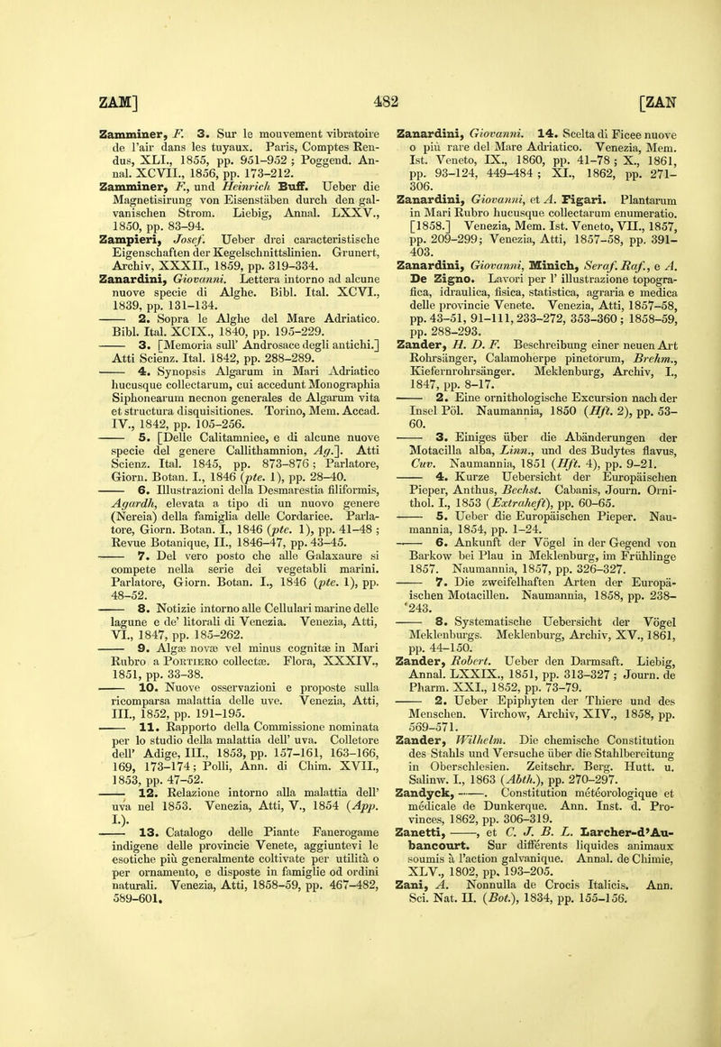 Zamminer, F. 3. Sur le mouvement vibratoire de I'air dans les tuyaux. Paris, Comptes Een- dus, XLI., 1855, pp. 951-952 ; Poggeud. An- nal. XCVII., 1856, pp. 173-212. Zamminer, F., und Heinrich Buff. Ueber die Magnetisirung von Eisenstaben durch den gal- vaniscben Strom. Liebig, Annal. LXXV., 1850, pp. 83-94. Zampieri, Josef. Ueber drei cai-acteristische Eigenschaften der Kegelscbnittslinien. Grunert, Archiv, XXXII., 1859, pp. 319-334. Zanardini, Giovanni. Lettera intorno ad alcune nuove specie di Alghe. Bibl. Ital. XCVI., 1839, pp. 131-134. 2. Sopra le Alghe del Mare Adriatico. Bibl. Ital. XCIX., 1840, pp. 195-229. 3. fMemoria sull' Androsace degli antichi.] Atti Scienz. Ital. 1842, pp. 288-289. 4. Synopsis Algarum in Mari Adriatico hucusque collectarum, cui accedunt Monograpbia Siphonearum necnon generales de Algarum vita et structura disquisitiones. Torino, Mem. Accad. IV., 1842, pp. 105-256. 5. [Delle Calitamniee, e di alcune nuove specie del genere Callithamnion, Ag.^. Atti Scienz. Ital. 1845, pp. 873-876; Parlatore, Giorn. Botan. I., 1846 {pte. 1), pp. 28-40. 6. Illustrazioni della Desmarestia filiformis, Agardh, elevata a tipo di un nuovo genere (Nereia) della famigHa delle Cordariee. Parla- tore, Giorn. Botan. I., 1846 {jpte. 1), pp. 41-48 ; Eevue Botanique, II., 1846-47, pp. 43-45. 7. Del vero posto che alle Galaxaure si compete nella serie dei vegetabli marini. Parlatore, Giorn. Botan. I., 1846 (jpte. 1), pp. 48-52. 8. Notizie intorno alle Cellulai-i marine delle lagune e de' litorali di Venezia. Venezia, Atti, VI., 1847, pp. 185-262. 9. Algae novse vel minus cognitse in Mari Rubro a Portiero coUectse. Flora, XXXIV., 1851, pp. 33-38. 10. Nuove osservazioni e proposte suUa ricomparsa malattia delle uve. Venezia, Atti, III., 1852, pp. 191-195. — 11. Rappoito della Commissione nominata per lo studio della malattia dell' uva. CoUetore dell' Adige, III., 1853, pp. 157-161, 163-166, 169, 173-174; PoUi, Ann. di Chim. XVIL, 1853, pp. 47-52. 12. Relazione intoi-no alia malattia dell' uva nel 1853. Venezia, Atti, V., 1854 {App. I.). 13. Catalogo delle Piante Fanerogame indigene delle provincie Venete, aggiuntevi le esotiche piu generalmente coltivate per utilita o per ornamento, e disposte in famiglie od ordini naturali. Venezia, Atti, 1858-59, pp. 467-482, 589-601. Zanardini, Giovanni. 14. Scelta di Ficee nuove o piu rare del Mare Adriatico. Venezia, Mem. 1st. Veneto, IX., 1860, pp. 41-78 ; X., 1861, pp. 93-124, 449-484 ; XL, 1862, pp. 271- 306. Zanardini, Giovanni, et A. Figari. Plantaram in Mari Rubro hucusque collectarum enumeratio. [1858.] Venezia, Mem. 1st. Veneto, VII., 1857, pp. 209-299; Venezia, Atti, 1857-58, pp. 391- 403. Zanardini, Giovanni, Minich, Seraf. Raf., e A. De Zigno. Lavori per 1' illustrazione topogra- fica, idraulica, fisica, statistica, agraria e medica deUe provincie Venete. Venezia, Atti, 1857-58, pp. 43-51, 91-111,233-272, 353-360; 1858-59, pp. 288-293. Zander, H. D. F. Beschreibung einer neuen Ai-t Rohrsanger, Calamoherpe pinetdrum, Brehm., Kiefernrohrsanger. Meklenburg, Archiv, I., 1847, pp. 8-17. 2. Eine ornithologische Excursion nach der Insel Pol. Naumannia, 1850 {Hft. 2), pp. 53- 60. 3. Einiges iiber die Abanderungen der Motacilla alba. Linn., und des Budytes flavus, Cuv. Naumannia, 1851 {Hft. 4), pp. 9-21. 4. Kurze Uebersicht der Europaischen Pieper, Anthus, Bechst. Cabanis, Journ. Orni- thol. I., 1853 (Extraheft), pp. 60-65. 5. Ueber die Europaischen Pieper. Nau- mannia, 1854, pp. 1-24. 6. Ankunft der Vogel in der Gegend von Barkow bei Plau in Meklenburg, im Friihlinge 1857. Naumannia, 1857, pp. 326-327. 7. Die zweifelhaften Arten der Europa- ischen Motacillen. Naumannia, 1858, pp. 238- '243. 8. Systematische Uebersicht der Vogel Mekleubm-gs. Meklenburg, Archiv, XV., 1861, pp. 44-150. Zander, Robert. Ueber den Darmsaft. Liebig, Annal. LXXIX., 1851, pp. 313-327 ; Journ. de Pharm. XXL, 1852, pp. 73-79. 2. Ueber Epipliyten der Thiere und des Menschen. Virchow, Archiv, XIV., 1858, pp. 569-571. Zander, Wilhelm. Die chemische Constitution des Stahls und Versuche iiber die Stahlbereitung in Oberschlesien. Zeitschr. Berg. Hutt. u. Salinw. L, 1863 {Abth.), pp. 270-297. Zandyck, . Constitution meteorologique et medicale de Dunkerque. Ann. Inst. d. Pro- vinces, 1862, pp. 306-319. Zanetti, , et C. J. B. L. Larcher-d'Au- bancourt. Sur differents liquides animaux soumis a Taction galvanique. Annal. de Chimie, XLV., 1802, pp. 193-205. Zani, A. NonnuUa de Crocis Italicis. Ann. Sci. Nat. IL {Bot.), 1834, pp. 155-156.