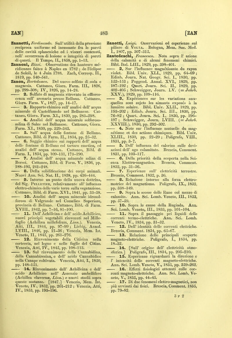 Zaunetti, Ferdinando. SuU' utilita della pressione reciproca uniforme ed incessante fra le pareti delle cavita splancniche ed i visceri contenuti, neir occorrenza di lesione o integrita di pareti di questi. II Tempo, II., 1858, pp. 1-13. Zannoni, Rizzi. Observations des hauteurs me- ridiennes faites a Naples en 1782 ; de reclipse de Soleil, le 4 Juin 1788. Zach, Corresp. II., 1819, pp. 540-541. Zanon, Bartolomeo. Del nuovo solfixto di soda e magnesia. Cattaneo, Giorn. Farm. III., 1826, pp. 299-308; IV., 1826, pp. 14-24. 2. Solfato di magnesia ritrovato in efflores- cenza suU' arenaria presso Belluno. Cattaneo^ Giorn, Farm, V., 1827, pp. 14-17. 3. Rapporto chimico suU' analisi dell' acqua minerale di Castelfumolo nel Bellunese. Cat- taneo, Giorn. Farm. XL, 1830, pp. 283-298. 4. Analisi dell' acqua minerale solforoso- salina di Salce nel Bellunese. Cattaneo, Giorn. Farm. XI., 1830, pp. 329-343. 5. Suir acqua delle fontane di Belluno. Cattaneo, Bibl. di Farm. II., 1834, pp. 25-32. ' 6. Saggio chimico sui rapporti dell' acqua delle fontane di Belluno col tartaro emetico, ed analisi deU' acqua stessa. Cattaneo, Bibl. di Farm. I., 1834, pp. 109-131, 173-190. 7. Analisi dell' acqua minerale salina di Borsoi. Cattaneo, Bibl. di Farm. V., 1836, pp. 188-195, 241-248. 8. Della solidificazione dei corpi animali. Nuovi Ann. Sci. Nat. II., 1838, pp. 436-444. 9. Intorno un punto della nuova dottrina, del Sig. Pelletier, relativamente all' influenza elettro-chimica delle varie terre suUa vegetazione. Cattaneo, Bibl. di Farm. XVI., 1841, pp. 33-38. 10. Analisi dell' acqua minerale idrosol- forosa di Valgrande nel Comelico Superiore, provincia di Belluno. Cattaneo, Bibl. di Farm. • XVIIL, 1842, pp. 7-16, 81-100. 11. Deir Achilleina e dell'acido Achilleico, nuovi priucipii vegetabili rinvenuti nel Mille- foglio (Achillea millefolium, Linn.). Venezia, Atti, III., 1844, pp. 97-99 ; Liebig, Annal. LVIII., 1846, pp. 21-36; Venezia, Mem. 1st. Veneto, II., 1845, pp. 261-276. 12. Einvenimento della Citisina nella corteccia, nel legno e nelle foglie del Citiso. Venezia, Atti, IV., 1845, pp. 108-113. 13. Sul rinvenimento della Cannabidina, della Cannabiresina, e dell' acido Cannabidico nella Canape coltivata. Venezia, Atti, I., 1850, pp. 148-151. 14. Rinvenimento dell' Achilleina e dell' acido Achilleico nell' Assenzio ombellifero (Achillea clavernae. Linn.) e nuovi studii sopra queste sostanze. [1847.] Venezia, Mem. 1st. Veneto, IV., 1852, pp. 201-212 ; Venezia, Atti, IV., 1853, pp. 193-196. Zanotti, Luigi, Osservazioni ed esperienze sul piliere di Volta. Bologna, Mem. Soc. Med. I., 1807, pp. 307-315. Zantedeschi, Francesco. Nota sopra 1' azione della calamita e di alcuni fenomeni chimici. Bibl. Ital. LIII., 1829, pp. 398-401. 2. Sur I'influence magnetisante du rayon violet. Bibl. Univ. XLL, 1829, pp. 64-69 ; Edinb. Journ. Nat. Geogr. Sci. I., 1830, pp. 152-153 ; Poggeud. Annal. XVI., 1829, pp. 187-192; Quart. Journ. Sci. II., 1829, pp. 402-405 ; Schweigger, Journ. LV. (= Jahrb. XXV.), 1829, pp. 109-116. 3. Experiences sur les variations aux- quelles sont sujets les aimants exposes a la lumiere solaire. Bibl. Univ. XLII,, 1829, pp. 193-202 ; Edinb. Journ. Sci. III., 1830, pp. 76-82 ; Quart. Journ. Sci. I., 1830, pp. 196- 197 ; Schvreigger, Journ. LVIII. (= Jahrb. XXVIIL), 1830, pp. 292-302. 4. Note sur I'influence mutuelle du mag- netisme et des actions chimiques. Bibl. Univ. XLIII., 1830, pp. 22-29 ; Poligrafo, VIH., 1831, pp. 3-7. 5. Deir influenza del calorico suUe devi- azioni dell' ago calamitato. Brescia, Comment. 1831, pp. 103-117. 6. Della priorita della scoperta nella Sci- enza Elettro-magnetica. Brescia, Comment. 1832, pp. 31-36. 7. Esperienze sull' elettricita terrestre. Brescia, Comment. 1832, p. 36. 8. Relazione intorno alia forza elettro- motrice del magnetismo. Poligrafo, IX., 1832, pp. 338-349. 9. Sopra le scosse delle Rane col mezzo di calamite. Ann. Sci. Lomb. Veneto, III., 1833, pp. 57-59. 10. Sopra le cause della Rugiada. Ann. Sci. Lomb. Veneto, III., 1833, pp. 101-104. 11. Sopra il passaggio pei liquidi delle correnti termo-elettriche. Ann. Sci. Lomb. Veneto, IV., 1834, pp. 31-32. 12. Deir identita delle correnti elettriche. Brescia, Comment. 1834, pp. 65-67. 13. Relazione delle principali scoperte magneto-elettriche. Poligrafo, I., 1834, pp. 18-32. 14. [Suir origine dell' elettricita atmo- sferica.] Poligrafo, IIL, 1834, pp. 205-210. 15. Esperienze riguardanti la direzione e r intensita deUe correnti magneto-elettriche. Ann. Sci. Lomb. Veneto, V., 1835, pp. 259-262. 16. Effetti fisiologici ottenuti coUe cor- renti magneto-elettriche. Ann. Sci. Lomb. Ve- neto, v., 1835, pp. 44-45. 17. Di due fenomeni elettro-magnetici, non piu avvisati dai fisici. Brescia, Comment. 1835, pp. 79-82. 3 p 2