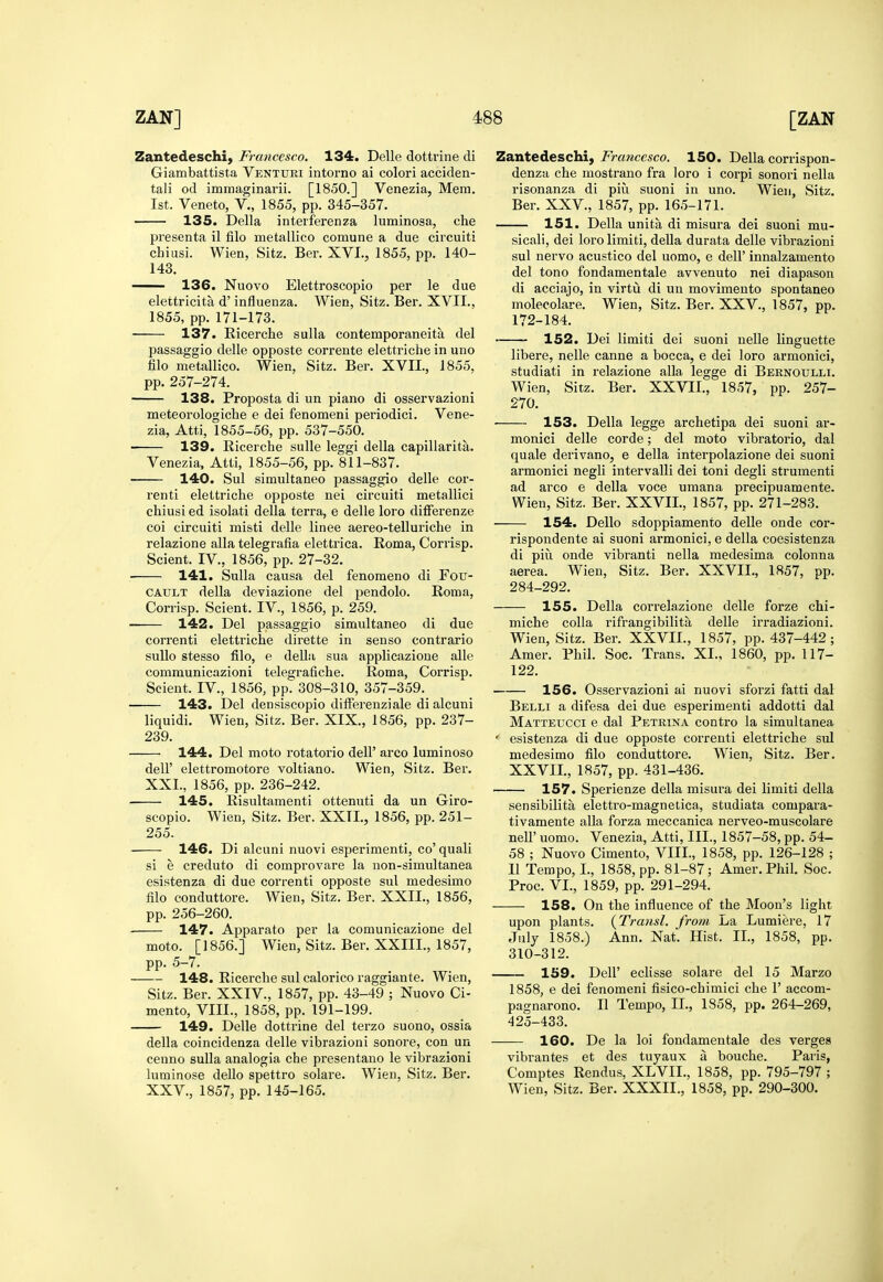 Zantedeschi, Francesco. 134. Delle dottrine di Giambattista Venturi intorno ai colori acciden- tali od immaginarii. [1850.] Venezia, Mem. 1st. Veneto, V., 1855, pp. 345-357. 135. Delia inteiferenza luminosa, che presenta il filo metallico comune a due circuiti chiusi. Wien, Sitz. Ber. XVI., 1855, pp. 140- 143. —— 136. Nuovo Elettroscopio per le due elettricita d' influenza. Wien, Sitz. Ber. XVII., 1855, pp. 171-173. 137. Ricerche sulla contemporaneita del passaggio delle opposte correute elettriche in uno filo metallico. Wien, Sitz. Ber. XVII., 1855, pp. 257-274. 138. Proposta di un piano di osservazioni meteorologiche e dei fenomeni periodici. Vene- zia, Atti, 1855-56, pp. 537-550. 139. Eicerche suUe leggi della capillarita. Venezia. Atti, 1855-56, pp. 811-837. 140. Sul simultaneo passaggio delle cor- renti elettriche opposte nei circuiti metallici chiusi ed isolati della terra, e delle loro difFerenze coi circuiti misti delle linee aereo-telluriche in relazione alia telegrafia elettrica. Roma, Corrisp. Scient. IV., 1856, pp. 27-32. 141. Sulla causa del fenoraeno di Fou- CAULT della deviazione del pendolo. Roma, Corrisp. Scient. IV., 1856, p. 259. 142. Del passaggio simultaneo di due correnti elettriche dirette in senso contrario sullo stesso filo, e dellii sua applicazione alle communicazioni telegrafiche. Roma, Corrisp. Scient. IV., 1856, pp. 308-310, 357-359. 143. Del densiscopio differenziale di alcuni liquidi. Wien, Sitz. Ber. XIX., 1856, pp. 237- 239. 144. Del moto rotatorio dell' arco luminoso deir elettromotore voltiano. Wien, Sitz. Ber. XXL, 1856, pp. 236-242. 145. Risultamenti ottenuti da un Giro- scopio. Wien, Sitz. Ber. XXTI., 1856, pp. 251- 255. 146. Di alcuni nuovi esperimenti, co' quali si e creduto di comprovare la non-simultanea esistenza di due correnti opposte sul medesimo filo conduttore. Wien, Sitz. Ber. XXII., 1856, pp. 256-260. 147. Apparato per la comunicazione del moto. [1856.] Wien, Sitz. Ber. XXIII., 1857, pp. 5-7. 148. Ricerche sul calorico raggiante. Wien, Sitz. Ber. XXIV., 1857, pp. 43-49 ; Nuovo Ci- mento, VIII., 1858, pp. 191-199. 149. Delle dottrine del terzo suono, ossia della coincidenza delle vibrazioni sonore, con un cenno sulla analogia che presentano le vibrazioni luminose dello spettro solare. Wien, Sitz. Ber. XXV., 1857, pp. 145-165. Zantedeschi, Francesco. 150. Della corrispon- denzu che mostrano fra loro i corpi sonori nella risonanza di piu suoni in uno. Wien, Sitz. Ber. XXV., 1857, pp. 165-171. 151. Della unita di misura dei suoni mu- sical!, dei lorolimiti, deUa durata delle vibrazioni sul nervo acustico del uomo, e dell' innalzamento del tono fondamentale avvenuto nei diapason di acciajo, in virtu di un movimento spontaneo molecolare. Wien, Sitz. Ber. XXV., 1857, pp. 172-184. 152. Dei limiti dei suoni uelle linguette libere, nelle canne a bocca, e dei loro armonici, studiati in relazione alia legge di Bernoulli. Wien, Sitz. Ber. XXVII., 1857, pp. 257- 270. 153. Delia legge archetipa dei suoni ar- monici delle corde; del moto vibratorio, dal quale derivano, e della interpolazione dei suoni armonici negli intervalli dei toni degli strumenti ad arco e della voce umana precipuamente. Wien, Sitz. Ber. XXVIL, 1857, pp. 271-283. 154. Dello sdoppiamento delle onde cor- rispondente ai suoni armonici, e della coesistenza di pill onde vibranti nella medesima colonna aerea. Wien, Sitz. Ber. XXVII., 1857, pp. 284-292. 155. Della correlazione delle forze chi- miche colla rifrangibilita delle irradiazioni. Wien, Sitz. Ber. XXVIL, 1857, pp. 437-442 ; Amer. Phil. Soc. Trans. XL, 1860, pp. 117- 122. 156. Osservazioni ai nuovi sforzi fatti dal Belli a difesa dei due esperimenti addotti dal Matteucci e dal Petrina contro la simultanea ' esistenza di due opposte correnti elettriche sul medesimo filo conduttore. Wien, Sitz. Ber. XXVIL, 1857, pp. 431-436. 157. Sperienze della misura dei limiti della sensibilita elettro-magnetica, studiata compara- tivamente alia forza meccanica nerveo-muscolare neir uomo. Venezia, Atti, III., 1857—58, pp. 54- 58 ; Nuovo Cimento, VIIL, 1858, pp. 126-128 ; II Tempo, I., 1858, pp. 81-87; Amer. Phil. Soc. Proc. VL, 1859, pp. 291-294. ——■ 158. On the influence of the Moon's light upon plants. {Transl. from La Lumiere, 17 July 1858.) Ann. Nat. Hist. IL, 1858, pp. 310-312. 159. Deir eclisse solare del 15 Marzo 1858, e dei fenomeni fisico-chimici che F accom- pagnarono. II Tempo, IL, 1858, pp. 264-269, 425-433. 160. De la loi fondamentale des verges vibrantes et des tuyaux a bouche. Paris, Comptes Rendus, XLVIL, 1858, pp. 795-797 ; Wien, Sitz. Ber. XXXII., 1858, pp. 290-300.