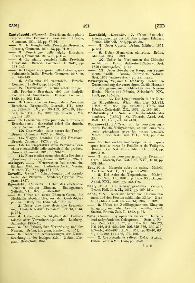 Zantedeschi, Giovanni. Descrizione delle piante alpine della Provincia Bresciana. Brescia, Comment. 1814-15, pp. 87-91. 2. Dei Funghi della Provincia Bresciana. Brescia, Comment. 1814-15, pp. 91-94. 3. Descrizione delle alghe Bresciane. Brescia, Comment. 1816-17, p. 105. 4. Le piante venefiche della Provincia Bresciana. Brescia, Comment. 1818-19, pp. 138-145. 5. Origine e progress! della Botanica, spe- cialmente in Italia. Brescia, Comment. 1818-19, pp. 145-148. 6. Sulla vita del vegetabile. Brescia, Comment. 1818-19, pp. 149-151. 7. Descrizione di alcuni alberi indigeni deUa Provincia Bresciana, cioe due famiglie Conifera ed Amentacea. Brescia, Comment. 1820, pp. 102-112. 8. Descrizione dei Funghi della Provincia Bresciana. Brugnatelli, Giornale, III., 1820, pp. 392-409 ; IV., pp. 90-113, 307-319, 344- 354, 430-441; V., 1822, pp. 436-439; VI., pp. 148-156. 9. Descrizione delle piante della provincia Bresciana atte a dar ottimi colori aUa tintoria. nostra Comment. 1822, p. 55. lOi Osservazioni suUa natura dei Funghi. Brescia, Comment. 1822, pp. 56-66. 11. Viaggio botanico alle alpi Bresciane. Brescia, Comment. 1825, p. 86. 12. La temperatura della Provincia Bres- ciana riconoscibile dalle varie stirpi che produce. Brescia, Comment. 1826, pp. 90-92. 13, Flora medica-economica della Provincia Bresciana. Brescia, Comment. 1829, pp. 79-87. Zaringer, . Menstruation bei einem ein- jiihrigen Madchen. Badischen Aertz. Verein. Mittheil. V., 1851, pp. 134-136. Zavadil) Wenzel. Missbildungen und Krank- heiten der Pflanzen. Sandecer, Gymnas. Pro- gram. 1857. Zawadzki, Alexander. Ueber das electrische Leuchten einiger Blumen. Baumgartner, Zeitschr. VI., 1829, pp. 459-462. ' ' 2. Ueber ein neues Pflanzen-Genus, die Herbichia abrotanifolia, aus den Central-Car- pathen. Oken, Isis, 1833, col. 403-405. 3. Ueber eine neue electrische Erschein- ung. Deutsch. Naturf. Versamml. Bericht, 1843, p. 234. 4, Ueber die Wichtigkeit der Pal^on- tologie oder Versteinerungskunde. Lemberg, Jahresber. 1850-51. 5. Die Palmen, ihre Verbreitung und ihr Nutzen. Briinn, Program. Realschule, 1851. 6. Ueber die Antbrderungen der Natur- forschung in der jetzigen Zeit. Briinn, Pro- gram. Eealschule, 1854. Zawadzki, Alexander. 7. Qeber das elec- trische Leuchten der Bliithen einiger Pflanzen. Briinn, Mittheil. 1855, pp. 36-38. 8. Ueber Cypris, Briinn, Mittheil. 1857, p. 351. 9. Ueber Momordica elaterium. Briinn, Mittheil. 1857, p. 389. 10. Ueber das Vorkommen des Colestins in Mahren. Briinn, Jahresheft Naturw. Sect. 1859 (Sitztmgsber.), p. xxii. 11. Ueber Gewebe der Eaupe von Ypono- meuta padilla. Briinn, Jahresheft Naturw. Sect. 1859 [Sitzungsber.), pp. xxiii-xxv. Zawarykin, Th., und C. Ludwig. Ueber den Zusammenhang der verzweigten Canale Henle's mit den gewundenen Schlauchen der Nieren- Rinde. Henle und Pfeufer, Zeitschrift, XX., 1863, pp. 185-188. —— 2. Die Lymphwurzein in der Niere des Saugethieres. Wien, Sitz. Ber. XLVII. (Abfk. 2), 1863, pp. 242-243; Henle und Pfeufer, Zeitschrift, XX., 1863, pp. 189-191. Zbikowski, A. Note sur la divisibilite des nombres. [I860.] St. Petersb. Acad. Sci. Bull. IIL, 1861, col. 151-153. Zborzewski} Adalbert. Sur les nouvelles curi- osites Podolie-Volhyniennes, et sur leurs rap- ports geologiques avec les autres localites. Moscou, Soc. Nat. Bull. VII., 1834, pp. 224- 254. 2. Recherches microscopiques sur quel- ques fossiles rares de Podolie et de Volhynie. Moscou, Soc. Nat. Nouv. Mem. III., 1834, pp. 298-312. 3. Sur un nouveau genre de Foramini- feres. Moscou, Soc. Nat. Bull. XVI., 1843, pp. 361-364. Zea, F. A. Memoria sobre la quina. Madrid, An. Hist. Nat. IL, 1800, pp. 196-235. 2. Del Salto de Tequendama. Madrid, An. Ci. Nat. IIL, 1801, pp. 148-160 ; Gilbert, Annal. XXL, 1805, pp. 160-178. Zeal, W. A. On railway gradients. Victoria, Trans. Phil. Inst. IL, 1857, pp. 109-124. Zebe, F. S. Ueber die Larve von Cetonia fas- tuosa und den Forsten schadliche Kafer. Bres- lau, Schles. Gesell. Uebersicht, 1837, p. 102. 2. Ueber ein Zwillingspaar von Rhagium indagator, und iiber Scardia mediella, Treit. Stettin, Entom. Zeit. I., 1840, p. 61. Zebe, Gustav. Synopsis der bisher in Deutsch- land aufgefundenen Coleopteren. Stettin, En- tom. Zeit. XIIL, 1852, pp. 129-136, 161-176, 209-216, 241-256, 289-296, 329-336, 369-376, 409-416, 455-462 ; XIV., 1853, pp. 33-40, 65- 80, 113-120, 141-156, 173-182. 2. Cryptocephalus saliceti, Zebe. Stettin, Entom. Zeit. XVL, 1855, pp. 28-29. 3 Q 2