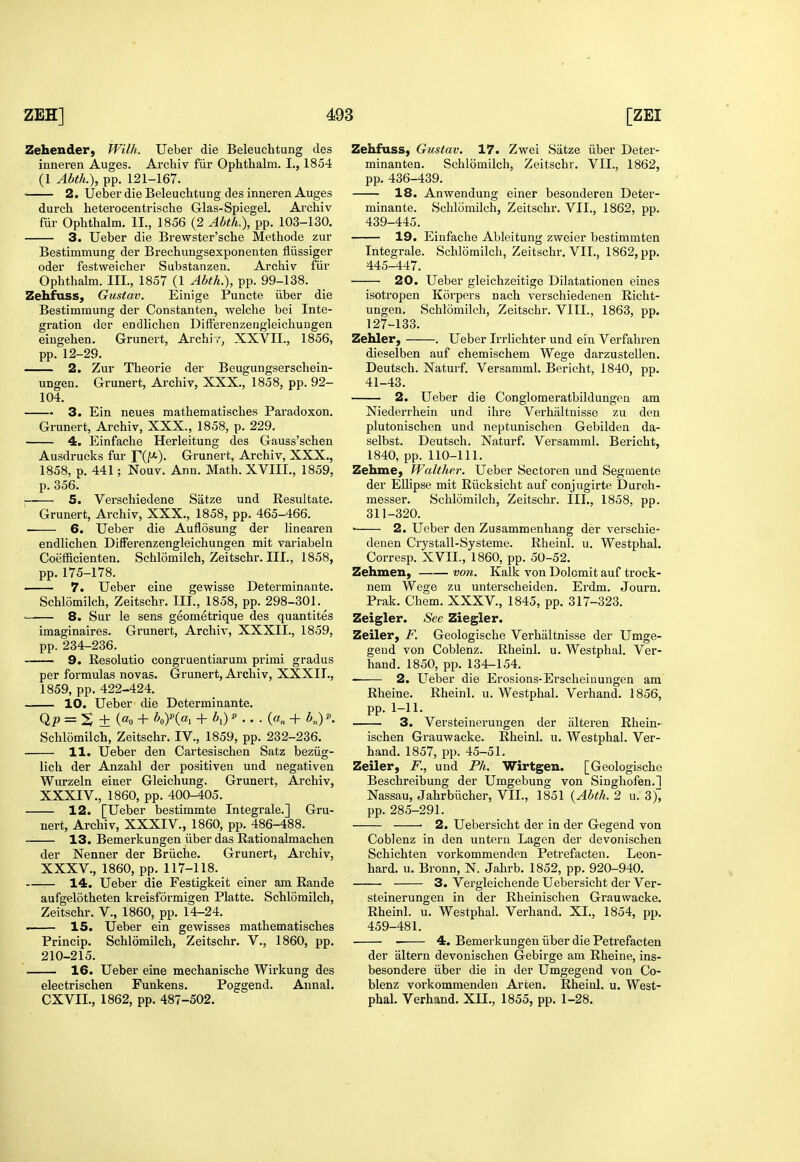 Zehender, Wilh. Ueber die Beleuchtung des inneren Auges. Archiv fiii' Ophthalm. I., 1854 (1 Abth.), pp. 121-167. 2. Ueber die Beleuchtung des inneren Auges durch heterocentrische Glas-Spiegel. Archiv fur Ophthalm. II., 1856 (2 Abth.), pp. 103-130. 3. Ueber die Brewster'sche Methode zur Bestimmung der Brechungsexponenten fliissiger oder festweicher Substanzen. Archiv fiir Ophthalm. III., 1857 (1 Abth.), pp. 99-138. Zehfuss, Gustav. Einige Puncte ilber die Bestimmung der Constanten, welche bei Inte- gration der endlichen Differenzengleichuugen eingehen. Grunert, Archly^ XXVII., 1856, pp. 12-29. 2. Zur Theorie der Beugungserschein- ungen. Grunert, Archiv, XXX., 1858, pp. 92- 104. 3. Ein neues mathematisches Paradoxon. Grunert, Archiv, XXX., 1858, p. 229. 4. Einfache Herleitung des Gauss'schen Ausdrucks fur TiF)- Grunert, Archiv, XXX., 1858, p. 441; Nouv. Ann. Math. XVIIL, 1859, p. 356. ; 5. Verschiedene Satze und Eesultate. Grunert, Archiv, XXX., 1858, pp. 465-466. 6. Ueber die Auflosung der linearen endlichen DifFerenzengleichungen mit variabeln Coefficienten. Schlomilch, Zeitschr. III., 1858, pp. 175-178. —— 7. Ueber eine gewisse Determinante. Schlomilch, Zeitschr. III., 1858, pp. 298-301.^ 8. Sur le sens geometrique des quantites imaginaires. Grunert, Archiv, XXXII., 1859, pp.234-236. 9. Resolutio congruentiarum primi gradus per formulas novas. Grunert, Archiv, XXXII., 1859, pp. 422-424. 10. Ueber die Determinante. Qi^ = S ± («o + hfia, + ^i) ^ • • • K + KY- Schlomilch, Zeitschr. IV., 1859, pp. 232-236. 11, Ueber den Cartesischen Satz beziig- lich der Anzahl der positiven und negativen Wurzeln einer Gleichung. Grunert, Archiv, XXXIV. , 1860, pp. 400-405. 12. [Ueber bestimmte Integrale.] Gru- nert, Archiv, XXXIV., 1860, pp. 486-488. 13. Bemerkungen iiber das Rationalmachen der Nenner der Briiche. Grunert, Archiv, XXXV. , 1860, pp. 117-118. 14. Ueber die Festigkeit einer am Rande aufgelotheten kreisformigen Platte. Schlomilch, Zeitschr. V., 1860, pp. 14-24. ■ 15. Ueber ein gewisses mathematisches Princip. Schlomilch, Zeitschr. V., 1860, pp. 210-215. 16. Ueber eine mechanische Wirkung des electrischen Funkens. Poggend. Annal. CXVII., 1862, pp. 487-502. Zehfuss, Gustav. 17. Zwei Satze iiber Deter- minanten. Schlomilch, Zeitschr. VII., 1862, pp. 436-439. 18. Anwendung einer besonderen Deter- minante. Schlomilch, Zeitschr. VII., 1862, pp. 439-445. 19. Einfache Ableitung zweier bestimmten Integrale. Schlomilch, Zeitschr. VII., 1862, pp. 445-447. • 20. Ueber gleichzeitige Dilatationen eines isotropen Korpers nach verschiedenen Richt- ungen. Schlomilch, Zeitschr. VIII., 1863, pp. 127-133. Zehler, . Ueber Irrlichter und ein Verfahren dieselben auf chemischem Wege darzustellen. Deutsch. Naturf. Versamml. Bericht, 1840, pp. 41-43. 2. Ueber die Conglomeratbildungeu am Niederrhein und ihre Verhaltnisse zu den plutonischen und neptunischen Gebilden da- selbst. Deutsch. Naturf. Versamml. Bericht, 1840, pp. 110-111. Zehme, Walther. Ueber Sectoren und Segmente der ElHpse mit Riicksicht auf conjugirte Durch- messer. Schlomilch, Zeitschr. III., 1858, pp. 311-320. • 2. Ueber den Zusammenhang der verschie- denen Crystall-Systeme. Rheinl. u. Westphal. Corresp. XVII., 1860, pp. 50-52. Zehmen, von. Kalk von Dolomit auf trock- nem Wege zu unterscheiden. Erdm. Journ. Prak. Chem. XXXV., 1845, pp. 317-323. Zeigler. See Ziegler. Zeiler, F. Geologische Verhaltnisse der Umge- gend von Coblenz. Rheinl. u. Westphal. Ver- hand. 1850, pp. 134-154. 2. Ueber die Erosions-Erscheinungen am Rheine. Rheinl. u. Westphal. Verhand. 1856, pp. 1-11. 3. Versteinerungen der iilteren Rhein- ischen Grauwacke. Rheinl. u. Westphal. Ver- hand. 1857, pp. 45-51. Zeiler, F., und Ph. Wirtgen. [Geologische Beschreibung der Umgebung von Singhofen.1 Nassau, Jahrbiicher, VII., 1851 {Abth. 2 u. ^), pp. 285-291. • 2. Uebersicht der in der Gegend von Coblenz in den untern Lagen der devonischen Schichten vorkommenden Petrefacten. Leon- hard, u. Bronn, N. Jahrb. 1852, pp. 920-940. 3. Vei'gleichende Uebersicht der Ver- steinerungen in der Rheinischen Grauwacke. Rheinl. u. Westphal. Verhand. XL, 1854, pp. 459-481. 4. Bemerkungen iiber die Petrefacten der altern devonischen Gebirge am Rheine, ins- besondere iiber die in der Umgegend von Co- blenz vorkommenden Arcen. Rheinl. u. West- phal. Verhand. XII., 1855, pp. 1-28.