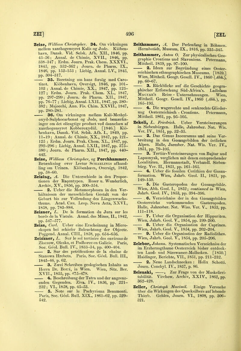 Zeise, WiUiam Christopher. 34. Om virkningen melleni xanthogensyret Kalis og Jode. Kioben- havn, Dansk, Vid. Selsk. Afh. XII., 1846, pp. 43-56; Annal. de Chimie, XVII., 1846, pp. 338-347 ; Erdm. Journ. Prak. Chem. XXXVI., 1845, pp. 352-362 ; Journ. de Pharm. IX., 1846, pp. 152-153 ; Liebig, Annal. LV,, 1845, pp. 304-317. 35. Beretning om bans forsog med Caro- tinet. Kiobenhavn, Oversigt, 1846, pp. 101- 103 ; Annal. de Cbimie, XX., 1847, pp. 125- 127 ; Erdm. Journ. Prak. Cbem. XL., 1847, pp. 297-299; Journ. de Pbarm. XII., 1847, pp. 76-77 ; Liebig, Annal. LXIL, 1847, pp. 380- 382; Majocchi, Ann. Fis. Chim. XXVIL, 1847, pp. 280-281, 36. Om virkningen mellem Kali-Metbyl- oxyd-Sulphocarbonat og Jode, med bemserkn- inger om det olieagtige product ved dannelsen af xanthogensyret Kobberoxydiil. [1846.] Kio- benhavn, Dansk. Vid. Selsk. Afh. I., 1849, pp. 11-19 ; Annal. de Chimie, XX., 1847, pp. 121- 125 ; Erdm. Journ. Prak. Chem. XL., 1847, pp. 292-296 ; Liebig, Annal. LXII., 1847, pp. 375- 380 ; Journ. de Pharm. XII., 1847, pp. 440- 442, Zeise, William Christopher, og Forchhammer. Betasnkning over Lector Scharlings afhand- ling om Urinen, Kiobenhavn, Oversigt, 1842, pp, 58-60, Zeising, A. Die Unterschiede in den Propor- tionen der E.a9entypen. Poser u. Wunderlich, Archiv, XV., 1856, pp. 300-354. 2. Ueber die Metamorphosen in den Ver- haltnissen der menschlichen Gestalt von der Geburt bis zur VoUendung des Langenvs^achs- thums. Acad. Cses. Leop. Nova Acta, XXVI., 1858, pp. 783-884. Zeisner, L. De la formation du Jura sur les bords de la Vistule. Annal. des Mines, IL, 1842, pp. 547-577. Zeiss, Carl. Ueber eine Erscheinung in Micro- skopen bei schiefer Beleuchtung der Qbjecte. Poggend. Annal. CIIL, 1858, pp. 654-656. Zeis'zner, L. Sur le sol tertiaire des environs de Zloczow, Olesko, et Podhorce en Galicie. Paris, Soc. Geol. Bull. IV., 1833-34, pp. 400-404. 2. Sur des petrifications de la chaine de Stanowa Hrebeta. Paris, Soc. Geol. Bull. III., 1845-46, p. 62. 3. Zwei Schreiben geologischen Inhalts an Herrn Dr. Boue, in Wien. Wien, Sitz. Ber. XVIL, 1855, pp. 475-478. 4. Beschreibung der Tatra und der angrenz- enden Gegenden. Ziva, IV., 1856, pp. 221- 232; VI., 1858, pp. 45-53. 5. Note sur le Pachyrisma Beaumonti. Paris, Soc. Geol. Bull. XIX., 1861-62, pp. 529- 542. Zeithammer, A. Der Perlenfang in Bohmen. Hermbstadt, Museum, IX., 1816, pp. 335-345. Zeithammer, Anton 0. Zur physicalischen Geo- graphic Croatiens und Slavoniens. Petermann, Mittheil. 1859, pp, 97-100. 2. Ideen zur Begriindung eines Oester- reichischen ethnographischen Museums. [1859,1 Wien, Mittheil, Geogr. Gesell, IV., 1860 (Abh.\ pp. 60-67. 3. Riickblicke auf die Geschichte geogra- phischer Erforschung Slid-Africa's. Ladisl'aus Magyar's Reise - Unternehmungen. Wien, Mittheil. Geogr. Gesell. IV., 1860 (Abh.), pp. 165-195. 4. Die wagerechte und senkrechte Glieder- ung Oesterreichisch - Croatiens. Petermann, Mittheil. 1861, pp. 95-105. Zekeli, L. Friedrich. Ueber Versteinerungen in Siebenbiirgen. Halle, Jahresber. Nat, Wis. Ver. IV., 1851, pp. 32-35. 2. Das Genus Inoceramus und seine Ver- breitung in den Gosaugebilden der ostlichen Alpen. Halle, Jaresber. Nat. Wis. Ver. IV., 1851, pp. 79-105. 3. Tertiar-Versteinerungen von Bujtur und Lapusnyak, verglichen mit denen entsprechender Localitaten. Hermannstadt, Verhandl. Sieben- biirg. Ver. II., 1851, pp. 161-165. 4. Ueber die fossilen Cerithien der Gosau- formation. Wien, Jahrb. Geol. II., 1851, pp. 149-150. 5. Die Gasteropoden der Gosaugebilde. Wien, Abh. Geol. I., 1852; continued in Wien, Jahrb. Geol. IV., 1853, pp. 394-396. 6. Verzeichniss der in den Gosaugebilden OesteiTcichs vorkommenden Gasteropoden. Halle, Jahresber. Nat. Wiss. Ver. V., 1853, pp. 111-118. 7. Ueber die Organisation der Hippuriten. Wien, Jahrb. Geol. V., 1854, pp. 199-200. 8. Ueber die Organisation der Caprinen. Wien, Jahrb. Geol. V., 1854, pp. 202-204. 9. Ueber die Organisation der Radiolithen. Wien, Jahrb. Geol. V., 1854, pp. 205-206. Zelebor, Johann. Systematisches Verzeichniss der im Erzherzogthume Oesterreich bisher entdeck- ten Land- und Siissw^asser-Mollusken. [1850.] Haidinger, Berichte, VII., 1851, pp. 211-232. 2. Neue Landschnecken : Helix Schotti. Journ. Conchyl. IV., 1857, p. 86. Zelenski, . Zur Frage von der Muskelirri- tabilitat. Virchow, Archiv, XXIV., 1862, pp. 362-428. Zeller, Christoph Maximil. Einige Versuche liber die Wirkungen des Quecksilbers auf lebende Thiere. Gehlen, Journ. VI., 1808, pp. 306- 321.